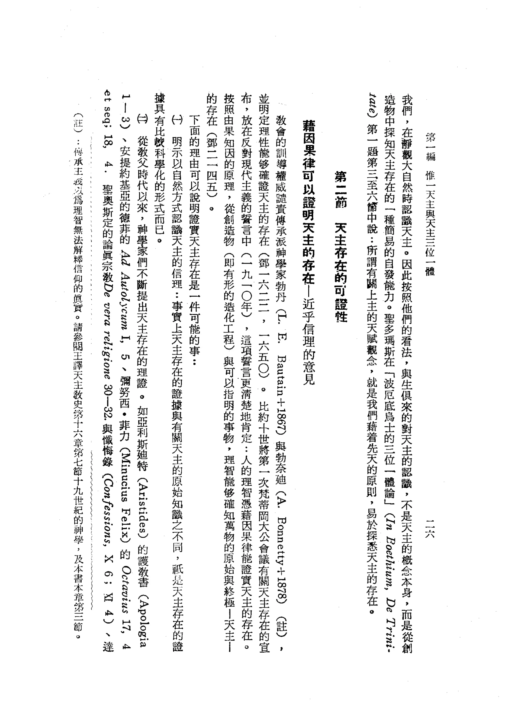 第
一
編
惟
一
天
主
與
天
主
三
位
一
體
一
一
六
我
們
，
在
靜
觀
大
自
然
時
認
識
天
主
。
因
此
按
照
他
們
的
看
法
，
與
生
俱
來
的
對
天
主
的
認
識
，
不
是
天
主
的
概
念
本
身
，
而
是
從
創
造
物
中
揉
知
天
主
存
在
的
一
種
簡
易
的
自
發
能
力
。
聖
多
瑪
斯
在
「
故
厄
底
烏
士
的
三
位
一
體
論
」
(
阿
迫
切
。
m
H
E
R
S
-
b
n
吋
泛
泛
­
H
Q
閃
閃
)
第
一
居
第
三
至
六
筒
中
說
:
所
謂
有
關
上
主
的
天
賦
觀
念
，
就
是
我
們
藉
著
先
天
的
原
則
，
易
於
揖
悉
天
主
的
存
在
。
第
二
前
夫
主
存
在
的
一
月
詮
性
藉
因
果
種
可
以
證
胡
突
主
的
存
在
|
近
乎
信
理
的
意
見
教
會
的
訓
導
權
威
譴
責
傳
承
派
神
學
家
勃
丹
(
「
開
﹒
出
g
g
戶
口+
H
g
d
與
勃
奈
姐
(
〉
﹒
悶
。
呂
立
屯
，
已
∞
品
)
(
註
)
並
明
定
理
性
能
修
確
證
天
主
的
存
在
(
鄧
一
六
二
三
，
一
六
五
0
)
。
比
約
+
世
將
第
一
次
梵
蒂
岡
大
公
會
議
有
關
天
主
存
在
的
宣
布
，
放
在
反
對
現
代
主
義
的
誓
言
中
(
一
九
-
0
年
)
，
這
項
誓
言
更
清
楚
地
肯
定
:
人
的
理
智
憑
藉
因
果
律
能
證
質
天
主
的
存
在
。
按
照
由
果
知
困
的
原
理
，
從
創
造
物
(
即
有
形
的
造
化
工
程
)
與
可
以
指
明
的
事
駒
，
理
智
能
移
確
知
萬
物
的
原
始
與
終
極
!
天
主
i
的
存
在
(
鄧
一
二
四
五
)
。
下
面
的
理
由
可
以
說
明
證
實
天
主
存
在
是
一
件
可
能
的
事
••
科
明
一
亦
以
自
然
方
式
認
鵲
天
主
的
信
理
••
事
實
主
天
主
存
在
的
證
接
與
有
關
去
主
的
原
始
知
識
之
不
同
，
祇
刊
(
几
天
主
存
在
的
證
一
據
具
有
比
較
科
學
化
的
形
式
而
已
。
M
H
從
教
父
時
代
以
來
，
科
學
家
們
不
斷
提
出
天
主
存
在
的
理
證
。
如
亞
刺
斯
姐
特
(
〉
旦
旦
丘2
)
的
護
教
書
(
〉
M
E
Z
m
E
H
-
3
、
安
提
約
基
亞
的
德
菲
的
K
H
h
h
h
H
R
E
N
υ
-
3
3
H
H
W
切
、
彌
勢
西
﹒
菲
，
刃(
Z
E
c
n
Z個
問
。
-
Z
)
的
。
們
古
巴
N
h
h
H
N
ι
E
Z
A
U
E
U
A
M
﹒
聖
奧
斯
定
的
論
真
宗
教
也
閃
電
B
B
N
帆
怠
。
這
時ω
。
-
s
﹒
與
懺
悔
錄
(
口
。
法
，
b
z
E
E
w
抖
。
一
同
A
M
)、
是
(
注
)
﹒
伯
承
主
凡
此
必
為
理
智
無
法
解
釋
信
仰
的
真
﹒
賞
。
請
參
閻
王
譯
天
主
教
史
第
卡
六
章
第
七
節
十
九
世
紀
的
神
學
，
及
本
主
日
本
章
第
三
 