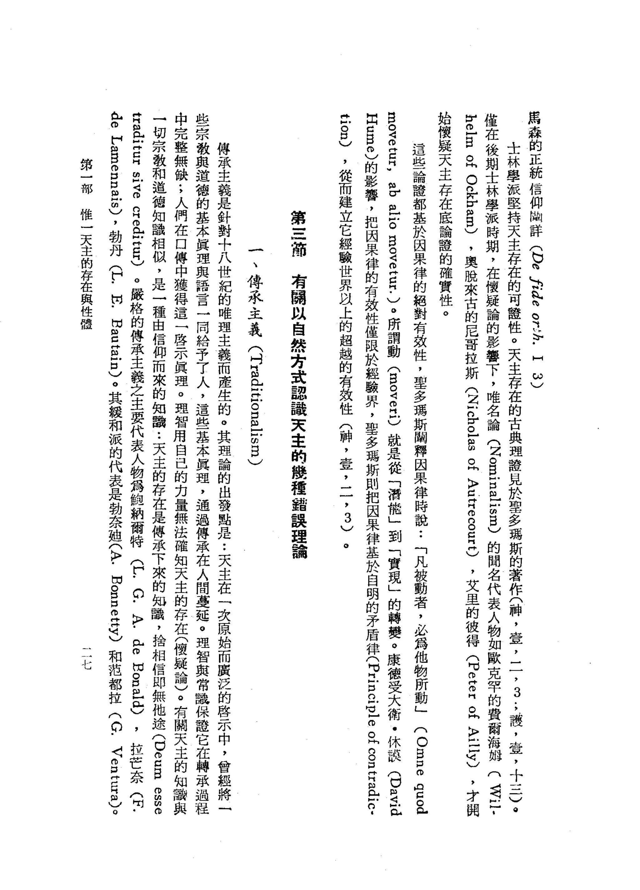 馬
森
的
正
統
信
仰
崗
詳
(
b
h
L
b
h
h
閃
電
斗
-
H
ω
)
士
林
學
派
堅
持
天
主
存
在
的
可
種
性
。
天
主
存
在
的
古
典
理
證
見
於
聖
多
瑪
斯
的
著
作
(
神
，
壹
，
二
，
3
.
，
護
，
壺
，
十
一-
G
@
僅
在
後
期
士
林
學
派
時
期
，
在
懷
疑
論
的
影
響
下
，
唯
名
論
(
2。
自
古
巴
古
巴
)
的
聞
名
代
表
人
物
如
歐
克
罕
的
費
爾
海
抽
(
司
已
­
r
m
-
B
丘
。
n
w
v
m
w
g
)
，
奧
脫
來
古
的
后
哥
拉
斯
(
z
z
r己
扭
曲
。
同
〉
E
Z
8
日
再
)
，
艾
里
的
彼
得
(
H
V
Z
Z。
同
〉
戶
口
明
)
，
才
閱
始
懷
疑
天
主
存
在
底
論
證
的
確
實
性
。
這
些
論
證
都
基
於
因
果
律
的
絕
對
有
效
性
，
聖
多
瑪
斯
闡
釋
因
果
律
時
說
:
「
凡
被
動
者
，
必
為
他
物
所
動
」
(
O
H
H
H
P
m
ρ
已
。
包
白
宮
叩
門
口
♂
巴
巴
戶
。
呂
定
立
自-
v
o所
謂
動
(
宮
。
4
個
江
)
就
是
從
「
潛
能
」
到
「
實
現
」
的
轉
變
。
康
德
受
大
衛
﹒
休
誤
(
已
旦
旦
出
口
自
己
的
影
響
，
把
因
果
律
的
有
效
性
僅
限
於
經
驗
界
，
聖
多
瑪
斯
則
把
國
果
律
基
於
自
明
的
矛
盾
律
(
H
J古
已
H
L
o
o
t
。
旦
阿
拉
戶
口
﹒
丘
。
口
)
，
從
而
建
立
它
經
驗
世
界
以
上
的
超
越
的
有
致
性
(
神
，
壹
'
二
，3
)
。
第
三
海
有
關
以
自
然
方
建
認
識
天
主
的
幾
種
錯
誤
理
論
一
、
傳
承
主
義
(
吋
且
已
X
E
E
-
-閉
目
)
傳
承
主
義
是
針
對
+
八
世
記
的
唯
理
主
義
而
產
生
的
。
其
盟
論
的
出
發
點
是••
天
主
在
一
次
原
始
而
廣
泛
的
啟
示
中
，
曾
經
將
一
些
宗
教
與
道
稽
的
基
本
真
理
與
語
言
一
同
給
予
了
人
，
這
些
基
本
真
理
，
通
過
傳
承
在
人
間
蔓
延
。
理
智
與
常
識
保
證
它
在
轉
敢
過
程
中
完
整
無
缺
;
人
們
在
口
傳
中
獲
得
這
一
啟
示
真
理
。
理
智
用
自
己
的
指
量
無
法
確
知
天
主
的
存
在
(
懷
疑
論
)
。
有
關
天
主
的
知
一
切
宗
教
和
道
禧
知
韻
相
似
，
是
一
種
由
信
仰
而
來
的
知
識
••
天
主
的
存
在
是
傳
承
下
來
的
如
詣
，
捨
相
信
即
無
他
途(
0
2日
2
2
月
且
=
巴
巴
2
月
正
止
日
)
。
嚴
格
的
傳
承
主
義
之
主
要
代
表
人
物
為
純
納
爾
特
(
「
。
﹒
〉
-
e
悶
。
口
已
門
戶
)
，
拉
芒
奈
(
叫
﹒
已
m
F
g
m
口
口
阻
凹
間
)
，
勃
丹
(
?
開
﹒
F
E
E
)
。
其
緩
和
誠
的
代
表
是
勃
奈
姐
3
.
間
。
呂
立
片
刻
)
和
范
都
拉2
.
F
E
M
E
)
。
第
一
部
權
一
天
主
的
存
在
與
性
體
u
 