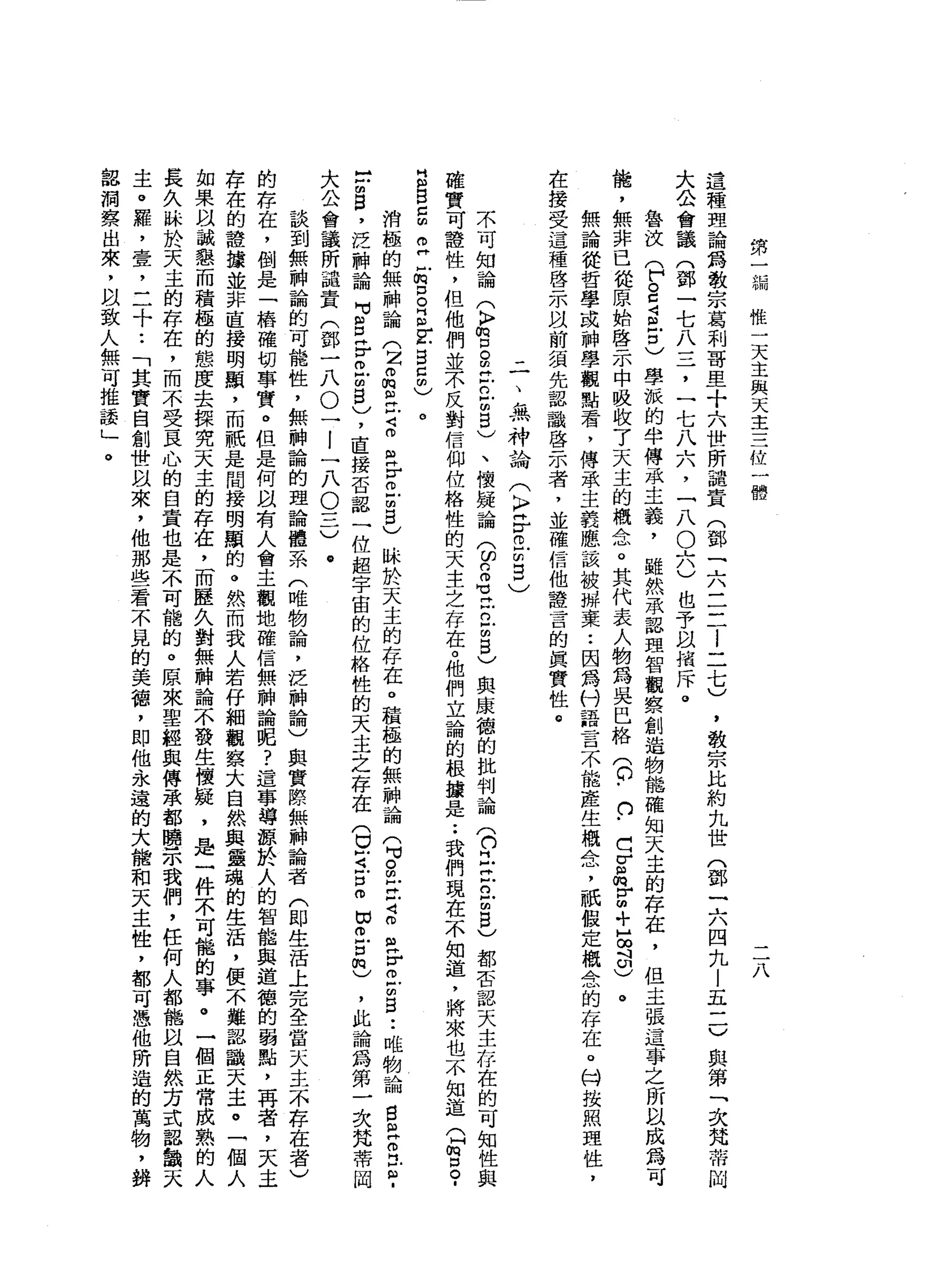 第
一
編
惟
一
天
主
與
天
主
三
位
一
體
ì
這
種
理
論
為
教
宗
葛
利
哥
里
十
六
世
所
譴
責
(
鄧
一
六
三
二l
二
七
)
大
公
會
議
門
鄧
一
七
八
三
，
一
七
八
六
，
「
八
O
六
)
也
予
以
措
斥
。
魯
技
(
F
S
J
S
古
)
學
派
的
半
傳
承
主
義
，
雖
然
承
認
理
智
觀
察
創
造
物
能
確
知
天
主
的
存
在
，
但
主
張
這
事
之
所
以
成
為
可
能
，
無
非
已
從
原
始
啟
示
中
吸
收
了
天
主
的
概
念
。
其
代
表
人
物
為
吳
巴
格
(
0
.口
﹒
d
r
品
}
H
m
+
H
∞
斗
印
)
。
無
論
從
哲
學
或
神
學
觀
點
看
，
傳
承
主
義
應
該
被
掰
棄
••
因
為
付
語
言
不
能
產
生
概
念
，
祇
假
定
概
念
的
存
在
。
科
按
照
理
性
，
在
接
受
這
種
啟
示
以
前
須
先
認
識
啟
示
者
，
並
確
信
他
證
言
的
真
實
性
。 ，
教
宗
比
約
九
世
(
鄧
一
六
四
九
|
五
一
一
)
與
第
「
次
梵
蒂
岡
-
一
、
無
神
論
(
〉F
E
m
2
)
不
可
知
論
(
〉
宮
。
由H
E
F
M
5
)、
懷
疑
論
3
2
1
戶
口2
5
)
與
康
德
的
批
判
論
(
們
已
立
已
m
g
)
都
否
認
天
主
存
在
的
可
知
性
與
確
實
可
證
性
，
但
他
們
並
不
反
對
信
仰
位
格
性
的
天
主
之
存
在
。
他
們
立
論
的
根
攘
是
••
我
們
現
在
不
知
道
，
將
來
也
不
知
道
(
H
m
g
­
E
B
E
E
-
m
口
。
E
E
S
5
)
。
消
極
的
無
神
論
(
2晶
宮
且
早
已
r
m
F
m
5
)
眛
於
天
主
的
存
在
。
積
極
的
無
神
論
(
可S
E
d
a
r
m
u
s
-
-
唯
物
論
自
己
R
E
­
-
凹m
昌
，
泛
神
論
可
自
岳
m
U
S
)，
直
接
否
認
一
位
超
宇
宙
的
位
格
性
的
天
主
之
存
在
(
。
可
戶
口
何
回
叩
戶
口
間
)
，
此
論
為
第
一
次
梵
蒂
岡
大
公
會
議
所
譴
責
(
鄧
一
八
。
一
l
一
八
O
三
)
@
談
到
無
神
論
的
可
能
性
，
無
神
論
的
理
論
體
系
(
唯
物
論
，
泛
神
論
)
與
實
際
無
神
論
者
(
即
生
活
上
完
全
當
一
大
主
不
存
在
者
)
的
存
在
，
倒
是
一
樁
確
切
事
實
。
但
是
何
以
有
人
會
主
觀
地
確
信
無
神
論
呢
?
這
事
導
源
於
人
的
智
能
與
道
德
的
弱
點
，
再
者
，
天
主
存
在
的
禮
讓
並
非
直
接
明
顯
，
而
祇
是
間
接
明
顯
的
。
然
而
我
人
若
仔
細
觀
察
大
自
然
與
靈
魂
的
生
活
，
便
不
難
認
識
天
主
。
「
個
人
如
果
以
誠
懇
而
積
極
的
態
度
去
接
究
天
主
的
存
在
，
而
歷
久
對
無
神
論
不
發
生
懷
疑
，
是
一
件
不
可
能
的
事
。
一
個
正
常
成
熟
的
人
長
久
眛
於
天
主
的
存
在
，
而
不
受
豆
心
的
自
責
也
是
不
可
能
的
。
原
來
聖
經
與
傳
承
都
瞬
示
我
們
，
任
何
人
都
能
以
自
然
方
式
認
韻
天
主
。
羅
，
壹
，
二
十
••
「
其
實
自
創
世
以
來
，
他
那
些
看
不
見
的
美
穗
，
即
他
永
遠
的
大
龍
和
天
主
性
，
都
可
憑
他
所
造
的
萬
物
，
揖
認
洞
察
出
來
，
以
致
人
無
可
推
設
」
。
 