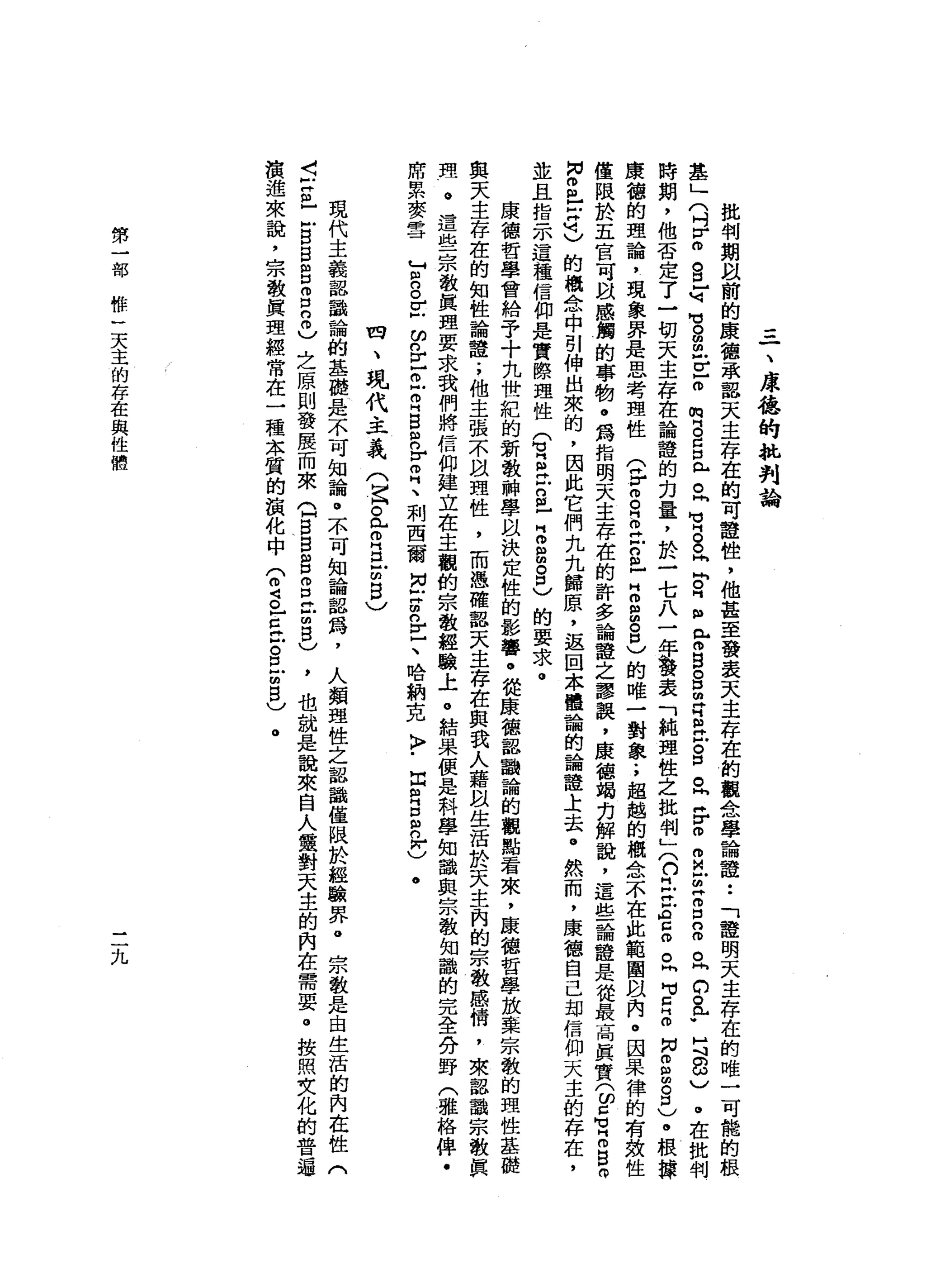=
一
、
庫
德
的
批
判
論
批
判
期
間
以
前
的
康
德
承
認
天
主
存
在
的
可
噎
住
，
他
甚
至
發
表
天
主
存
在
的
觀
念
學
論
證
••
「
證
明
天
主
存
在
的
唯
一
可
能
的
根
基
」
(
吋r
m
s
-
句
句
。
扭
曲
戶
E
O
閥
門
。
口
口
已
旦
有
。
。
問
問
。
同
m
R
H
m
H
P
S
Z
E
H
戶
。
口
。
同H
r
o
m
M凹
胡
同g
n
怕
。
峙
的
。
于
月
8
)
。
在
批
判
時
期
，
他
否
定
了
一
切
天
主
存
在
論
誼
的
力
量
，
於
一
七
八
一
年
議
表
「
純
理
性
之
批
判
叉
口
旦
旦
A
E
O
。
h
H
V
Z
Z
H
N
g間
。
口
)
。
根
捧
康
德
的
理
論
，
現
象
界
是
思
考
理
性
(
F
g
Z
H古
巴
H
m
m
g
己
的
唯
一
對
象
.
，
超
越
的
概
念
不
在
此
範
圍
間
內
。
因
果
律
的
有
致
性
僅
限
於
五
官
可
間
感
觸
的
事
物
。
為
指
明
天
主
存
在
的
許
多
論
誼
之
謬
誤
，
康
德
竭
刃
解
說
，
這
些
論
種
是
從
最
高
真
實
(
ω口
可
H
m
B
而
同
。
巴
拉
己
的
概
念
中
引
伸
出
來
的
，
因
此
它
們
九
九
歸
原
，
返
回
本
體
論
的
論
證
土
去
。
然
而
，
康
德
自
己
劫
信
仰
天
主
的
存
在
，
並
且
指
示
這
種
信
仰
是
實
際
理
性
(
有
旦
古
巴
Z
B
。
己
的
要
求
。
康
德
哲
學
會
給
予
十
九
世
紀
的
新
教
神
學
以
決
定
性
的
影
響
。
從
康
德
認
鵲
論
的
觀
點
看
來
，
康
德
哲
學
放
棄
宗
教
的
理
性
基
麗
與
天
主
存
在
的
知
性
論
證
.
，
他
主
張
不
扭
頭
性
，
而
憑
確
認
天
主
存
在
與
我
人
藉
且
生
活
於
天
主
內
的
宗
教
感
情
，
來
認
識
宗
教
真
理
。
這
些
宗
教
真
理
要
求
我
們
將
信
仰
建
立
在
主
觀
的
宗
教
經
驗
上
。
結
果
便
是
科
學
知
識
與
宗
教
知
識
的
完
全
分
野
(
雅
格
俾
﹒
席
累
麥
雪
T
g
Z
F
E
丘
叩
門
B
R
E
H
、
刺
西
爾
同
叩
門m
n
E、
哈
納
克
〉
﹒
血
肉
g
n
r
)
四
、
現
代
主
義
(
宮
。
此
叩
門
口
凹
聞
自
〉
•
現
代
主
義
認
識
論
的
基
礎
是
不
可
知
論
。
不
可
知
論
器
為
，
人
類
理
性
之
認
識
僅
限
於
經
驗
界
。
宗
教
是
由
生
活
的
內
在
性
(
5
再
也
戶
B
B
g
g
8
)
之
原
則
發
展
而
來
Q
S
B
g
呂
立
m
8
)
，
也
就
是
說
來
自
人
靈
對
天
主
的
內
在
需
要
。
按
照
女
化
的
普
遍
讀
進
來
說
，
宗
教
真
理
經
常
在
一
種
本
質
的
演
化
中
(
2
。
古
巴
8
2
5
)
。
第
一
部
幣
一
天
主
的
存
在
與
性
體
三
九
 