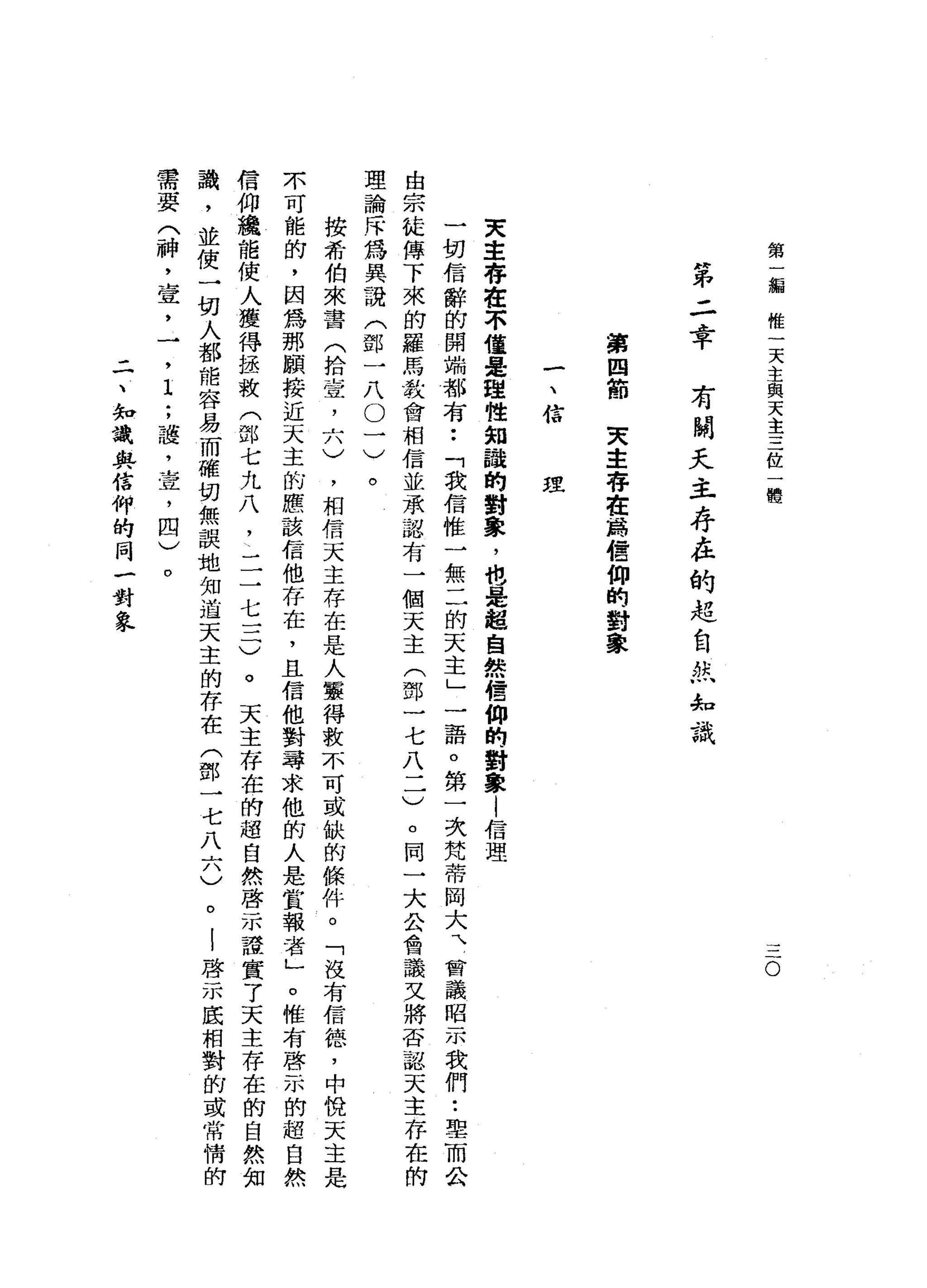第
編
惟
一
天
主
與
天
主
三
位
一
體
O
第
二
幸
有
關
天
主
存
在
的
起
自
拭
'
，
知
識
第
四
節
天
主
存
在
為
信
仰
的
對
象
一
、
信
理
天
主
存
在
不
僅
是
理
性
知
諒
的
對
象
，
咆
固
定
起
自
然
信
仰
的
對
象
|
信
理
一
切
信
辭
的
開
端
都
有
••
「
我
信
惟
一
無
二
的
天
主
」
一
語
。
第
一
次
梵
蒂
岡
大
、
曾
議
昭
示
我
們•.
單
而
公
由
宗
徒
傳
下
來
的
羅
馬
教
會
相
信
並
承
認
有
一
個
天
主
(
鄧
一
七
八
一
一
)
。
同
一
大
公
會
議
叉
將
否
認
天
主
存
在
理
論
斥
為
具
說
(
鄧
一
八
。
一
)
。
按
希
伯
來
書
(
拾
壹
二
八
)
，
相
信
天
主
存
在
是
人
靈
得
數
不
可
或
缺
的
條
件
。
「
沒
有
信
德
，
中
悅
天
主
是
不
可
能
的
，
因
為
那
願
接
近
天
主
的
應
該
信
他
存
在
，
且
信
他
對
尋
求
他
前
人
是
賞
報
者
」
。
惟
有
啟
示
的
超
自
然
信
仰
撞
騙
能
使
人
獲
得
拯
救
(
部
七
九
八
!
一
二
七
一
二
)
。
天
主
存
在
的
超
自
然
啟
示
證
實
了
天
主
存
在
識
，
並
使
一
切
人
都
能
容
易
而
確
切
無
誤
地
知
道
天
主
的
存
在
(
鄧
一
七
八
六
)
。
|
啟
示
底
相
對
的
需
要
(
神
，
壺
，
一
，
I
;
護
，
查
，
四
)
。
二
、
知
識
與
信
仰
的
同
一
對
象
 