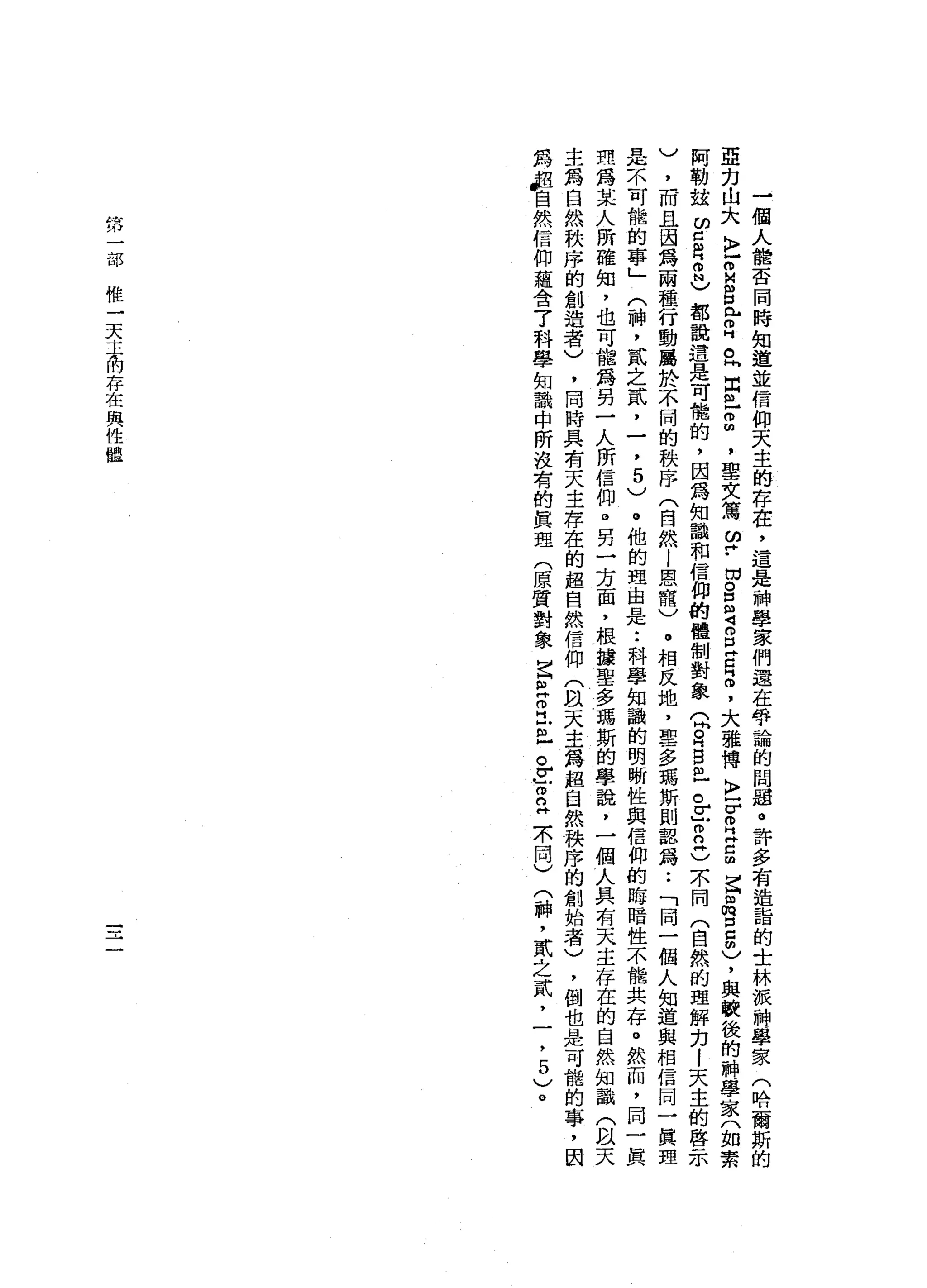 一
個
人
體
否
同
時
知
道
並
信
仰
天
主
的
存
在
，
還
是
神
學
家
們
還
在
爭
論
的
問
題
。
許
多
有
造
詣
的
士
林
被
神
學
家
(
哈
爾
斯
的
亞
力
山
大
〉
r
M
B
心
叩
門
。
同
白
色2
，
聖
文
寫
2
.
切
呂
定
g
Z
H
間
，
大
雄
傳
K
V
R
E
m
E
阻
胸
口
口 m
)，
與
軟
後
的
神
學
家
(
如
素
阿
勒
拉
ω
口
自
何
也
都
說
還
是
可
能
的
，
因
為
知
識
和
信
仰
的
體
制
對
象
Q
R
巴
拉
。
z
m
n丹
)
不
同
(
自
然
的
理
解
力l
天
主
的
啟
示
)
，
而
且
因
為
兩
種
行
動
麗
於
不
同
的
秩
序
(
自
然l
恩
寵
)
。
相
反
地
，
聖
多
馮
斯
則
認
為
••
「
同
一
個
人
知
道
與
相
信
同
一
真
理
是
不
可
能
的
事
」
(
神
，
貳
之
貳
，
一
，
5
)
。
他
的
理
由
是
••
科
學
知
識
的
明
晰
性
與
信
仰
的
晦
暗
性
不
能
共
存
。
然
而
，
同
一
真
理
為
某
人
所
確
知
，
也
可
龍
為
另
一
人
所
信
仰
。
另
一
方
面
，
根
攘
聖
多
瑪
斯
的
學
說
，
一
個
人
具
有
天
主
存
在
的
自
然
知
識
(
以
天
生
為
自
然
秩
序
的
創
造
者
)
，
同
時
具
有
天
主
存
在
的
超
自
然
信
仰
(
間
天
主
為
超
自
然
秩
序
的
創
始
者
)
，
倒
也
是
可
能
的
事
，
因
為
戶
自
然
信
仰
蘊
含7
科
學
知
識
中
所
沒
有
的
真
理
(
原
質
對
象
古
巴
叩
門
戶
已
急
了
立
示
同
)
(
神
，
貳
之
貳
，
一
，
5
)
。
第
一
部
惟
一
天
主
的
存
在
與
性
體
 