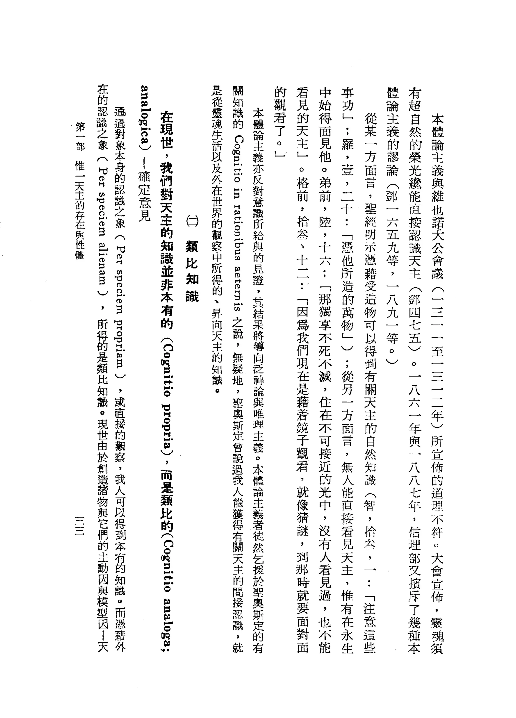 本
體
論
主
義
與
維
也
諾
夫
公
會
議
三
一
二
一
一
至
一
三
二
二
年
)
所
宣
佈
的
道
理
不
符
。
大
會
宣
佈
，
靈
魂
氯
者
超
自
然
的
榮
光
纜
能
直
接
認
識
天
主
(
鄧
四
七
五
)
。
一
八
六
一
年
與
一
八
八
七
年
，
信
理
部
叉
檳
斥7
幾
種
本
體
論
主
義
的
謬
論
(
鄧
一
六
五
九
等
，
一
八
九
一
等
。
)
從
某
一
方
面
言
，
聖
經
開
示
憑
藉
受
造
物
可
以
得
到
有
關
天
主
的
自
然
知
識
(
智
，
拾
車
店
了
一
.•
「
注
意
這
些
事
功
」
;
羅
，
壹
'
二
十
•.
「
憑
他
所
造
的
萬
物
」
)
;
從
另
一
方
面
言
，
無
人
能
直
接
看
見
天
主
，
惟
有
在
永
生
中
始
得
面
見
他
。
弟
前
，
陸
，
十
六
••
「
那
獨
享
一
小
死
不
戚
，
住
在
不
可
接
近
的
光
中
，
沒
有
人
君
見
過
，
也
不
能
君
見
的
天
主
」
。
格
前
，
拾
墨
、
十
一
一
•.
「
因
為
我
們
現
在
是
藉
著
鏡
子
觀
君
，
就
像
猜
謎
，
到
那
時
就
要
面
對
面
的
觀
君
了
。
」
本
體
論
主
義
亦
反
對
意
識
所
給
與
的
見
證
'
其
結
果
將
導
向
泛
神
論
與
雌
盟
主
義
。
.
本
體
論
主
義
者
徒
然
乞
援
於
聖
奧
斯
定
的
有
關
知
識
的
口
。
m
E
泣
。
E
E
泣
。
丘
吉
由
自
己
m
目
前
之
說
，
無
疑
地
，
聖
奧
斯
定
會
說
過
我
人
能
獲
轉
有
關
天
主
的
間
接
認
詣
，
就
是
從
靈
魂
生
活
以
及
外
在
世
界
的
觀
察
中
所
悍
的
、
昇
向
天
主
的
知
識
。
臼
類
比
知
識
在
現
世
，
我
們
對
天
主
的
知
議
並
非
本
有
的
(
白
。m 盲
目
泣
。
冒
名
巴
"
，
)
，
而
是
額
比
的
(
台
。
悅
旦
泣
。
當
丘
。
m
r
g
丘
。
m
R
S
!
確
定
意
見
通
過
對
象
本
身
的
認
識
之
象
(
可
自
由
℃2
Z
B
宵
。
可
H
E
B
)
，
或
直
接
的
觀
察
，
我
人
可
以
轉
到
本
有
的
知
識
。
而
憑
藉
外
在
的
認
識
之
象
(
H
M
E名
2
古
自
己
戶
開
口
曲
目
)
，
所
悍
的
是
類
比
知
識
。
現
世
由
於
創
造
諸
物
與
它
們
的
主
動
因
與
模
型
因
l
夫
第
一
部
惟
一
天
主
的
存
在
與
性
體
 