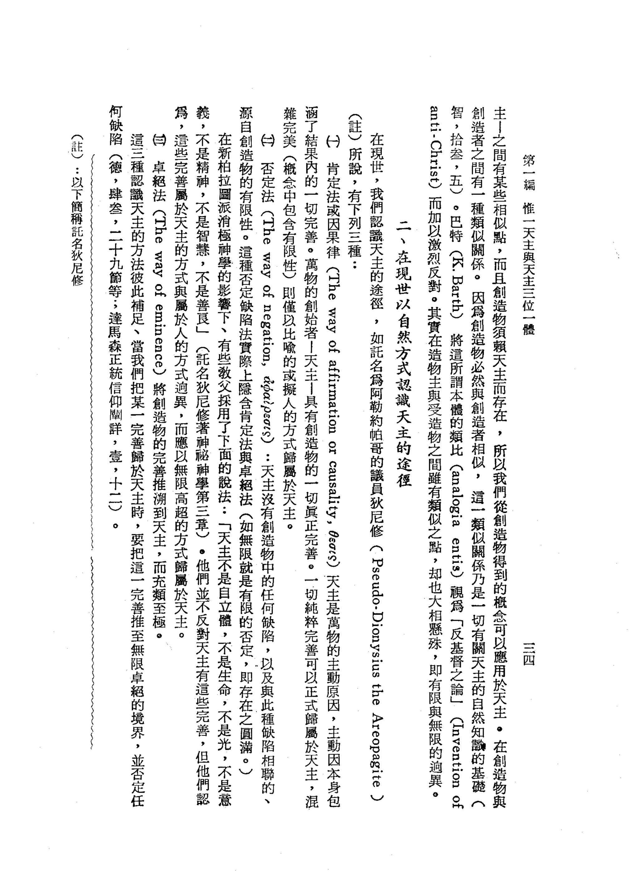 第
一
漏
惟
一
天
主
與
天
主
三
位
一
體
四
主
l
之
間
有
某
些
相
似
點
，
而
且
創
造
物
領
賴
天
主
而
存
在
，
所
以
我
們
從
創
造
物
得
到
的
概
念
可
且
應
用
於
天
主
﹒
在
創
造
物
與
創
造
者
之
間
有
一
種
類
似
闢
係
。
因
為
創
造
物
必
然
與
創
造
者
相
似
，
這
一
類
似
闢
係
乃
是
一
切
有
關
天
主
的
自
然
知
說
的
基
麗
(
智
，
拾
盞
，
五
)
。
巴
特
(
阿
﹒
白
白H
S
將
這
所
謂
本
麓
的
類
比
(
自
己
。
但
訕
。
口
己
也
觀
為
「
反
基
督
之
論
」(
F
Z
E
戶
。
口
。
同
自
己
-
n
r
古
巴
而
加
以
激
烈
反
對
。
其
實
在
造
物
主
與
受
造
物
之
間
雖
有
類
似
之
點
，
卸
也
大
相
懸
誅
，
即
有
限
與
無
限
的
泊
異
。
二
、
在
現
社
以
酋
試
方
式
認
識
天
主
的
途
徑
在
現
世
，
我
們
認
識
天
主
的
途
徑
，
如
記
名
為
阿
勒
約
帕
哥
的
議
員
故
居
修
(
M
M個
m
C
門
戶
。
-
E
S
M可
回
戶
口
由
各
個
〉
門
呵
。
。
但
m
X
抽
)
(
註
)
所
說
，
有
下
列
三
種••
村
肯
定
法
或
因
果
律
(
吋
r
m
若
是
。
同
且
E
H
B
且
已
S
E
B
S
些
q
u
m
r
q
h
G
天
主
是
萬
物
的
主
動
原
因
，
主
動
因
本
身
包
涵
了
結
果
內
的
一
切
完
善
。
萬
物
的
創
始
者
l
天
主
l
具
有
創
造
物
的
一
切
真
正
完
善
。
一
切
純
粹
完
善
可
以
正
式
歸
屬
於
天
主
，
混
雜
完
美
(
概
念
中
包
含
有
限
性
)
則
僅
以
比
喻
的
或
擬
人
的
方
式
歸
屬
於
天
主
。
何
否
定
法
(
叫
F
O
還
是
。
出
口
m
m
a
z
p
屯
的
古
~
哥
兒
也••
天
主
沒
有
創
造
物
中
的
任
何
缺
陷
，
以
及
與
此
種
缺
陷
相
聯
的
、
源
自
創
造
物
的
有
限
性
。
這
種
否
定
缺
陷
法
實
際
上
隱
含
肯
定
法
與
卓
絕
法
(
如
無
限
說
是
有
限
的
否
定
，
即
存
在
之
圖
漏
。
)
在
新
柏
拉
圖
派
消
極
神
學
的
影
響
下
、
有
些
教
文
採
用
了
下
面
的
說
法.•
「
天
主
不
是
自
立
髓
，
不
是
生
命
，
不
是
光
，
不
是
一
意
義
，
不
是
精
神
，
不
是
智
慧
，
京
是
善
良
」
(
託
名
獄
尼
修
著
神
秘
神
學
第
三
章
)
.
他
們
鼓
不
反
對
天
主
有
這
些
完
善
，
但
他
們
認
為
，
這
些
完
善
屬
於
天
主
的
方
式
與
屬
於
人
的
方
式
通
異
，
而
應
以
無
限
高
超
的
方
式
歸
屬
於
天
主
。
目
卓
絕
法
(
吋
H
H
O者
是
。
同
m
B
E
g
口
自
)
將
創
造
物
的
完
善
推
溯
到
天
主
，
而
克
類
至
極
@
這
三
種
認
識
天
主
的
方
法
彼
此
補
足
、
當
我
們
把
某
一
完
善
歸
於
天
主
時
，
要
把
這
三
兀
善
推
至
無
限
卓
絕
的
境
界
，
並
否
定
任
何
缺
陷
(
德
，
肆
卓
品
了
二
十
九
節
等
.
，
連
馬
森
正
統
信
仰
闡
詳
，
壺
，
十
一
一
)
。
(
訣
)
..
以
下
簡
稱
託
名
狄
尼
修
 