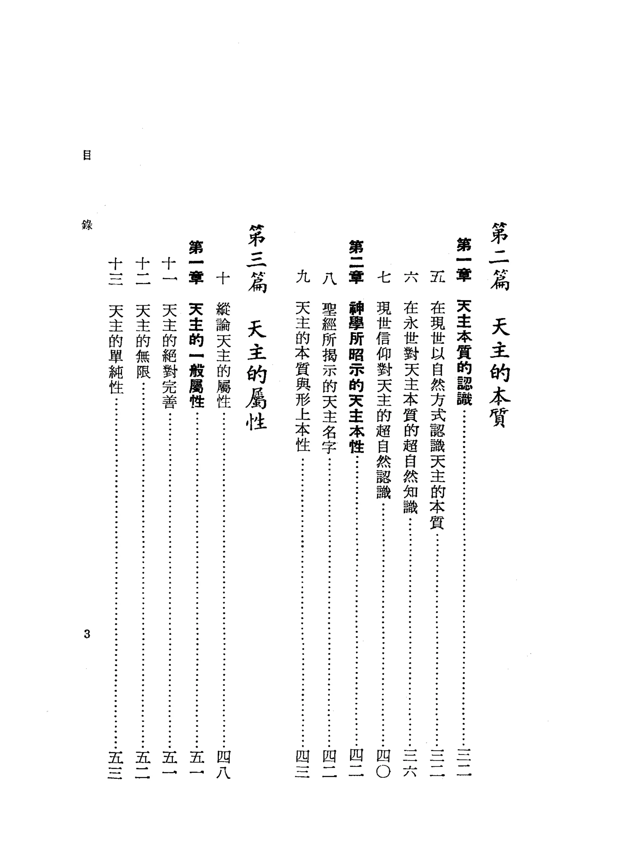 自
"
弟
二
付
局
第
一
軍主
第
九八軍
府
已
不=
-
N
扁
第
十十十一
三二一軍十
錄
天
主
的
本
質
七 天
主
本
質
的
認
議
..•.........................................
三
二
在
現
世
以
自
然
方
式
認
識
天
主
的
本
質.........
ji--
...•..•••••.•..•
j
i
-
-
-
三
二
在
永
世
對
天
主
本
質
的
超
自
然
知
識
...............
ji--
.•.....••......•.....•
三
六
現
世
信
仰
對
天
主
的
超
自
然
認
識
.....................
ji--
...•.
ji--
.••.••
四
0
輛
車
所
昭
眾
的
東
主
本
性
:
j
i
-
-
•...••..••••..
ji--
••..••
ji--
•••..••....
四
二
聖
經
所
揭
示
的
天
主
名
字
...............
Ji--
...•.
ji--
.•.•...•••....•....••
四
二
天
主
的
本
質
與
形
上
本
性
...
ji---ji--
•.
ji---ji--
.••
ji--
....•••
四
三
天
主
的
屬
性
艇
論
天
主
的
屬
性
...
ji--
•.••.•.•....•.........
ji--
.•••••.•.
ji--
••...••.
四
八
東
主
的
-
般
屬
性
..................................................................
五
一
天
主
的
絕
對
完
善
..
ji--
.•..•.•..............
ji--:ji--
.•..
ji--
•••••
五
一
天
主
的
無
限
........................................................................
五
二
天
主
的
單
純
性
.....................................................................
五
三
3
 