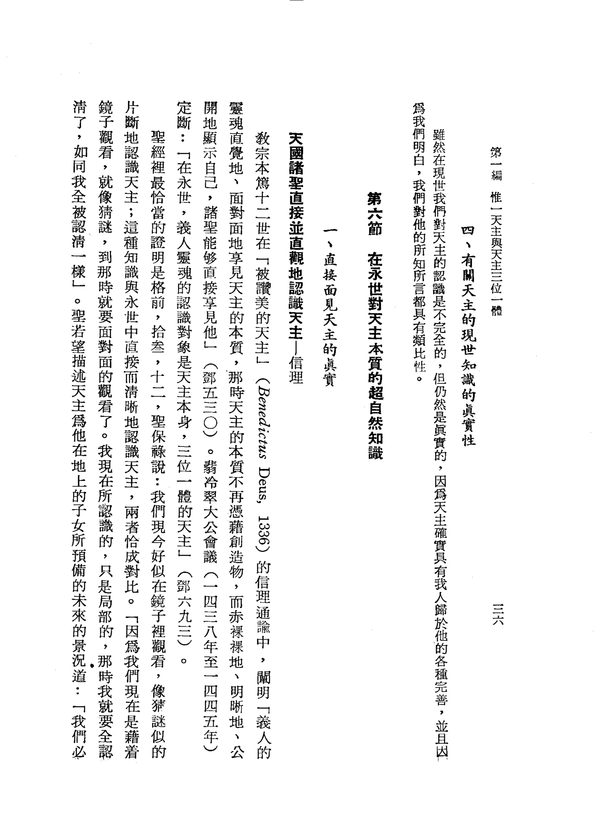 第
一
編
唯
一
天
主
與
天
主
三
位
一
體
--'--
J、
由
、
有
闊
天
主
的
現
世
知
識
的
真
實
性
雖
然
在
現
世
我
們
對
天
主
的
認
識
是
不
完
全
的
，
但
由
然
是
真
實
的
，
因
為
天
主
確
實
具
有
我
人
歸
於
他
的
各
種
完
善
，
並
為
我
們
明
白
，
我
們
對
他
的
所
知
所
言
都
具
有
額
比
牲
。
第
六
節
在
永
世
對
天
主
.
本
質
的
超
自
然
知
識
一
二
惜
一
接
面
見
夭
主
的
真
實
央
國
諸
軍
直
接
並
直
觀
地
認
識
天
主
l
信
理
教
宗
本
篤
十
二
世
在
「
被
讚
姜
的
天
主
」
(
N
W
S
支
持
H
R
h
巳
2
m
u
H
g。
)
的
信
理
過
論
中
，
闡
明
「
義
人
的
靈
魂
直
覺
地
、
面
對
面
地
享
見
天
主
的
本
質
，
那
時
天
主
的
本
質
不
再
憑
藉
創
造
物
，
而
赤
裸
裸
地
、
明
晰
地
、
公
開
地
顯
示
自
己
，
諸
里
能
移
直
接
享
見
他
」
(
鄧
王
三
0
)
。
弱
冷
翠
大
合
會
議
(
一
四
三
八
年
至
一
四
四
五
年
)
定
斷
••
「
在
永
世
，
義
人
靈
魂
的
認
識
對
象
是
天
主
本
身
，
三
位
一
體
的
天
主
」
(
鄧
六
九
三
)
。
聖
經
裡
最
恰
當
的
證
明
是
格
前
，
拾
盞
，
十
二
，
聖
保
聽
說
:
我
們
現
今
好
似
在
鏡
子
裡
觀
君
，
像
菲
謎
似
的
丹
斷
地
認
識
天
主
:
這
種
知
識
與
永
世
中
直
接
而
清
晰
地
認
識
天
主
，
兩
者
恰
成
對
比
。
「
因
為
我
們
現
在
是
藉
著
鏡
子
觀
窘
，
就
像
猜
謎
，
到
那
時
就
要
面
對
面
的
觀
君
了
。
我
現
在
所
認
識
的
，
只
是
局
部
的
，
那
時
我
就
要
全
認
清
了
，
如
同
我
全
被
認
清
一
樣
」
。
聖
若
望
描
述
天
主
為
他
在
地
上
的
子
女
所
預
備
的
未
來
的
景
況
道
•.
「
我
們
必
 