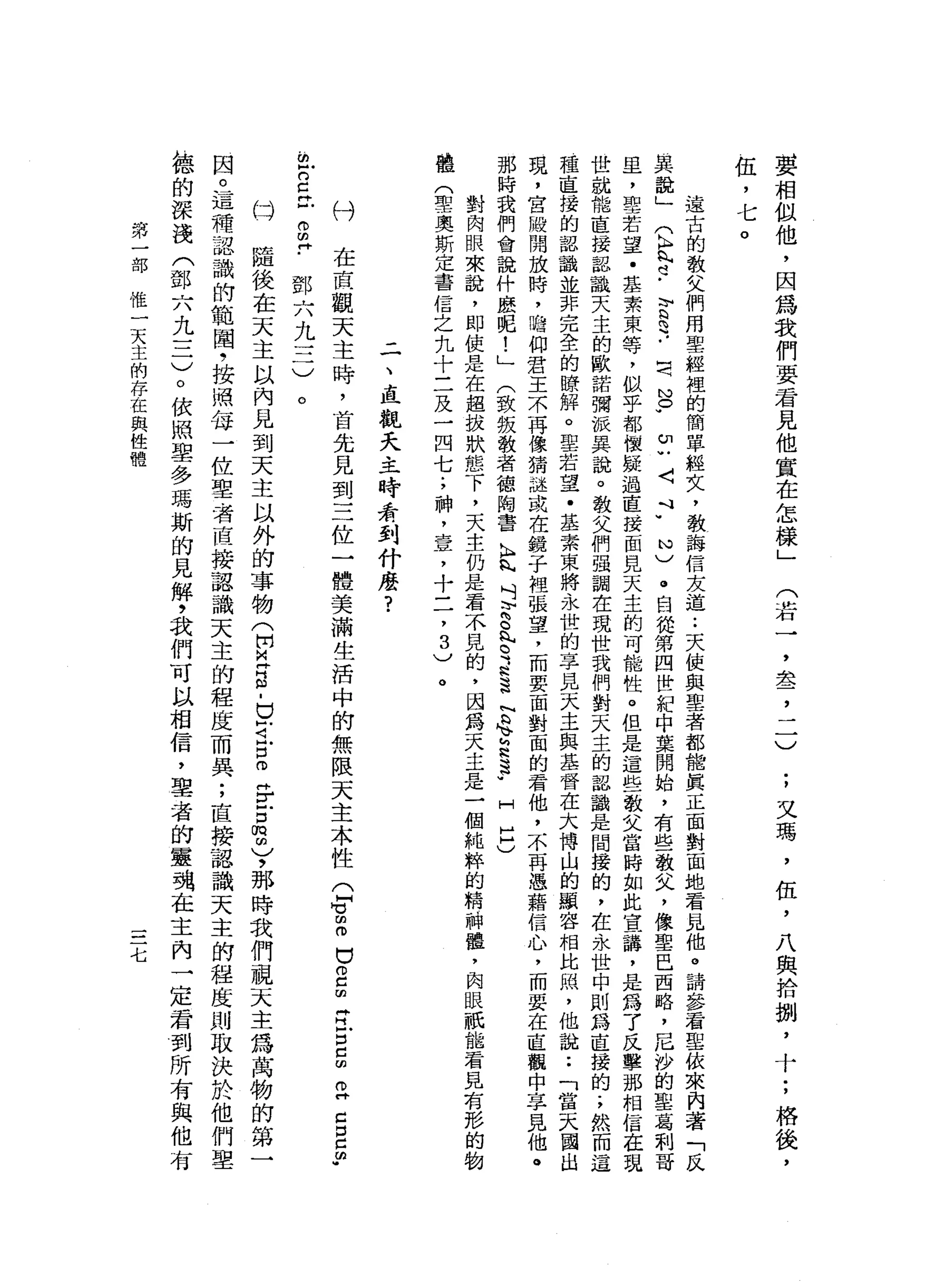 要
相
做
他
，
因
為
我
們
要
君
見
他
實
在
怎
樣
」
(
若
一
全
,J
;
又
瑪
'
伍
，
八
與
拾
捌
'
十
;
格
後
，
伍
，七
遠
古
的
教
父
們
用
聖
經
裡
的
簡
單
經
文
，
教
誨
信
友
道
.•
天
使
與
聖
者
都
能
真
正
面
對
面
地
看
見
他
。
請
參
看
聖
依
來
內
著
「
反
其
說
」
(
K
H
丸
也
-
E
2
..
罰
N
O
W
u
u
〈
Y
N
)
。
自
從
第
四
世
紀
中
葉
開
始
，
有
些
教
叉
，
像
聖
巴
西
路
，
吊
沙
的
聖
葛
刺
哥
且
，
聖
若
望
﹒
基
素
東
等
，
似
乎
都
懷
疑
過
直
接
面
見
天
主
的
可
能
性
。
但
是
這
些
教
文
當
時
如
此
宣
講
，
是
為
了
反
擊
那
相
信
在
現
世
就
能
直
接
器
識
天
主
的
歐
諾
彌
派
具
說
。
教
父
們
強
調
在
現
世
我
們
對
天
主
的
認
識
是
間
接
的
，
在
永
世
中
則
為
直
接
的
.
，
然
而
這
種
直
接
的
認
識
並
非
完
全
的
瞭
解
。
聖
若
望
﹒
基
素
東
將
永
世
的
享
見
天
主
與
基
督
在
大
博
山
的
顯
容
相
比
隅
，
他
說
:
「
當
天
國
出
現
，
宮
散
開
放
時
，
瞻
仰
君
王
不
再
像
猜
謎
或
在
鏡
子
裡
張
望
，
而
要
面
對
面
的
看
他
，
不
再
憑
藉
信
心
，
而
要
在
直
觀
中
享
見
他
。
那
時
我
們
會
說
什
麼
呢
!
」
(
致
鈑
教
者
德
陶
書
K
H
R
悄
吋
h
h
o
h
內2
.
H
h
B
N
b
h
v
h
a
s
-
H
H
H
)
對
肉
眼
來
說
，
即
使
是
在
超
拔
狀
態
下
，
天
主
仍
是
看
不
見
的
，
因
為
天
主
是
一
個
純
粹
的
精
神
鐘
，
肉
眼
祇
能
看
見
有
形
的
物
體
(
聖
奧
斯
定
書
信
之
九
十
三
及
一
四
七
;
神
，
壹
，
十
二
，
3
)
。
二
、
直
觀
天
主
時
看
到
什
麼
?
付
在
直
觀
天
主
時
，
首
先
見
到
三
位
一
體
美
滿
生
活
中
的
無
限
天
主
本
性
(
q
z
口
2
血
青
戶
口5
2
口
E
m
w
m
r
E
-
g
H
﹒
鄧
六
九
三
)
。
。
隨
後
在
天
主
以
內
見
到
天
主
以
外
的
事
物
(
開
皂
白
-
E
J
L
E
H
F古
m
m
)，
那
時
我
們
視
天
主
為
萬
物
的
第
一
因
。
這
種
認
識
的
範
閣
，
按
照
每
一
位
聖
者
直
接
認
識
天
主
的
程
度
而
異
;
直
接
認
識
天
主
的
程
度
則
取
決
於
他
們
聖
德
的
深
淺
(
鄧
六
九
一
二
)
。
依
照
里
多
瑪
斯
的
見
解
，
我
們
可
以
相
信
，
辜
者
的
靈
魂
在
主
內
一
定
看
到
所
有
與
他
有
第
一
部
惟
一
天
主
的
存
在
與
性
體
七
 