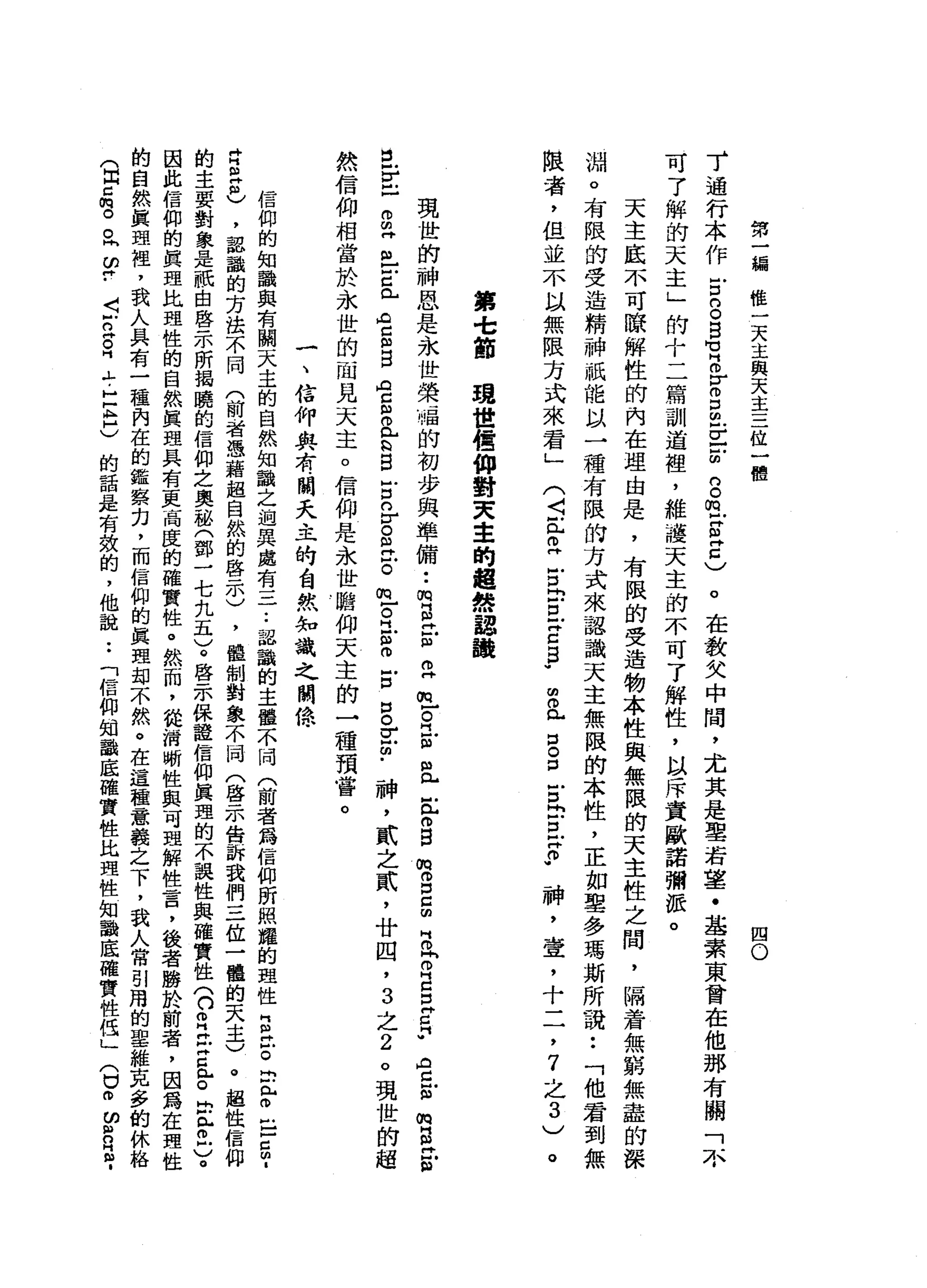 第
一
編
權
一
天
主
與
天
主
三
位
一
體
四
O
了
通
行
本
作
古
S
B
U
B
-
M
m
D
旦
旦
前
的
。
m
-
Z
Z
)。
在
教
父
中
間
，
尤
其
是
聖
若
望
﹒
基
素
東
曾
在
他
那
有
關
「
不
可
了
解
的
天
主
」
的
十
二
篇
訓
道
裡
，
維
護
天
主
的
不
可
了
解
性
，
以
斥
責
歐
諾
彌
派
。
天
主
底
不
可
瞭
解
性
的
內
在
理
由
是
，
有
限
的
受
造
物
本
性
與
無
限
的
天
主
性
之
間
，
隔
著
無
窮
無
盡
的
深
淵
。
有
限
的
受
造
精
神
祇
能
以
一
種
有
限
的
方
式
來
認
識
天
主
無
限
的
本
性
，
正
如
聖
多
瑪
斯
所
說
:
「
他
君
到
無
限
者
，
但
並
不
以
無
限
方
式
來
看
」
∞
a
g
g
古
巴
巴
F
神
，
壺
，
十
二
，
7
之
3
)
(
〈
缸
旦
宮
內
戶
口
一
Z
B
W
。
第
t
節
現
世
信
仰
對
天
主
的
超
然
認
鸝
現
世
的
神
恩
是
、
永
世
榮
福
的
初
步
與
準
備••
m
B
片
S
E
E
R
-
m
且
E
m
B
M胃
口
g
m
H
O
P
E
E
E
A
Z
E
m
g丹
S
E
E
-
m
早
已
戶
口
已
A
C
m
E
A
C
S
L
Q
B
E
O
古
巴
古
的
古
巴
自
古
B
E
個
﹒
神
，
貳
之
貳
'
廿
四
，
3
之
2
。
現
世
的
超
然
信
仰
相
當
於
永
世
的
一
間
見
天
主
。
信
仰
是
永
世
瞻
仰
天
主
的
一
種
預
嘗
。
一
、
信
仰
典
有
闊
天
主
的
白
然
知
識
之
關
憶
信
仰
的
知
識
與
有
關
天
主
的
自
然
知
識
之
過
異
處
有
一
二..
認
識
的
主
體
不
同
(
前
者
為
信
仰
昕
照
耀
的
理
性
E
泣
。
叩
門
戶
。
巴5
.
肯
巴
巴
，
認
識
的
方
法
不
同
(
前
者
憑
藉
起
自
然
的
啟
示
)
，
體
制
對
象
不
同
(
啟
示
告
訴
我
們
三
位
一
體
的
天
主
)
。
超
性
信
仰
的
主
要
對
象
是
祇
由
啟
示
所
揭
曉
的
信
仰
之
奧
秘
(
鄧
一
七
九
五
)
。
啟
示
保
種
信
仰
真
理
的
不
誤
性
與
確
實
性
(
口
自
己
言
亂
。
民
此
而
戶
)
。
因
此
信
仰
的
真
理
比
理
性
的
自
然
真
理
具
有
更
高
度
的
確
實
性
。
然
而
，
從
指
嗽
性
與
可
理
解
性
言
，
後
者
勝
於
前
者
，
因
為
在
理
性
的
自
然
真
理
裡
，
我
人
具
有
一
種
內
在
的
鑑
察
刃
，
而
信
仰
的
真
理
部
不
然
。
在
這
種
一
意
義
之
下
，
我
人
常
引
用
的
聖
維
克
多
的
休
絡
(
自
己
哩
。
同2
.
J
N
Z
S
『
ι
-
H
E
H
)
的
話
是
有
效
的
，
他
說
:
「
信
仰
知
識
底
確
實
性
比
理
性
知
識
底
確
實
性
低
」
(
口
。ω
2
2
.
 