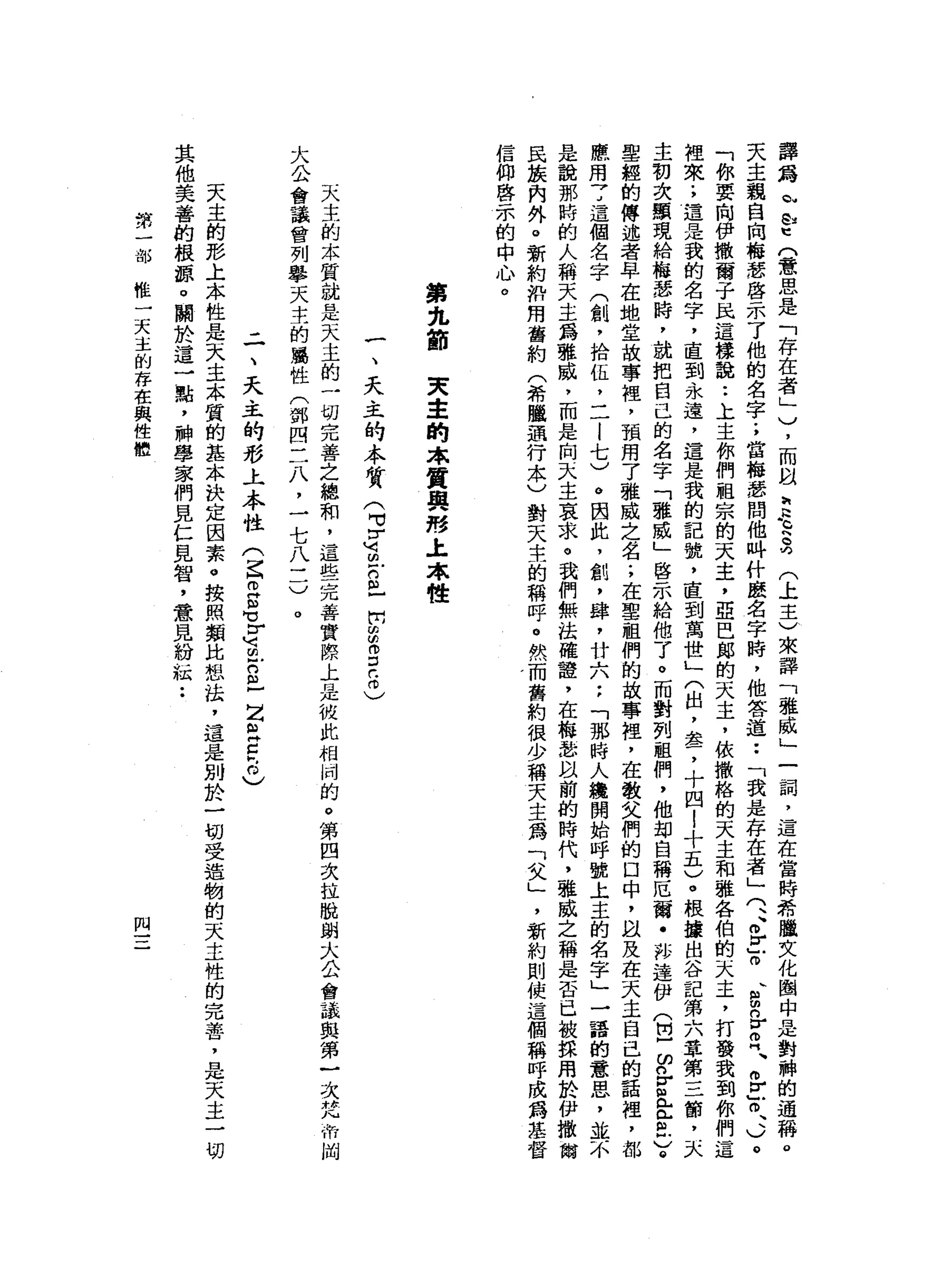 譯
為
恥
凹
U
E
(意
思
是
「
存
在
者
」
)
，
而
以
豆
豆
克
(
上
主
)
來
譯
「
雅
威
」
一
詞
，
這
在
當
時
希
瞄
臘
文
化
圈
中
是
對
棘
的
通
稱
。
天
主
親
自
向
梅
瑟
啟
示
了
他
的
名
字
;
當
梅
瑟
問
他
吽
什
麼
名
字
時
，
他
答
道••
「
我
是
存
在
者
」
(
、
、
各
守
、
g
n
E
門
、
相Z
o
、
、
)
。
「
你
要
向
伊
撒
爾
于
民
這
樣
說••
上
主
你
們
祖
宗
的
天
主
，
亞
巴
郎
的
天
主
，
依
撒
格
的
天
主
和
雅
各
伯
的
天
主
，
打
發
我
到
你
們
這
裡
來
.
，
還
是
我
的
名
字
，
直
到
永
遠
，
這
是
我
的
記
號
，
直
到
萬
世
」
(
出
，
盞
，
十
四
l
十
五
)
。
根
接
出
谷
記
第
六
章
第
三
筒
，
天
主
初
次
顯
現
給
梅
瑟
時
，
就
把
白
己
的
名
字
「
雅
威
」
啟
示
給
他
了
。
而
對
列
祖
們
，
他
部
自
稱
厄
爾
﹒
再
達
伊
(
巴
ω
n
v恤
金
色
)
。
聖
經
的
傳
述
者
早
在
地
堂
故
事
裡
'
預
用
了
雅
威
之
名
;
在
聖
祖
們
的
故
事
裡
'
在
敬
父
們
的
口
中
，
且
及
在
天
主
自
己
的
話
裡
'
都
應
用
7
這
個
名
字
(
創
，
拾
伍
，
二
l
七
〉
。
因
此
，
飢
，
肆
，
廿
六
:
「
那
時
人
攤
開
始
呼
號
上
主
的
名
字
」
一
語
的
意
思
，
並
不
是
說
那
時
的
人
稱
天
主
為
雅
戚
，
而
是
由
天
主
哀
求
。
我
們
無
法
權
誼
，
在
梅
瑟
以
前
的
時
代
，
雅
威
之
稱
是
否
已
被
採
用
於
伊
撒
爾
民
族
內
外
。
新
約
如
用
舊
約
(
希
臘
通
行
本
)
對
天
主
的
稱
呼
。
然
而
舊
約
很
少
稱
夫
主
為
「
父
」
，
新
約
則
使
這
個
稱
呼
成
為
基
督
信
仰
啟
示
的
中
心
。第
先
節
天
主
的
本
質
與
形
土
本
性
一
、
天
主
的
本
質
(
2
3
5
戶
開
5
3
2
)
天
主
的
本
質
就
是
天
主
的
一
切
完
善
之
總
和
，
這
些
完
善
實
際
上
是
彼
此
相
崗
的
。
第
四
次
拉
脫
蚓
大
公
會
議
與
第
一
次
梵
帝
阿
大
公
會
議
會
列
舉
天
主
的
屬
性
(
鄧
四
三
八
，
一
七
八
三
)
。
-
一
、
天
主
的
形
上
本
性(
ζ
2
3
S
E
m
-
Z
E
c
h
0
)
天
主
的
形
上
本
性
是
天
主
本
質
的
基
本
訣
定
因
素
。
按
照
類
比
恕
法
，
還
是
別
於
一
切
受
迫
物
的
天
主
性
的
完
善
，
是
天
主
一
切
其
他
美
善
的
根
源
。
關
於
這
一
點
，
神
學
家
們
見
仁
見
智
，
意
見
紛
鼠
••
第
一
部
椎
一
天
主
的
存
在
與
性
組
問
 