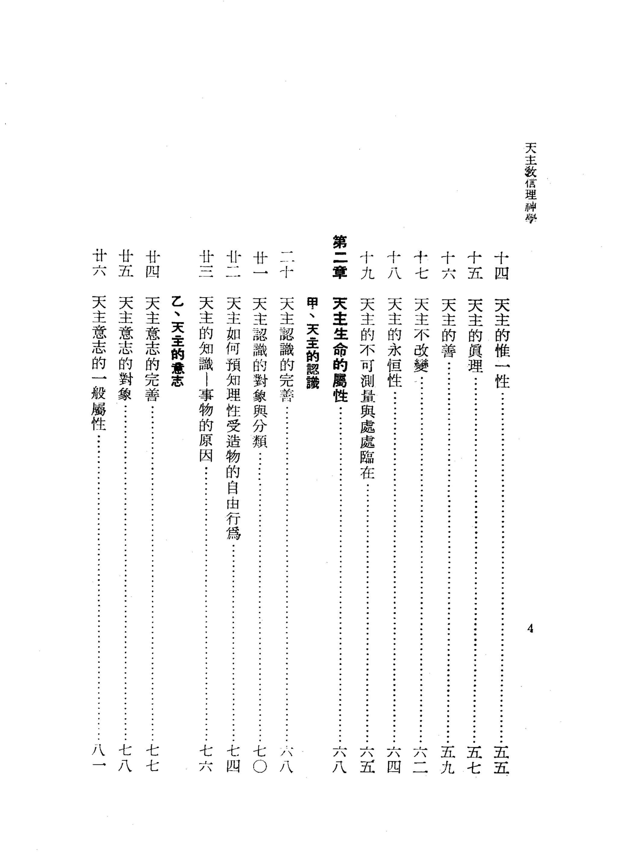 天
主
激
信
理
州
學
十十十
六五四
十
七
十
J
.?L斗
1
4
/
第
二
章廿廿三
廿廿
四廿廿
六五
4
天
主
的
椎
一
性
..................•.........•....
五
五
天
主
的
真
理
.•...•.................•..••..•..........
五
七
天
主
的
善
.•.....•........................................
ji--
•••••••••••
五
九
天天天天
主主主主
生的的不
命不永改
的可但變
屬測性
性量
與
處
處
臨
在
八五四二
甸
、
天
幸
的
認
鵲
天
主
認
識
的
完
苦
..................
-
.
.
.
.
.
.
.
.
.
.
.
.
.
.
.
.
.
.
.
.
.
.
.
.
.
.
.
天
主
認
識
的
對
象
與
分
類
....................
ji--
..........•.•.
ji--
..•
七
。
天
主
如
何
預
知
理
性
受
造
物
的
自
由
行
為
j
i
-
-
...•..•...•.
-....•........••.
七
四
天
主
的
知
識
l
事
物
的
原
因
•.......................................
七
六
乙
、
天
主
的
意
志
天
主
意
志
的
完
善
..............
ji--
..•.•.•....••.•.•......••.....•..•....•
j
七
七
天
主
意
志
的
對
象
................................
ji--
....•.....•.
j
i
-
-
七
八
天
主
意
志
的
一
般
屬
性
••.•..
JJ.-
••••••••••.
:
•••.••••••.•.....•....•.•
八
一
 