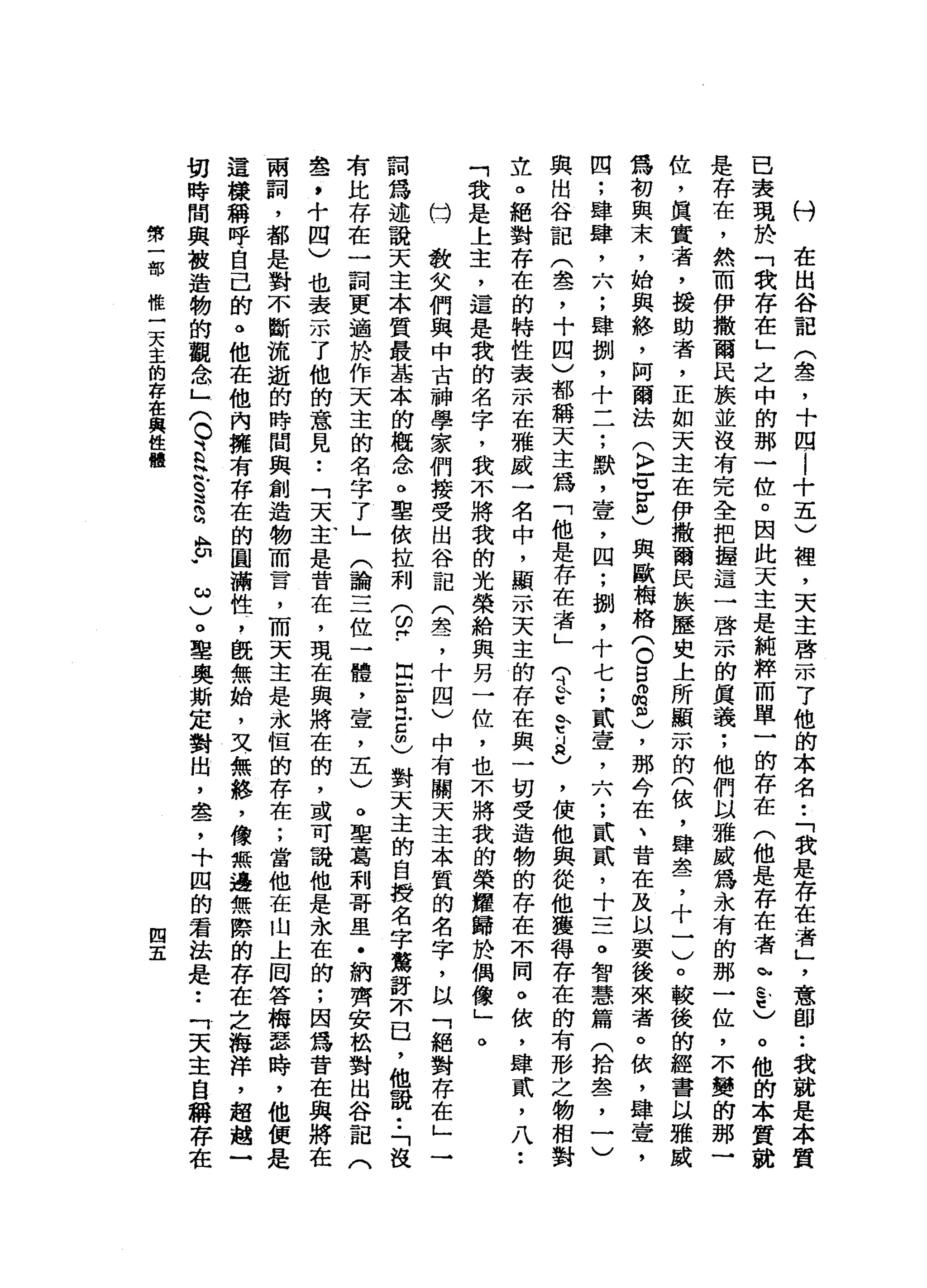 村
在
出
谷
記
(
晶
晶
了
十
四
|
十
五
)
裡
，
天
主
啟
示
了
他
的
本
名
•.
「
我
是
存
在
者
」
'
意
即••
我
就
是
本
質
已
衰
現
於
「
我
存
在
」
之
中
的
那
一
位
。
因
此
天
主
是
純
粹
而
單
一
的
存
在
(
他
是
存
在
者
h
s
t
)。
他
的
本
質
就
是
存
在
，
然
而
伊
撒
南
民
族
並
沒
有
完
全
把
撞
這
一
啟
示
的
真
義
;
他
們
以
雅
威
為
永
有
的
那
一
位
，
不
變
的
那
一
位
，
真
實
者
，
援
助
者
，
正
如
天
主
在
伊
撒
爾
民
族
歷
史
上
所
顯
示
的
(
依
，
肆
盞
，
十
一
)
。
較
後
的
經
書
以
雅
為
初
與
末
，
始
與
絡
，
阿
爾
法
(
k
r
f
z
)
與
歐
梅
格
(
O
B
a
m
)，
那
令
在
、
背
在
及
以
要
後
來
者
。
依
，
肆
壹
，
四
;
肆
肆
，
六
;
肆
捌
，
十
一
一
;
默
，
壹
'
四
;
捌
，
十
七
;
貳
壹
，
六
;
貳
貳
'
十
三
。
智
慧
篇
(
拾
盞
，
一
)
與
出
谷
記
(
盞
，
十
四
)
都
稱
天
主
為
「
他
是
存
在
者
」
守
K
E
e
l
a
)，
使
他
與
從
他
獲
得
存
在
的
有
形
之
物
相
對
立
。
絕
對
存
在
的
特
性
表
示
在
雅
威
一
名
中
，
顯
示
天
主
的
存
在
與
一
切
受
造
物
的
存
在
不
同
。
依
，
肆
貳
'
八
••
「
我
是
上
主
，
還
是
我
的
名
字
，
我
不
將
我
的
光
榮
給
與
另
一
位
，
也
不
將
我
的
榮
耀
歸
於
偶
像
」
。
的
…
教
女
們
與
中
古
神
學
家
們
接
受
出
谷
記
(
雪
，
十
四
)
中
有
關
天
主
本
質
的
名
字
，
以
「
絕
對
存
在
」
一
詞
為
述
說
天
主
本
質
最
基
本
的
觀
念
。
聖
依
拉
利
(
皆
-
E
F
H
E
C
對
天
主
的
自
授
名
字
驚
訝
不
已
，
他
說
:
「
沒
有
比
存
在
一
詞
更
適
於
作
天
主
的
名
字
了
」
(
論
三
位
一
體
，
壹
'
五
)
。
聖
葛
利
哥
里
﹒
納
齊
安
松
對
出
谷
記
(
盞
，
十
四
)
也
表
示
了
他
的
意
見
•.
「
天
主
是
音
在
，
現
在
與
將
在
的
，
或
可
說
他
是
永
在
的
;
因
為
音
在
與
將
在
兩
詞
，
都
是
對
不
斷
流
逝
的
時
間
與
創
造
物
而
昔
日
，
而
天
主
是
永
恆
的
存
在
;
當
他
在
山
上
岡
答
梅
瑟
時
，
他
便
是
這
樣
稱
呼
自
己
的
。
他
在
他
內
擁
有
存
在
的
圓
滿
性
，
既
無
始
，
叉
無
絡
，
像
無
邊
無
際
的
存
在
之
海
洋
，
超
趟
一
切
時
間
與
被
造
物
的
觀
念
」
(
O
B
H
N
.
。
這
g
A
B
﹒
ω
)
。
聖
奧
斯
定
對
出
，
盞
，
十
囚
的
君
法
是••
「
天
主
自
稱
存
在
第
一
部
做
一
天
主
的
存
在
與
性
體
四
五
 