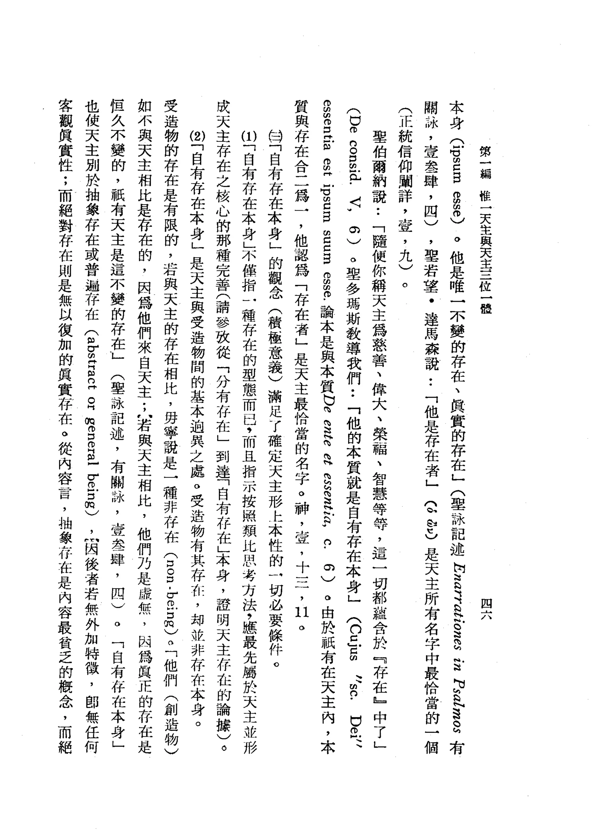 第
一
輛
椎
一
天
生
與
天
主
三
位
一
體
四
六
本
身
(
6
m
E
E拘
留
0
)
。
他
是
唯
一
一
小
變
的
存
在
、
真
實
的
存
在
」
〈
聖
詠
記
述
情
言
之
色
叭
。
這
g
g
p
t
s
a
-
-仿
閥
、
恥
，
壹
晶
晶
一
肆
，
四
)
，
聖
若
望
﹒
達
馬
森
說
:
「
他
是
存
在
者
」
Q
A
U
L
是
天
主
所
有
名
字
中
最
恰
當
的
一
個
(
正
統
信
仰
闡
詳
二
宜
，
九
)
。
聖
伯
爾
納
說
:
「
隨
便
你
稱
天
主
為
慈
善
、
偉
大
、
榮
一
帽
、
智
慧
等
等
，
這
一
切
都
蘊
含
於
『
存
在
』
中
了
」
(
巳
仿B
S
E
-
〈
"
。
)
。
單
多
瑪
斯
教
導
我
們
••
「
他
的
本
質
就
是
自
有
存
在
本
身
」
(
口
丘
臣
、
、
凹
的
﹒
白
色
、
g
m
o
E
E
m
叩
門
f
z
s
m
E
g
g
s
-
論
本
是
與
本
質
也
鳴
§
青
立
自
認
這
玄
的
﹒
。
)
。
由
於
祇
有
在
天
主
內
，
本
質
與
存
在
合
二
為
一
，
他
認
為
「
存
在
看
」
是
天
主
最
恰
當
的
名
字
。
神
，
壺
，
十
三
，
口
。
的
…
「
自
有
存
在
本
身
」
的
觀
念
(
積
極
意
義
)
滿
足
了
確
定
天
主
形
t
本
性
的
一
切
必
要
條
件
。
ω
「
自
有
存
在
本
身
」
不
僅
指
一
種
存
在
的
型
態
而
己
，
而
且
指
示
按
照
類
比
民
考
方
法
，
輝
最
先
屬
於
天
主
並
形
成
天
主
存
在
之
故
心
的
那
種
完
善
(
請
參
放
從
「
分
有
存
在
」
到
達
「
自
有
存
在
」
本
身
，
證
明
天
主
存
在
的
論
梅
)
。
ω
「
自
有
存
在
本
身
」
是
天
主
與
受
造
物
間
的
基
本
泊
異
之
處
。
受
造
物
有
其
存
在
，
姆
拉
非
存
在
本
身
。
受
造
物
的
存
在
是
有
限
的
，
若
與
天
主
的
存
在
相
比
，
毋
寧
說
是
一
種
非
存
在
兮
8
.
z
z
m
)。
「
他
們
(
創
造
物
)
如
不
與
天
主
相
比
是
存
在
的
，
因
為
他
們
來
自
天
主
;
…
若
與
天
主
相
比
，
他
們
乃
是
虛
無
，
因
為
真
正
的
存
在
是
但
久
不
變
的
，
祇
有
天
主
是
這
不
變
的
存
在
」
(
草
詠
記
述
，
有
關
詠
'
壹
是
一
肆
，
問
)
。
「
自
有
存
在
本
身
」
也
使
天
主
別
於
抽
象
存
在
或
普
遍
存
在
(
各
皂
白
2
日
常
口
O
H
m
-
-
M
O
E
m
)
，
…
悶
後
者
若
無
外
加
特
徵
，
即
無
任
何
客
觀
真
實
性
;
而
絕
對
存
在
則
是
無
以
復
加
的
真
實
存
在
。
從
內
容
言
，
抽
象
存
在
是
內
容
最
貧
乏
的
概
念
，
而
絕
 