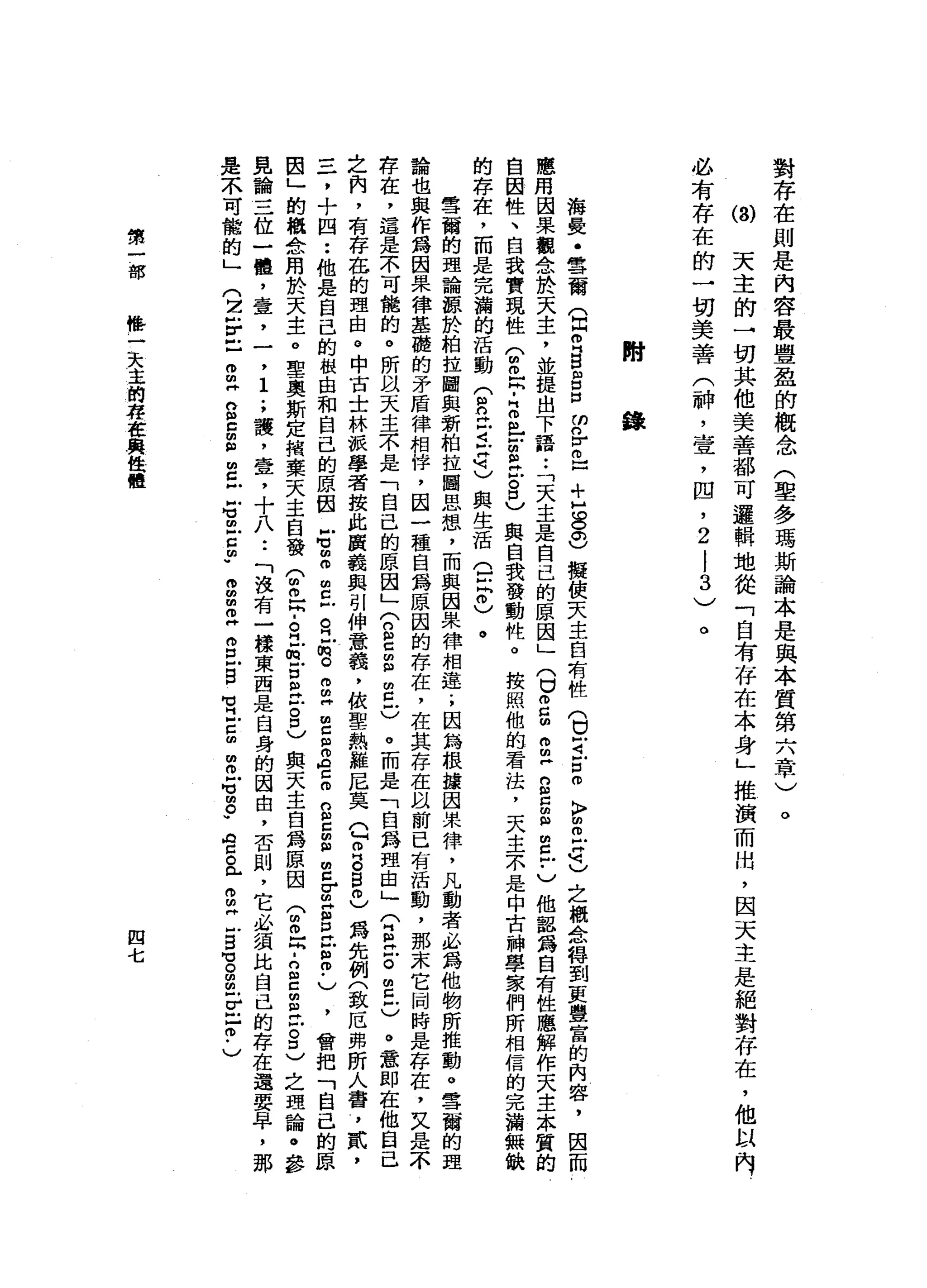 對
存
在
則
是
內
容
最
豐
盈
的
概
念
(
聖
多
瑪
斯
論
本
是
與
本
質
第
六
章
)
ω
天
主
的
一
切
其
他
美
善
都
可
邏
輯
地
從
「
自
有
存
在
本
身
」
推
演
而
出
，
因
天
主
是
絕
對
存
在
，
他
以
內
必
有
存
在
的
一
切
美
善
(
神
，
壹
'
凹
，
2
|
3
)
。
。
附
錄
海
憂
﹒
雪
爾
(
閏
月
g
g
口
的
各
自
口
+
H
S
S
擬
使
天
主
自
有
性
(
口
可
戶
口
而
〉
叩
開
信
明
)
之
概
念
轉
到
更
豐
富
的
內
容
，
因
而
應
用
因
果
觀
念
於
天
主
，
並
提
出
下
語.•
「
天
主
是
自
己
的
原
因
」(
U
g
m
m
m戶
g
z
m
扭
曲
丘
﹒
)
他
認
為
自
有
性
應
解
作
天
主
本
質
的
自
因
性
、
自
我
實
現
性
(
m
m
且
-
2
比
古
巴
古
巴
與
自
我
發
動
性
。
按
照
他
的
看
法
，
天
主
木
是
中
古
神
學
家
們
所
相
信
的
完
瀚
無
缺
的
存
在
，
而
是
完
瀚
的
活
動
(
自
丘
吉
拉
已
與
生
活
。
泣
。
)
。
雪
蘭
的
理
論
諒
於
柏
拉
國
與
新
柏
拉
圖
思
想
，
而
與
因
果
律
相
是
.
，
因
為
根
據
因
果
律
，
凡
動
者
必
為
他
物
所
推
動
。
雪
爾
的
理
論
也
與
作
為
因
果
律
基
酷
的
矛
盾
律
相
悴
，
因
一
種
白
為
原
因
的
存
在
，
在
其
存
在
以
前
已
有
活
動
，
那
末
它
同
時
是
存
在
，
又
是
不
存
在
，
還
是
不
可
能
的
。
所
以
天
主
不
是
「
自
己
的
原
因
」
(
2
C
E
E
C
。
而
是
「
白
為
理
由
」
公
E
Z
m
早
已
。
意
即
在
他
自
己
之
肉
，
有
存
在
的
理
由
。
中
古
士
林
派
學
者
按
此
演
義
與
別
伸
意
義
，
依
聖
熱
雞
尼
莫
Q
O
B自
己
為
先
例
(
致
厄
弗
昕
人
番
，
貳
，
三
，
十
四
••
他
是
自
己
的
根
由
和
自
己
的
原
因
右
個
個
朋
旦
旦
前
。
g
H
m
E
Z
E
S
E
E
S
-出
Z
P
H
E
m
-
)，
會
把
「
自
己
的
原
因
」
的
概
念
用
於
天
主
。
聖
奧
斯
定
措
棄
天
主
白
發
公
開
民
.
。
立
的
古
巴
-
8
)
與
天
主
自
a
m原
因
(
m
m
z
-
g
c
m
E
Z
D
)
之
理
論
。
參
見
論
三
位
一
體
，
壹
'
一
，
1
.
，
譚
，
壹
，
十
八
••
「
沒
有
一
樣
東
西
是
自
身
的
因
由
，
否
則
，
它
必
績
比
自
己
的
存
在
還
要
亭
，
那
是
不
可
能
的
」
(
2乎
已
叩
帥
"
n
E
S
E
-
s
m
z
m
w
g
m
z
g戶
白
宮
-
g
m
m
M
M
M
m
。
"
宮
a
g
H
-
B
M
M
S
明
早
已
?
)
第
一
部
融
市
一
天
主
的
寫
在
與
值
體
四
七
 