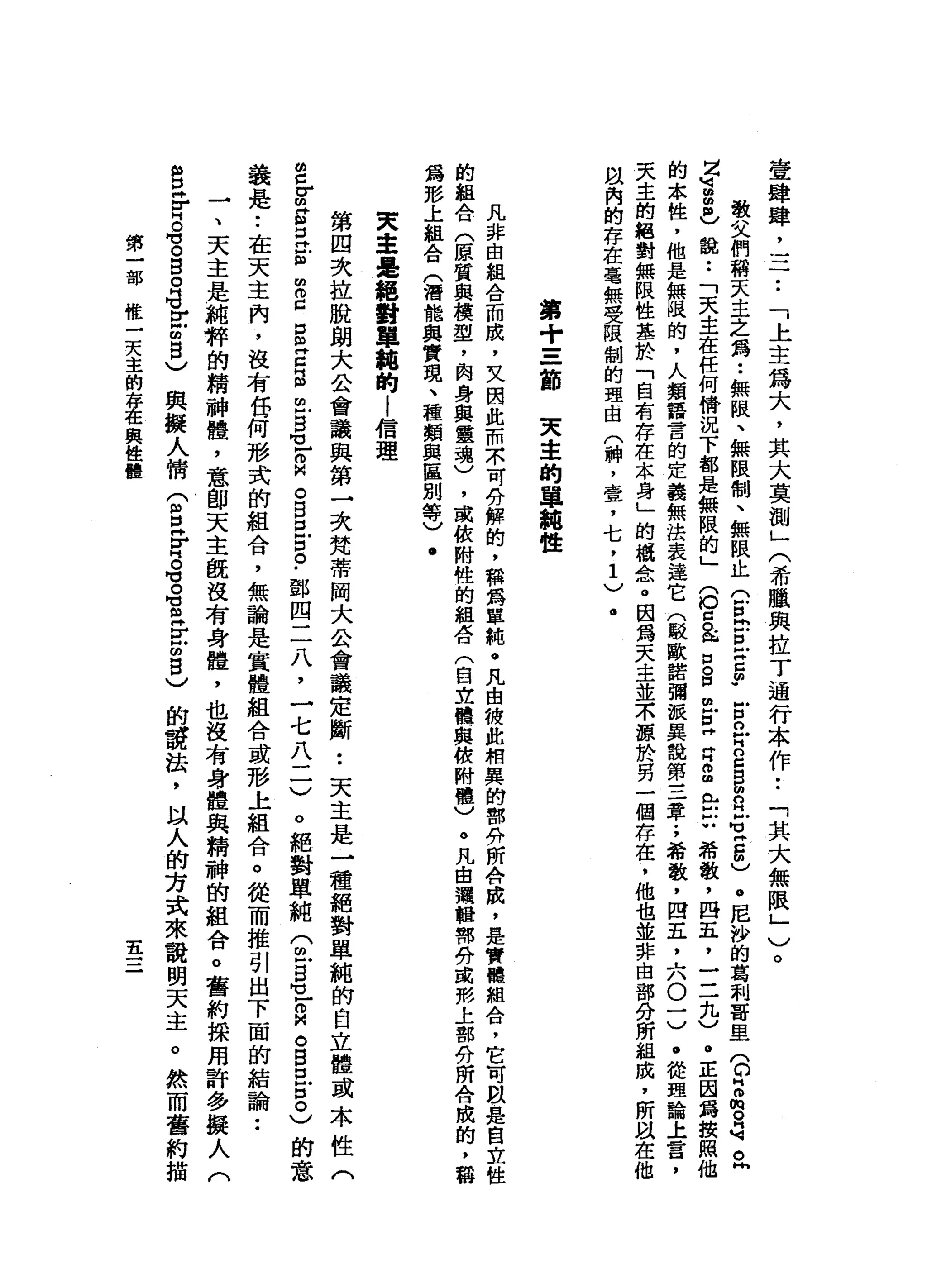 壹
肆
肆
二
二
•.
「
上
主
為
大
，
其
大
莫
測
」
(
希
臘
與
拉
丁
通
行
本
作••
「
其
大
無
限
」
)
。
敬
父
們
稱
天
主
之
為
••
無
限
、
無
限
制
、
無
限
止
公
民
E
u
g
-
E
n
叩
門
口g
g
m
a
s
z
m
)
。
尼
沙
的
葛
制
哥
里
(
。H
m
m 。
呵
。
同
Z
U
B祖
國
〉
說
:
「
天
主
在
任
何
情
況
下
都
是
無
限
的
」
(
O
a
&口
。
但
也
已
肯
自
由
此
戶
戶U
希
斂
，
四
五
，
一
-
一
九
)
。
正
因
為
按
照
他
的
本
性
，
他
是
無
隘
的
，
人
類
語
言
的
定
義
無
法
表
達
它
(
駁
歐
諾
彌
跟
異
說
第
三
章
.
，
希
澈
，
四
五
，
六
0
3
.
從
理
論
上
言
，
天
主
的
絕
對
無
限
性
基
於
「
自
有
存
在
本
身
」
的
騙
人
耐
心
。
因
為
天
主
並
木
諒
於
男
一
個
存
在
，
他
也
並
非
由
部
分
所
組
成
，
所
以
在
他
間
內
的
存
在
毫
無
受
限
制
的
理
由
(
神
，
壹
'
七
，1
)
.
第
+
三
節
天
幸
的
單
輯
性
凡
非
由
組
合
而
成
，
文
因
此
而
京
可
A
T解
的
，
輯
為
單
純
@
凡
由
總
此
相
異
的
都
n
f所
A
n眩
，
是
實
鶴
組
合
，
它
可
戲
是
自
立
性
的
組
合
(
原
質
與
模
型
，
肉
身
與
靈
魂
)
，
或
依
附
體
的
組
在
(
自
立
體
與
依
附
體
)
。
凡
由
選
輯
需
努
或
把
上
都
份
所
合
成
的
，
稱
a
m形
上
組
合
(
潛
能
與
實
現
、
種
類
與
區
別
等
)
.
央
主
是
絕
對
單
麓
的
l
信
理
第
四
次
拉
脫
朗
大
公
會
議
與
第
一
次
梵
蒂
岡
大
公
會
議
定
斷
••
天
主
是
一
種
絕
對
單
純
的
自
立
體
或
本
性
(
2
Z
Z
E
E
m
m
g
g
Z
自
由
g
M
L
a
。
B
E
口
。
﹒
鄧
四
二
八
，
一
七
八
一
一
)
。
絕
對
單
純
(
包
5
1
白
。
B
E
8
)
的
意
義
是
••
在
天
主
內
，
沒
有
任
何
形
式
的
組
合
，
無
論
是
實
體
組
合
或
形
上
組
合
。
從
而
推
引
出
下
面
的
結
論••
一
、
天
主
是
純
粹
的
精
神
體
，
意
郎
天
主
飯
沒
有
身
體
，
也
沒
有
身
體
與
精
神
的
組
合
。
舊
約
採
用
許
多
擬
8
岳
H
G
。
目
。
G
E
m自
)
與
擬
人
情
T
Z
F
S
S
m岳
眩
目
)
的
說
法
，
以
人
的
方
式
來
說
明
天
主
。
然
而
舊
約
描
第
一
部
椎
一
天
主
的
存
在
與
性
體
在
 