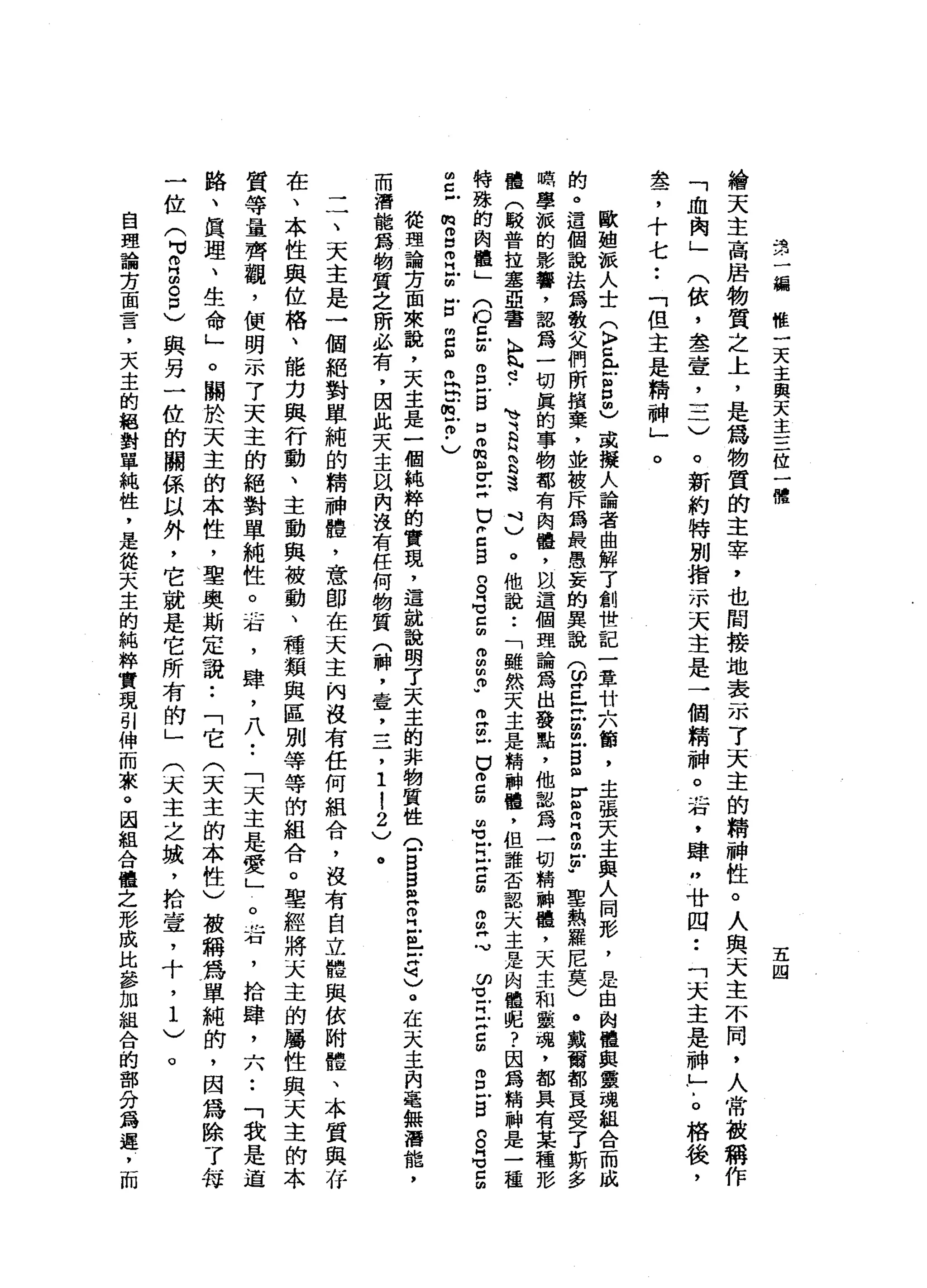品1卅
一
一
輛
椎
一
天
主
與
天
主
三
位
一
體
五
四
繪
天
主
高
居
物
質
之
上
，
是
為
物
質
的
主
宰
，
也
間
接
地
表
示
了
天
主
的
精
神
性
。
人
與
天
主
不
同
，
人
常
故
稱
作
(
依
，
念
一
壹
二
二
)
。
新
約
特
別
指
示
天
主
是
一
個
精
神
。
右
，
肆
"
廿
四
••
「
天
主
是
神
」

。
格
後
，
「
血
肉
」
盞
，
十
七
••
「
但
主
是
精
神
」
。
歐
姐
派
人
士
(
K
M
Z
岳
呂
間
)
或
擬
人
論
者
曲
解
了
創
世
記
一
章
廿
六
筒
，
主
張
天
主
與
人
同
影
，
是
由
肉
體
與
靈
魂
組
合
而
成
的
。
這
個
說
法
為
散
文
們
所
繽
棄
，
並
被
斥
為
最
愚
妄
的
異
說
(
ω
Z
E
m
m
z
s
r
S
E
m
u
-
聖
熱
羅
尼
莫
)
。
戴
爾
都
一
一
良
受
了
斯
多
職
學
派
的
影
響
，
認
寫
一
切
真
的
事
物
都
有
肉
體
，
臥
這
個
理
論
寫
出
發
點
，
他
認
為
一
切
精
神
禮
，
天
主
和
靈
魂
，
都
具
有
某
種
形
體
(
較
普
拉
塞
亞
書
A
R
N
A
-
-
、
可
是
2
3
吋
)
。
他
說
:
「
雖
然
天
主
是
精
神
髓
，
但
誰
否
認
天
主
是
肉
體
呢
?
因
為
精
神
是
一
種
特
珠
的
肉
體
」
(
ο
E
E
E
F
S口
品
阻
Z
H
巳
2
B
S
G
E
E
m
p
z
m
戶
口
而
5
名
E
H
g
g
Z
ω
-
H
E
H
C
m
g戶5
8
名
口
扭
曲
已
戶
俯
何
也
叩
門
戶
胡
戶
口
閉
口
曲
而
-
R
-
h
N
戶
m
﹒
)
從
理
論
方
面
來
說
，
天
主
是
一
個
純
粹
的
實
現
，
這
就
說
明
了
天
主
的
非
物
質
性
Q
B
白
色
叩
門
巴
拉
忌
。
在
天
主
自
毫
無
潛
能
，
而
清
龍
為
物
質
之
所
必
有
，
因
此
天
主
且
內
沒
有
任
何
物
質
(
神
，
壺
，
一
-
了
1
!
2
)
。
-
7
天
主
是
一
個
絕
對
單
純
的
精
神
體
，
意
郎
在
天
主
內
沒
有
任
何
組
合
，
沒
有
自
立
體
與
依
附
體
、
本
質
與
存
在
、
本
性
與
位
格
、
能
力
與
行
動
、
主
動
與
被
動
、
種
類
與
區
別
等
等
的
組
合
。
聖
經
將
天
主
的
屬
性
與
天
主
的
本
質
等
量
齊
觀
，
便
明
示
了
天
主
的
絕
對
單
純
性
。
右
，
肆
，
八•.
「
天
主
是
愛
」
。
右
，
拾
肆
二
八
••
「
我
是
道
路
、
真
理
、
生
命
」
。
關
於
天
主
的
本
性
，
聖
奧
斯
定
說
••
「
它
(
天
主
的
本
性
)
被
稱
為
單
純
的
，
因
為
除
了
每
一
位
(
H
S
E
8
)與
另
一
位
的
關
係
以
外
，
它
就
是
它
所
有
的
」
(
天
主
之
坡
，
拾
壺
，
十
，
1
)
。
自
理
論
方
面
言
，
天
主
的
絕
對
單
純
性
，
是
從
天
主
的
純
梓
實
現
引
伸
而
束
。
國
組
合
體
之
形
成
比
參
加
組
合
的
部
分
覓
遲
，
而
 