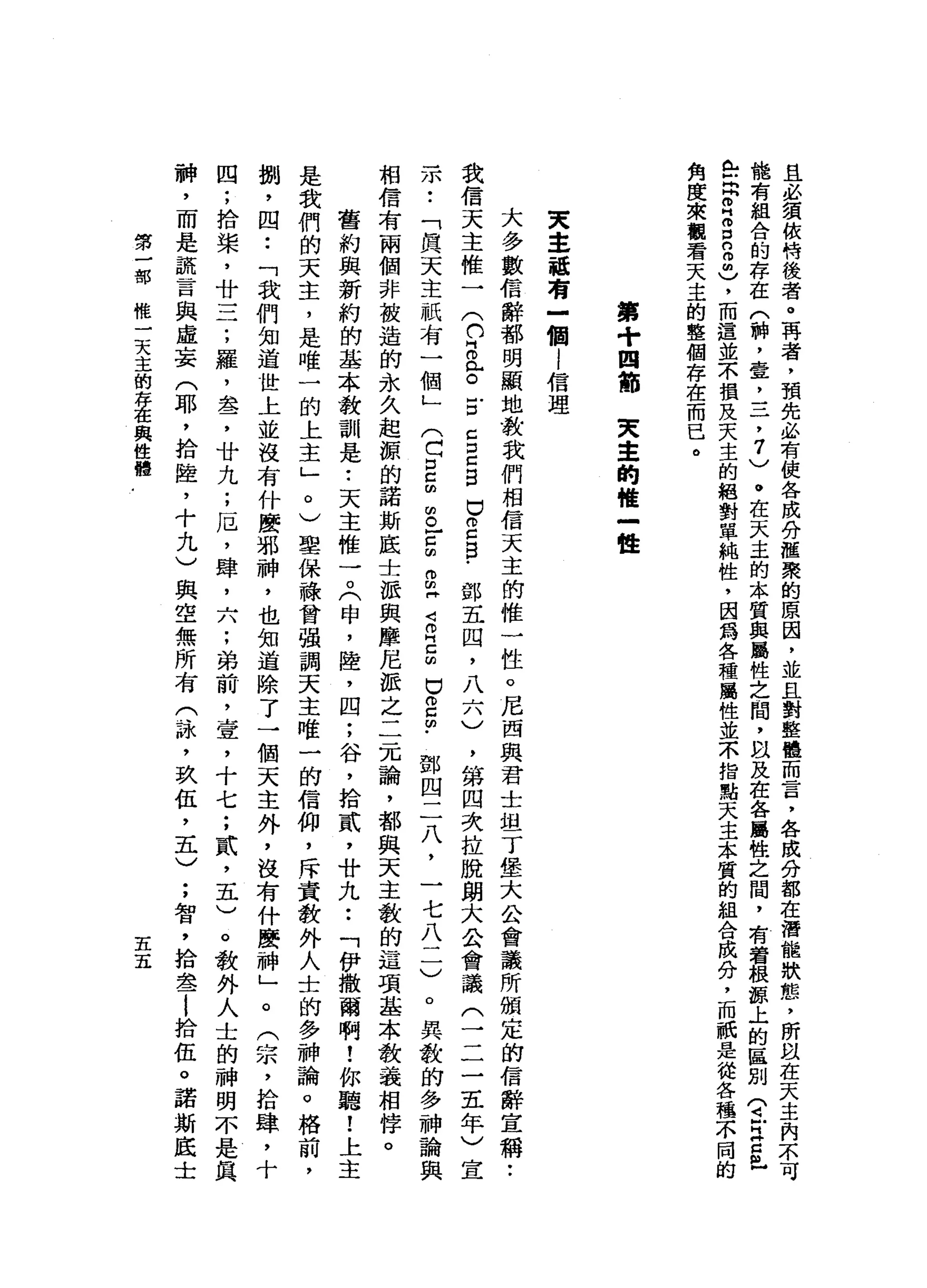 且
必
賓
依
恃
後
者
。
再
者
，
預
先
必
有
使
各
成
八
何
種
聚
的
原
因
，
並
且
對
整
體
而
言
，
各
成
分
都
在
潛
能
狀
態
，
所
以
能
有
組
合
的
存
在
(
神
，
壹
二
二
，
7
)
。
在
天
主
的
本
質
與
屬
性
之
間
，
自
及
在
各
屬
性
之
間
，
有
看
根
諒
上
的
區
別
(
芷
江
E
H
岳
閃
閃
個H
O
D
n
o
曲
)
，
而
這
並
不
損
及
天
主
的
絕
對
單
純
性
，
因
為
各
種
屬
性
並
不
指
點
天
主
本
質
的
組
合
成
分
，
而
祇
是
從
各
種
不
同
角
度
來
觀
看
天
主
的
整
個
存
在
而
已
。
第
+
四
節
天
章
的
唯
一
種
東
主
話
有
-
個
l
信
理
大
多
數
信
辭
都
明
顯
地
教
我
們
相
信
天
主
的
惟
一
性
。
尼
西
與
君
士
坦
丁
堡
大
公
會
議
所
頒
定
的
信
辭
宣
稱
:
我
信
天
主
惟
一
(
們
自
已
。
戶
口C
E
B
口
2
自
﹒
鄧
五
四
，
八
六
)
，
第
四
次
拉
脫
朗
大
公
會
議
(
三
三
五
年
)
宣
示
..
「
真
天
主
祇
有
一
個
」
(
C
E
m
m。
-
g
g
同
Z
H
E
U
g
∞
﹒
鄧
四
二
八
，
一
七
八
一
一
)
。
異
教
的
多
神
論
與
相
信
有
兩
個
非
被
造
的
永
久
起
源
的
諾
斯
底
士
派
與
摩
尼
派
之
二
元
論
，
都
與
天
主
教
的
這
項
基
本
教
義
相
悸
。
舊
約
與
新
約
的
基
本
教
訓
是
•.
天
主
椎
7
(
申
，
陸
，
四
;
谷
，
拾
貳
'
廿
九
••
「
伊
撒
爾
啊
!
你
聽
!
上
主
是
我
們
的
天
主
，
是
唯
一
的
上
主
」
。
)
聖
保
祿
曾
強
調
天
主
唯
一
的
信
仰
，
斥
責
教
外
人
士
的
多
神
論
。
格
前
，
捌
，
四
••
「
我
們
知
道
世
上
並
沒
有
什
麼
邪
神
，
也
知
道
除
了
一
個
天
主
外
，
沒
有
什
麼
神
」
。
(
宗
，
拾
庫
，
十
四
;
拾
槳
，
廿
一
二
;
羅
，
盞
，
廿
九
;
厄
'
肆
，
六
;
弟
前
，
壹
，
十
七
;
貳
'
五
)
。
教
外
人
士
的
神
明
不
是
真
神
，
而
是
謊
言
與
虛
妄
(
耶
，
拾
陸
，
十
九
)
與
空
無
所
有
(
詠
'
玖
伍
，
五
)
;
智
，
拾
金-
i
拾
伍
。
諾
斯
底
士
第
一
切
那
樣
一
天
主
的
存
在
與
健
體
五
五
 