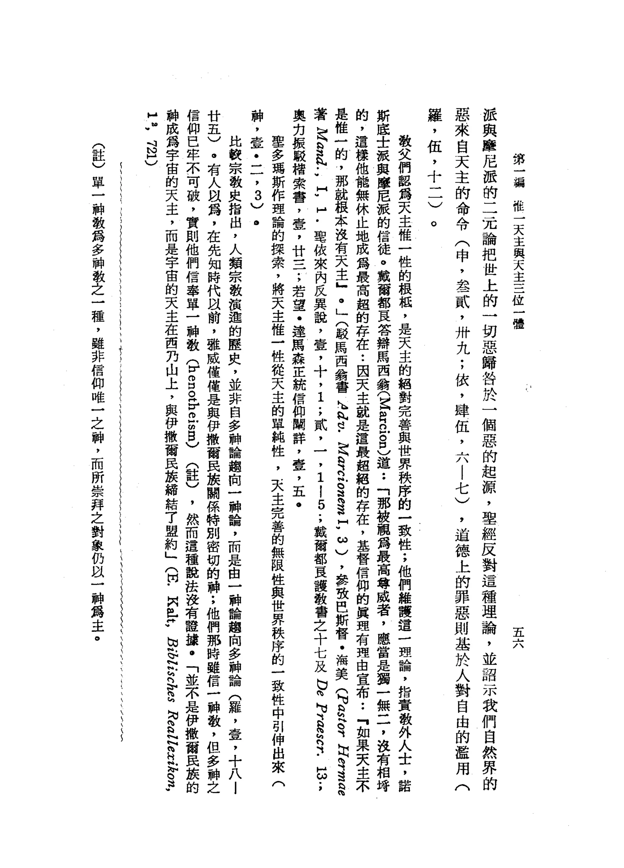 第
一
瀰
椎
一
天
主
與
天
主
三
位
一
體
五
六
派
與
塵
尼
麗
的
二
元
論
把
世
上
的
一
切
惡
歸
咎
於
一
個
惡
的
起
源
，
聖
經
反
對
這
種
理
論
，
並
詔
示
我
們
自
然
界
的
惡
來
自
天
主
的
命
令
(
申
，
去
一
貳
'
卅
九
;
依
，
肆
伍
，
六
|
七
)
，
道
德
上
的
罪
惡
則
基
於
人
對
自
由
的
濫
用
(
羅
，
伍
，
十
二
)
。
敬
父
們
認
為
天
主
惟
一
性
的
根
蝠
，
是
天
主
的
絕
對
完
善
與
世
界
秩
序
的
一
致
性
;
他
們
維
護
這
一
理
論
，
指
責
教
外
人
士
，
諾
斯
底
士
被
與
瞳
尼
派
的
信
徒
。
戴
爾
都
豆
答
辯
馬
西
翁
(
Z
R
巳
8
)
道
••
「
那
鬱
鵬
為
最
高
尊
威
者
，
應
當
是
獨
一
無
一7
說
有
相
符
的
，
這
樣
他
龍
無
休
止
地
成
為
最
高
起
的
存
在••
因
天
主
就
是
道
最
起
絕
的
存
在
，
基
督
信
仰
的
真
理
有
理
由
宣
布••
『
如
果
夫
主
不
是
惟
一
的
，
那
說
種
本
沒
有
天
主
』
@
」
(
駁
馬
西
翁
書h
h
h
p﹒
是
建
立
。
遠
遠
?
ω
)
，
參
致
巴
斯
督
﹒
洛
美
(
M
U
S
E
、
固
有
這
思
著
足
§
、
.•
H
U
H
-
B
t
依
來
內
反
異
說
，
壹
，
十
，
1
.
，
貳
，
一
，
1
!
5
.
，
裁
爾
都
直
護
教
書
之
十
七
及
巴
閱
、
、
自
認
可
••
5.
,
奧
勿
振
駁
楷
索
書
，
壺
，
廿
一
子
，
若
望
﹒
達
馬
森
正
統
信
仰
闢
詳
，
壹
，
五
﹒
里
多
瑪
斯
作
理
論
的
操
索
，
將
天
主
唯
一
快
從
天
主
的
單
純
性
，
天
主
完
善
的
無
限
性
與
世
界
秩
序
的
一
致
性
中
引
伸
出
來
(
神
，
壹
二
了
3
)
.
比
較
宗
教
史
指
出
，
人
類
宗
教
償
還
的
歷
史
，
並
非
自
多
神
論
趨
由
一
神
論
，
而
是
由
一
神
論
趨
向
多
神
論
(
羅
，
壹
，
十
八
l
廿
五
)
。
有
人
間
為
，
在
先
知
時
代
目
前
，
誰
威
僅
僅
是
與
伊
撒
爾
民
接
闢
係
特
別
密
切
的
神
;
他
們
那
時
雖
信
一
神
教
，
但
多
神
之
信
仰
巴
牢
不
可
破
，
實
則
他
們
信
奉
單
一
神
教
(
r
g。
乎
已
明
白
)
(
註
)
，
然
而
這
種
說
法
設
有
證
接
﹒
「
並
不
是
伊
撒
爾
民
脹
的
辦
成
錢
宇
宙
的
天
主
，
而
是
字
宙
的
天
主
在
西
丹
山
上
，
與
伊
撒
爾
民
接
締
結
7
盟
約
」
(
由
﹒
間
已
帥
、
N
W帆
F
N
h
h
內
V
E
M
耐
S
N
N
R
泣
。
這
­
H
J
斗
N
H
)
(
註
)
單
一
神
教
為
多
神
教
之
一
種
，
雖
非
信
仰
唯
一
之
神
，
而
所
崇
拜
之
對
象
仍
以
一
神
為
主
。
 