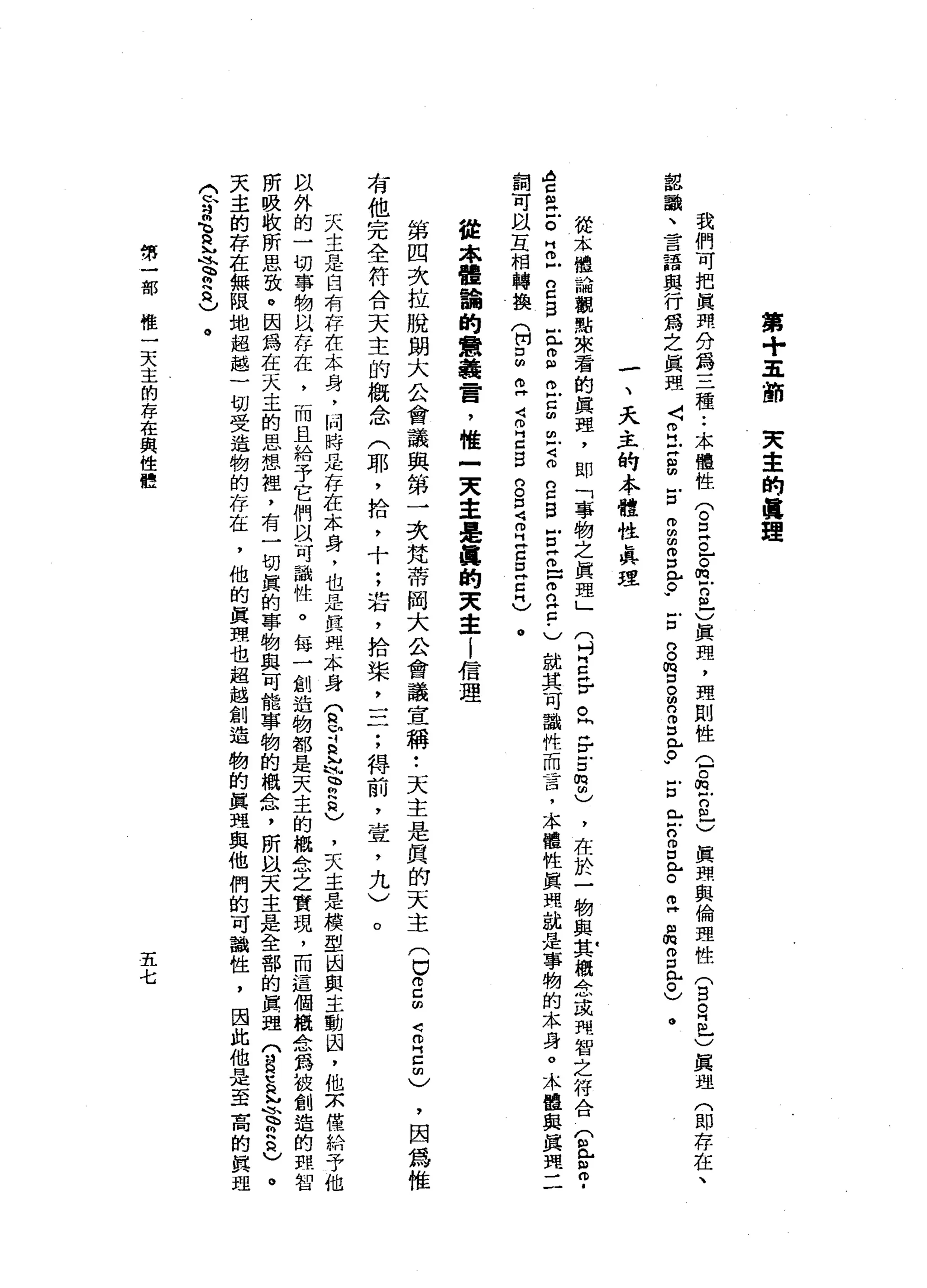 第
+
五
節
突
幸
的
真
理
我
們
可
把
真
理
分
為
三
種
••
本
體
性
(
。
E
O
F
E
E
-
)
真
理
，
理
則
性
G
O
E
S
-
)
真
理
與
倫
理
性
(
言
自
己
)
真
理
(
即
存
在
、
認
識
、
言
語
與
行
為
之
真
理
〈
Z
U
S
E
m
m
由
而
口
已
。w
z
g
m
口
。
明 2
D
R
r
w
E
E
n
g心
。
叩
門
品3
比
0
)
。
一
、
天
主
的
本
體
性
真
理
從
本
體
論
觀
點
來
看
的
真
理
，
即
「
事
物
之
真
理
」
(
吋E
F
。
同
岳
g
m
M
)，
在
於
一
物
與
其
概
念
或
間
智
之
符
合
(
且
2
.
A
H
z
a
E
Z戶
g
g
丘
g
t
g
m
戶Z
n
c
g
古
Z
口
2
2
.
)
就
其
可
識
性
而
言
，
本
權
性
真
理
就
是
事
物
的
本
身
。
木
盟
與
真
理
二
詞
可
以
互
相
轉
換
(
開E
Z
J
可
叩
門
口g
g
口
J
B
Z
S
Z
H
)
。
從
未
體
誦
的
意
義
霄
，
惟
=
民
主
是
麗
的
夫
主
l
信
理
第
四
次
拉
脫
朗
大
公
會
議
與
第
一
次
梵
蒂
岡
大
公
會
議
宣
稱
••
天
主
是
真
的
天
主
(
口
何
己
的Z
E
C
有
他
完
全
符
合
天
主
的
概
念
(
耶
，
拾
，
十
;
岩
，
拾
柴
二
二
;
得
前
，
宣
，
九
)
，
因
為
惟
。
天
主
是
白
有
存
在
本
身
，
同
時
間
正
存
在
本
身
，
也
是
真
照
本
身
T
r
s
h
M
F
h
2
)
，
天
主
是
模
型
國
與
主
動
囚
，
他
京
僅
給
予
他
以
外
的
一
切
事
物
叫
“
存
在
，
而
且
給
予
它
們
以
可
識
性
。
每
一
創
造
物
都
是
天
主
的
概
念
之
實
現
，
而
這
個
概
念
為
被
創
造
的
血
智
所
吸
收
所
思
致
。
因
為
在
天
主
的
思
想
裡
，
有
一
切
真
的
寧
物
與
可
能
事
物
的
概
念
，
所
以
天
主
是
全
部
的
真
理
(
昌
豆
忌
、
“
頁
天
主
的
存
在
無
限
地
超
越
一
切
受
造
物
的
存
在
，
他
的
真
理
也
超
越
創
造
物
的
真
理
與
他
們
的
可
識
性
，
因
此
他
是
至
高
的
真
理
〈
H
h
H
吋
閩
、 h
H
M
氓
、
“
內
2
)
。
第
一
部
惟
一
天
主
的
存
在
與
性
體
五
七
 