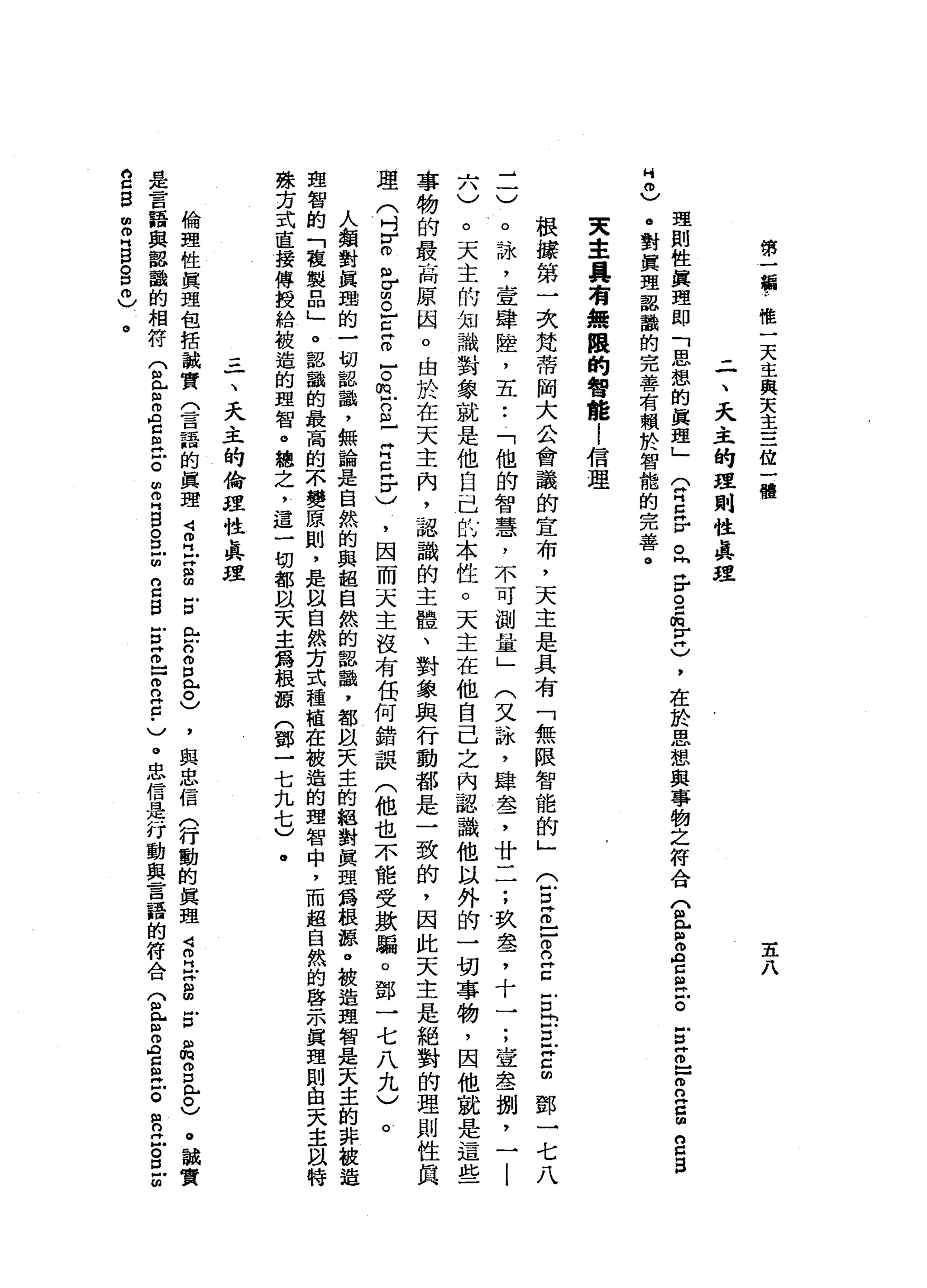 第
一
巔
，
唯
一
天
主
與
天
主
三
位
一
體
五
八
二
、
天
主
的
理
則
性
真
理
理
則
性
真
理
即
「
思
想
的
真
理
」
(
胃
口
岳
。
同
岳
。
=
肉
宮
)
，
在
於
思
想
與
事
物
之
符
合
兮
兮
Z
E
泣
。
Z
Z
F
B
S
S
S
H
0
)
。
對
真
理
認
識
的
完
善
有
賴
於
智
能
的
完
善
。
東
主
具
有
無
限
的
智
能
|
信
理
根
撮
第
一
次
梵
蒂
向
大
公
會
議
的
宣
布
，
天
主
是
具
有
「
無
限
智
能
的
」
(
E
z
-
-
R
Z
冒
出
旦
宮
∞
鄧
一
七
八
二
)
。
詠
'
壹
肆
陸
，
五
:
「
他
的
智
慧
，
不
可
測
量
」
(
又
詠
'
肆
盞
，
廿
一
一
;
玖
盞
，
十
一
;
宣
鑫
捌
'
一
l
六
)
。
天
主
的
知
識
對
象
就
是
他
自
己
此
本
性
。
天
主
在
他
自
己
之
內
認
識
他
以
外
的
一
切
事
物
，
因
他
就
是
這
些
事
物
的
最
高
原
因
。
由
於
在
天
主
內
，
認
識
的
主
體
、
對
象
與
行
動
都
是
一
致
的
，
因
此
天
主
是
絕
對
的
理
則
性
真
理
(
吋
F
o
m
σ
S
E
E
-。
但g
-
Z
E
}
H
)
，
因
而
天
主
沒
有
伍
何
錯
誤
(
他
也
不
能
受
歡
騙
。
鄧
一
七
八
九
〉
。
人
類
對
民
趣
的
一
切
都
韻
，
無
論
是
自
然
的
真
起
自
然
的
認
識
，
都
以
天
主
的
絕
對
真
理
為
根
諒
。
被
造
理
智
是
一
式
主
的
非
故
造
血
智
的
「
稜
製
口
巴
。
認
識
的
最
高
的
不
變
原
則
，
是
以
自
然
芳
式
種
植
在
被
造
的
理
智
中
，
而
超
自
然
的
啟
示
真
理
則
由
天
主
以
特
殊
方
式
直
接
傳
授
給
被
造
的
理
智
。
總
之
，
這
一
切
都
以
天
主
為
根
諒
(
鄧
一
七
九
七
)
.
三
一
、
天
主
的
倫
捏
性
真
理
倫
理
性
真
理
包
括
誠
實
(
言
語
的
真
理
4
月
Z
S
Z
R
H
戶
口
個
口
已
。
)
，
與
忠
信
(
行
動
的
真
理
諾
阿
拉
S
E
品
g
已
。
)
。
誠
實
是
言
語
與
懿
詣
的
相
符
兮
兮
而
且E
泣
。
由
E
B
S
Z
g
g
E
Z
F
a
c
.
)。
忠
信
是
行
動
與
言
語
的
符
合
兮
兮
Z
E
H
E
R
Z
S
Z
A
H
Z
S
S
H
B
O
口
自
〉
。
 