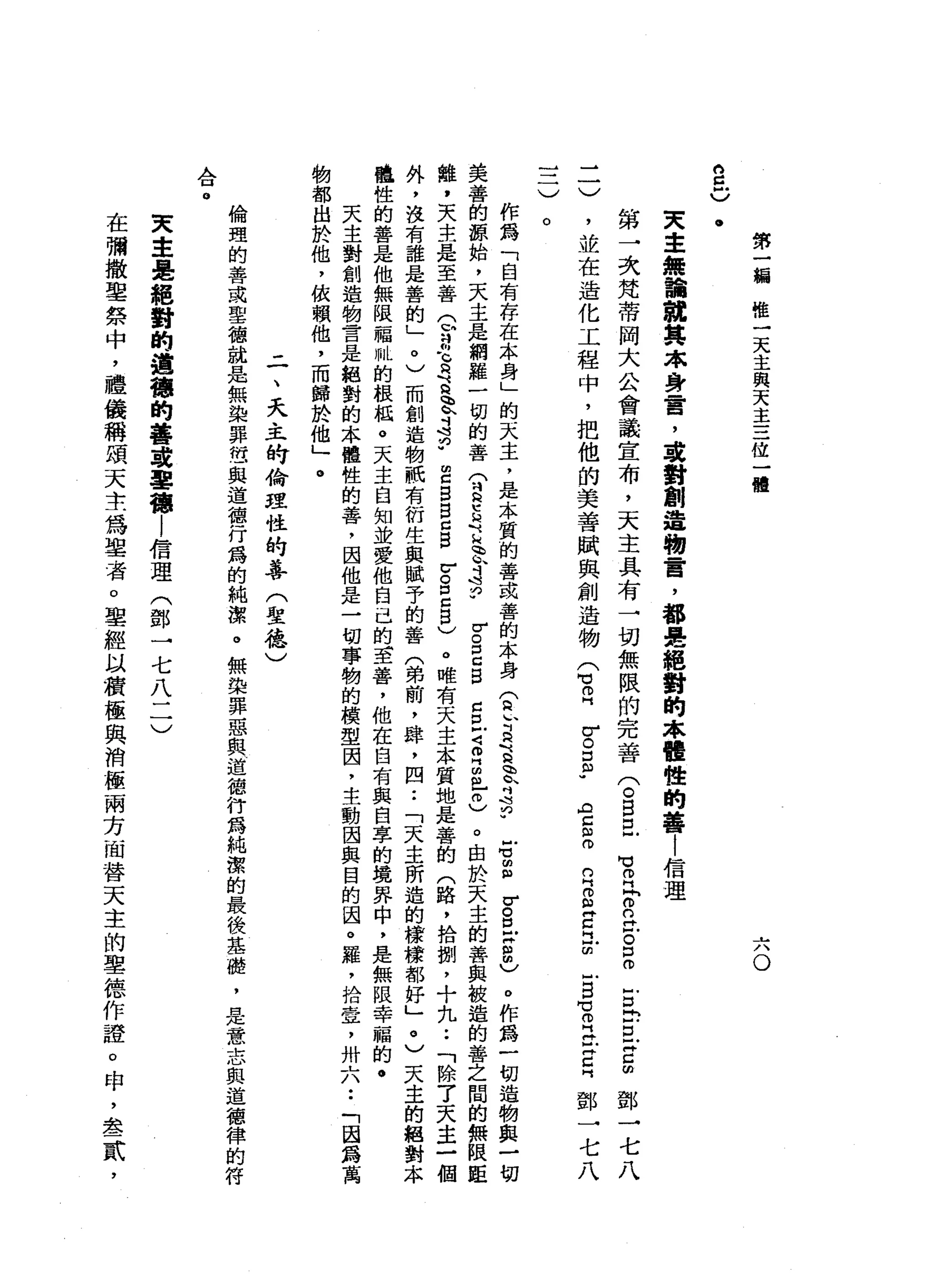 第
一
編
唯
一
天
主
與
天
主
三
位
一
體
六
。
的
旦
)
.
文
主
無
論
就
其
本
身
霄
，
建
對
創
造
物
言
，
都
是
絕
對
的
本
體
性
的
善
|
信
理
二
)
第
一
次
梵
蒂
岡
大
公
會
議
宣
布
，
天
主
具
有
一
切
無
限
的
完
善
兮
自
且
，
並
在
造
化
工
程
中
，
把
他
的
美
善
賦
與
創
造
物
古
巴
開
》
叩
門
問
O
C
H
F
。
口
。
Z
E
E
Z
∞
鄧
一
七
八
r
。
口
郎
"
AZmmw
的
H
m
臼
H
Z
H
L
回
心
白
宮
門
再
心
門
口
門
鄧
一
七
八
一
一
)
。
作
為
「
自
有
存
在
本
身
」
的
去
主
，
是
本
質
的
善
或
善
的
本
身
(
a
r
R
E
E
S
P
-旬
Z
V
S
X
8
)
。
作
為
一
切
造
物
與
一
切
美
善
的
源
始
，
天
主
是
網
羅
一
切
的
善
(
豆
豆
豆
、
苛
穹
w
r
g
c
g
c
E
Z
門
的
個
】
叩
)
。
由
於
天
主
的
善
與
被
造
的
善
之
間
的
無
限
距
離
，
天
主
是
至
善
Q
a
-
G
Q
『
Q
q
h
h
斗
宮
"
E
B
B
C
S
V
。
口
Z
B
)
。
唯
有
天
主
本
質
地
是
薯
的
(
路
，
拾
捌
，
十
九
.•
「
除
了
天
主
一
個
外
，
沒
有
誰
是
善
的
」
。
)
而
創
造
物
祇
有
衍
生
與
賦
予
的
善
(
弟
前
，
肆
，
四••
「
天
主
所
造
的
榜
樣
都
好
」
。
)
天
主
的
絕
對
本
體
性
的
善
是
他
無
限
福
叭
的
根
扭
。
天
主
自
知
並
愛
他
自
己
的
至
善
，
他
在
自
有
與
自
享
的
境
界
中
，
是
無
限
幸
福
的
﹒
天
主
對
創
造
物
言
是
絕
對
的
本
體
性
的
善
，
因
他
是
一
切
事
物
的
模
型
因
，
主
動
因
與
目
的
因
。
羅
，
拾
壹
'
卅
六
••
「
因
為
萬
物
都
由
於
他
，
依
賴
他
，
而
歸
於
他
」
。
-
一
、
天
主
的
倫
理
性
的
善
(
聖
德
)
倫
理
的
善
或
聖
德
就
是
無
染
罪
也
與
道
德
行
為
的
純
潔
。
無
架
罪
惡
與
道
德
行
為
純
潔
的
最
後
基
糙
，
是
意
志
與
道
德
律
的
符
合
。
叉
車
是
輝
對
的
道
磚
的
華
車
雪
梅l
信
理
(
鄧
一
七
八
二
)
在
彌
撒
聖
祭
中
，
禮
儀
稱
頌
天
主
為
盟
者
。
聖
經
以
積
極
與
消
極
兩
方
面
替
天
主
的
車
德
作
證
。
申
，
晶
晶
一
貳
'
 
