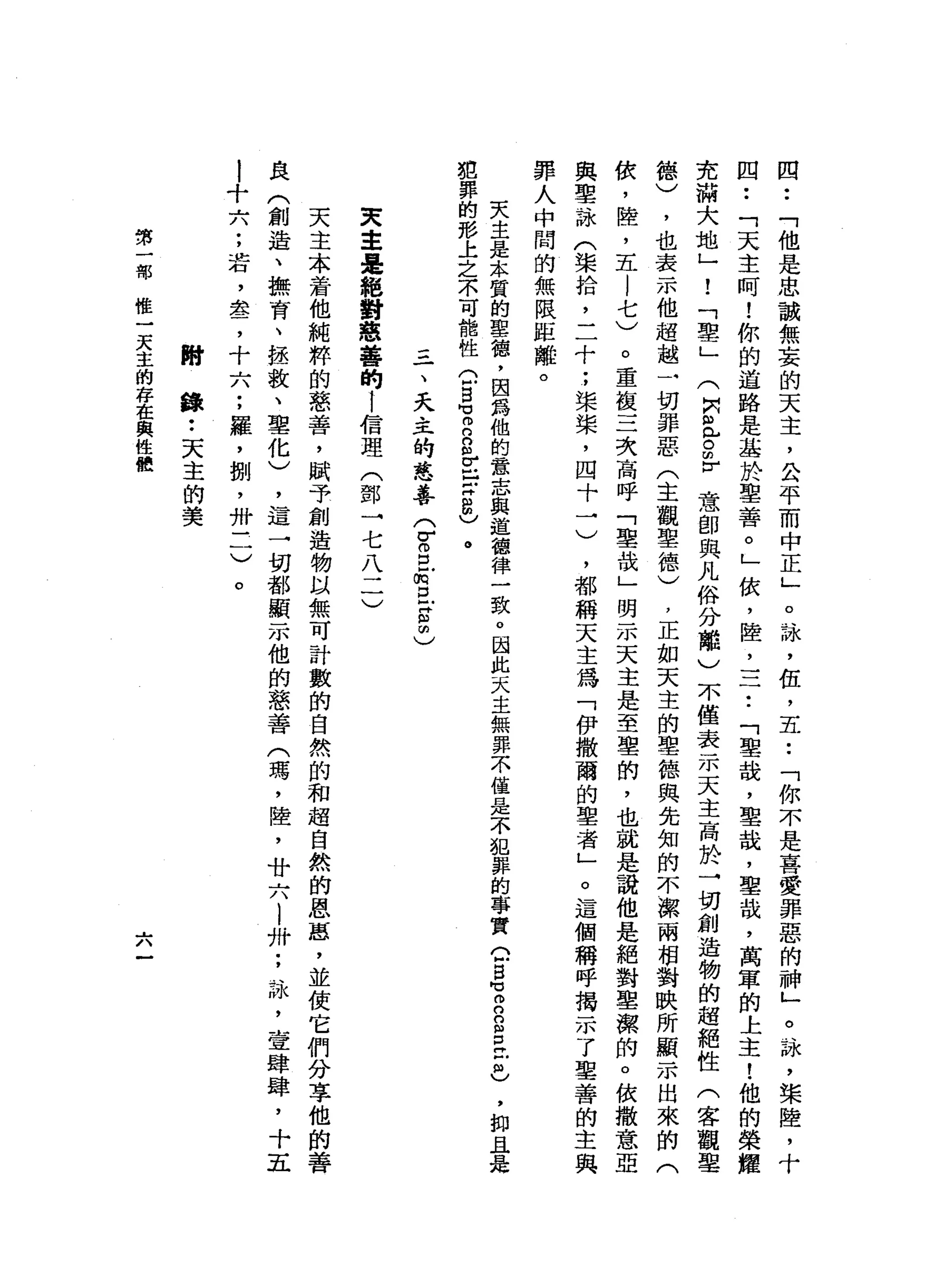四
•.
「
他
是
忠
誠
無
妄
的
天
主
，
公
平
而
中
正
」
。
詠
'
伍
，
五•.
「
你
不
是
喜
愛
罪
惡
的
神
」
。
詠
'
榮
陸
，
十
四
••
「
天
主
呵
!
你
的
道
路
是
基
於
聖
善
。
」
依
，
陸
，
一
于
﹒
「
聖
哉
，
聖
哉
，
聖
故
，
萬
軍
的
上
主
!
他
的
榮
耀
克
滿
大
地
」
!
「
聖
」
(
阿
泣
。m
r
意
即
與
凡
俗
分
離
)
不
僅
表
示
天
主
高
於
→
切
創
造
物
的
超
絕
性
(
客
觀
鑒
德
)
，
也
表
示
他
超
越
一
切
罪
惡
(
主
觀
聖
德
)
，
正
如
天
主
的
聖
德
與
先
知
的
不
潔
兩
相
對
映
所
顯
示
出
來
的
(
依
，
陸
，
五
l
七
)
。
重
復
三
次
高
呼
「
聖
哉
」
明
示
天
主
是
至
里
的
，
也
就
是
說
他
是
絕
對
聖
潔
的
。
依
撒
意
亞
與
聖
詠
(
渠
拾
，
二
十
;
梁
槳
，
四
十
一
)
，
都
稱
天
主
為
「
伊
撒
爾
的
聖
者
」
。
這
個
稱
呼
揭
示
了
聖
善
的
主
與
罪
人
中
間
的
無
限
距
離
。
天
主
是
本
質
的
聖
穗
，
因
為
他
的
意
志
與
道
德
律
一
致
。
因
此
天
主
無
罪
不
僅
是
不
犯
罪
的
事
實Q
S
H
E
E
E
Z也
犯
罪
的
形
上
之
不
可
龍
性
G
B
可
m
n
g
E言
8
)
。
'
抑
且
是
一
、
天
主
的
慈
善
(
V
S
E
E
S
C
天
主
是
絕
對
態
薯
的
!
信
理
(
鄧
一
七
八
二
)
天
主
本
若
他
純
粹
的
慈
善
，
賦
予
創
造
物
以
無
可
計
數
的
自
然
的
和
超
自
然
的
恩
惠
，
並
使
它
們
分
享
他
的
善
良
(
創
造
、
撫
育
、
拯
救
、
聖
化
)
，
這
一
切
都
顯
示
他
的
慈
善
(
瑪
'
陸
，
廿
六l
卅
;
詠
'
壹
肆
肆
，
十
五
l
十
六
;
若
，
盞
，
十
六
;
羅
，
捌
'
卅
三
)
。
附
錄
••
天
主
的
美
第
一
部
惟
一
天
主
的
存
在
與
性
體
.......
，/、
 