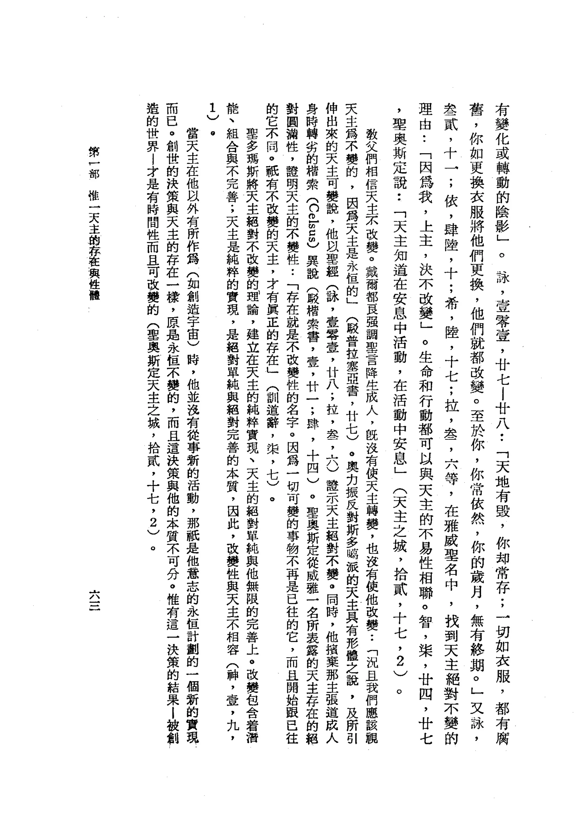 有
變
化
或
轉
動
的
陰
影
」
。
詠
'
壹
零
宣
，
廿
七
l
廿
八
••
「
天
地
有
毀
，
你
部
常
存
;
→
切
如
衣
服
，
都
有
腐
蓄
，
你
如
更
換
衣
服
將
他
們
更
換
，
他
們
就
都
改
變
。
至
於
你
，
你
常
依
然
，
你
的
歲
月
，
無
有
終
期
。
」
叉
詠
'
去
一
貳
，
十
→
;
依
，
肆
陸
，
十
;
希
，
陸
，
十
七
;
拉
，
盞
，
六
等
，
在
雅
威
聖
名
中
，
找
到
天
主
絕
對
不
變
的
理
由
•.
「
因
為
我
，
上
主
，
決
不
改
變
」
。
生
命
和
行
動
都
可
以
與
天
主
的
不
易
性
相
聯
。
智
，
槳
，
廿
四
，
廿
七
，
聖
奧
斯
定
說
••
「
天
主
知
道
在
安
息
中
活
動
，
在
活
動
中
安
息
」
(
天
主
之
城
，
拾
貳
'
十
七
，2
)
。
教
父
們
相
信
天
主
京
改
變
。
戴
爾
都
一
良
一
強
調
聖
言
降
生
成
人
，
旺
說
有
使
天
主
轉
變
，
也
沒
有
使
他
改
變
.•
「
況
且
我
們
應
該
親
夫
主
為
不
變
的
，
因
為
天
主
是
永
恆
的
」
〈
較
普
拉
塞
亞
書
，
廿
七
)
。
奧
拘
振
反
對
斯
多
峙
擬
的
天
主
具
有
形
體
之
說
，
及
所
引
伸
出
來
的
天
主
可
變
說
，
他
以
聖
經
合
諒
，
寰
零
壹
，
廿
八
;
拉
，
盞
，
六
)
證
示
天
主
絕
對
不
贅
。
同
時
，
他
攝
棄
那
主
張
道
成
人
身
時
轉
劣
的
棺
索
(
們
已m
z
m
〉
異
說
(
殿
楷
索
害
，
壹
，
廿
一
;
肆
，
十
四
)
。
聖
奧
斯
定
從
威
雅
一
名
所
表
露
的
天
主
存
在
的
絕
對
圖
漏
性
，
證
明
天
主
的
不
變
性
•.
「
存
在
就
是
不
改
變
性
的
名
字
。
因
為
一
切
可
變
的
事
物
不
再
是
已
往
的
它
，
而
且
開
始
跟
已
往
的
它
不
同
。
祇
有
一
小
改
變
的
天
主
，
才
有
真
正
的
存
在
」
(
訓
道
辭
，
棠
，
七
)
。
聖
多
瑪
斯
將
天
主
絕
對
不
改
變
的
理
論
，
建
立
在
天
主
的
純
粹
實
現
、
天
主
的
絕
對
單
純
與
他
無
限
的
完
善
上
。
改
變
包
含
著
潛
能
、
組
合
與
不
完
善
;
天
主
是
純
粹
的
實
現
，
是
絕
對
單
純
與
絕
對
完
善
的
本
質
，
因
此
，
改
變
性
與
天
主
不
相
容
(
神
，
壺
，
九
，
1
)
。
當
天
主
在
他
以
外
有
所
作
為
(
如
創
造
宇
宙
)
時
，
他
並
沒
有
從
事
新
的
活
動
，
那
祇
是
他
意
志
的
永
恆
計
劃
的
一
個
新
的
實
現
而
已
。
創
世
的
快
策
與
天
主
的
存
在
一
樣
，
原
品
、
永
恆
不
蠻
的
，
而
且
這
訣
策
與
他
的
本
質
不
可
分
。
惟
有
這
一
決
策
的
結
果
l
被
創
造
的
世
界
|
才
是
有
時
間
性
而
且
可
改
變
的
(
聖
奧
斯
定
天
主
之
城
，
拾
貳
，
十
七
，
2
)
。
第
戶
部
惜
一
天
主
的
存
在
與
性
體
占
，/、
 