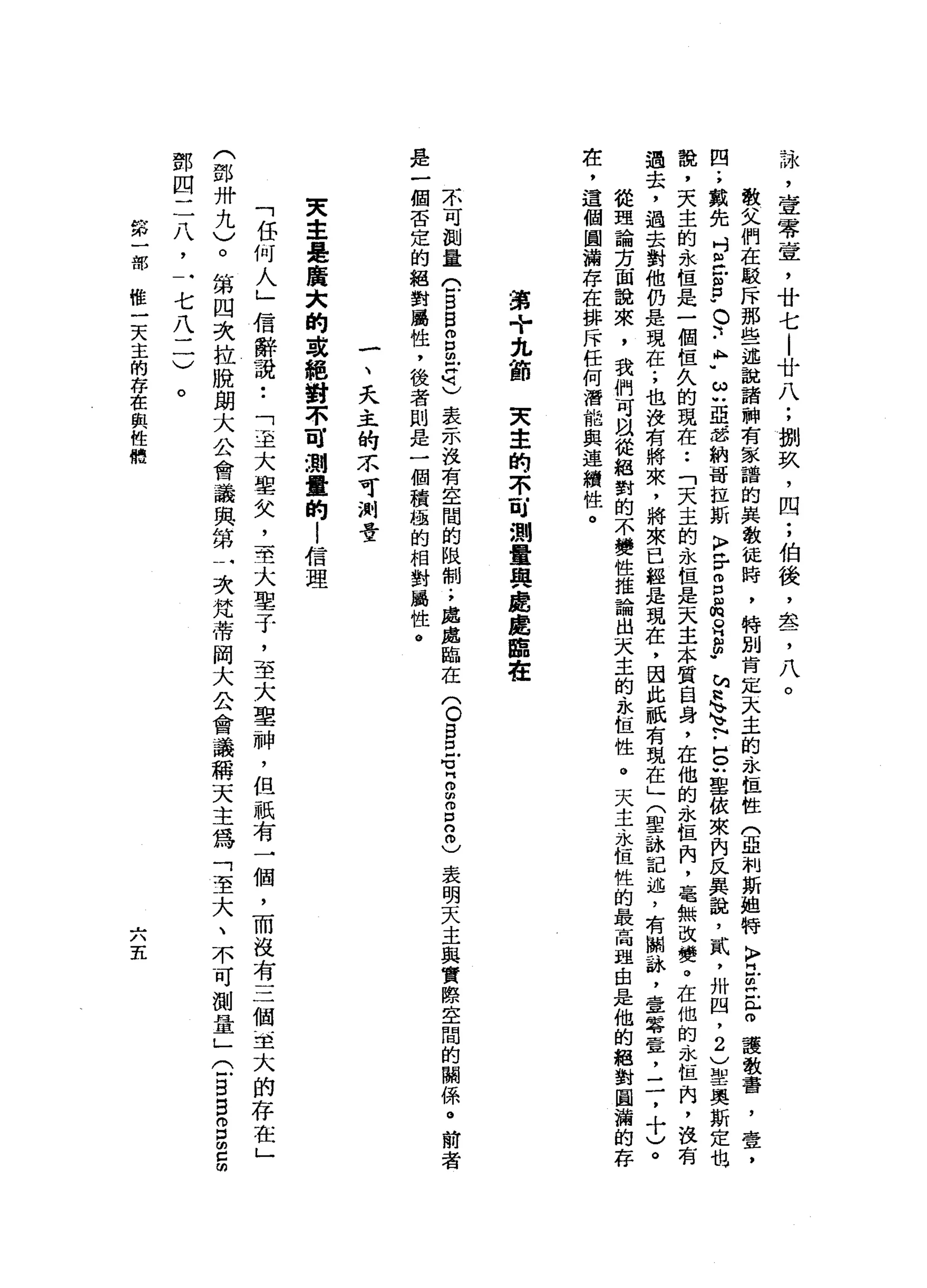 詠
'
壹
零
壹
'
廿
七
|
廿
八
;
捌
玖
'
四
;
伯
後
，
盞
，
八
。
敬
父
們
在
駁
斥
那
些
一
述
說
諸
神
有
家
譜
的
異
教
徒
時
，
特
別
肯
定
去
主
的
永
恆
性
(
亟
制
斯
姐
特
〉
且
主
管
護
教
書
，
壹
，
四
;
戴
先
吋
旦
凹
宮
"
。
、
-
A
H
U
ω
u
亞
.
忽
納
哥
拉
斯
K
F
H
r
g目
m
a
g
h
a
h
q
h
v
F
H
O
叭
里
依
來
內
民
真
說
，
貳
'
卅
四
，
2
)
聖
奧
斯
定
也
說
，
天
主
的
永
但
是
一
個
值
久
的
現
在
••
「
天
主
的
永
但
是
天
主
本
質
自
身
，
在
他
的
永
恆
肉
，
毫
無
改
變
。
在
他
的
永
恆
內
，
設
有
過
去
，
過
去
對
他
仍
是
現
在
;
也
沒
有
將
來
，
將
來
已
經
是
現
在
，
因
此
祇
有
現
在
」
(
聖
詠
記
述
，
有
關
詠
，
壹
容
置
，
二
，
十
)
。
從
理
論
方
面
說
來
，
我
們
可
以
從
絕
對
的
不
變
性
推
論
自
一
大
主
的
永
恆
性
。
天
主
永
恆
性
的
最
高
理
由
是
他
的
絕
對
圓
渝
的
存
在
，
這
個
圓
漏
存
在
排
斥
任
何
潛
能
與
連
續
性
。
讀
+
先
節
天
幸
的
不
可
測
量
與
處
處
臨
在
不
可
測
量
C
B
B
m
g
z也
表
示
沒
有
空
間
的
限
制
.
，
處
處
臨
在
〈
O
B
巳
℃
Z
m
g
n
m
)表
明
天
主
與
實
際
空
間
的
關
係
。
前
者
是
一
個
否
定
的
絕
對
屬
性
，
後
者
則
是
一
個
積
極
的
相
對
攝
性
。
一
、
天
主
的
不
可
測
昔
東
主
是
廣
大
的
或
絕
對
不
可
測
量
的
!
信
理
「
任
何
人
」
信
辭
說
••
「
至
大
聖
矢
，
一
主
大
車
子
，
至
大
聖
神
，
但
祇
有
一
個
，
而
沒
有
三
個
重
大
的
存
在
」
(
鄧
卅
九
)
。
第
四
次
拉
脫
朗
大
金
會
議
與
第
一
次
梵
蒂
岡
大
公
會
議
稱
天
主
為
「
至
大
、
不
可
測
量
」
(
一
B
E
B
E
明
鄧
四
二
八
，
一
七
八
二
)
。
第
一
部
唯
一
天
主
的
存
在
與
性
體
六
五
 