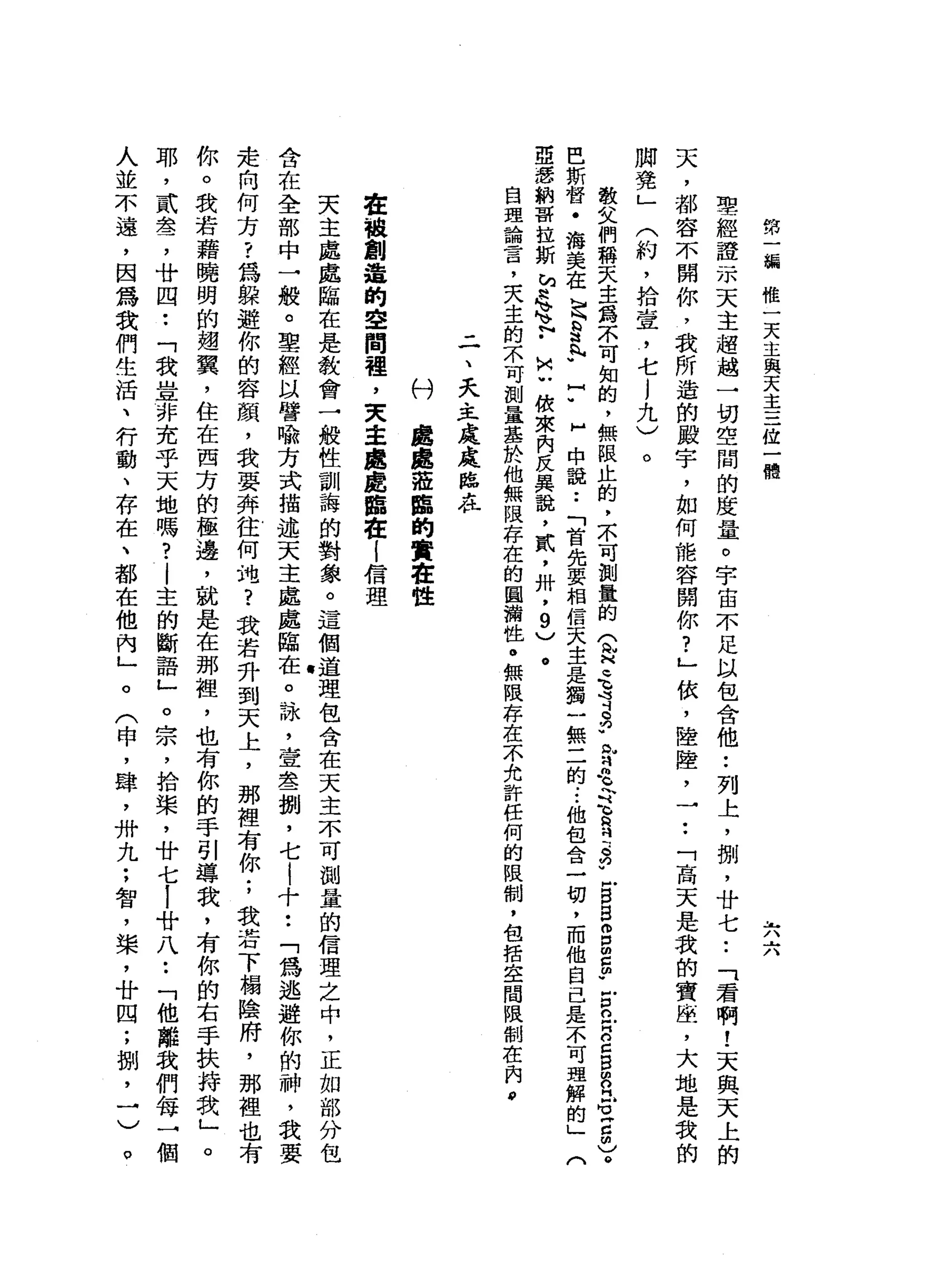 第
一
編
惟
一
天
主
與
天
主
三
位
一
體
L
八
六
聖
經
證
一
本
天
主
超
越
一
切
空
間
的
度
量
。
宇
宙
不
足
以
包
含
他
•.
列
上
，
棚
，
廿
七
..
「
君
啊
!
天
與
天
上
的
天
，
都
容
不
開
你
，
我
所
遍
的
殿
宇
，
如
何
能
容
開
你
?
」
依
，
陸
陸
，
一••
「
高
天
是
我
的
寶
座
，
大
地
是
我
的
腳
凳
」
(
約
，
拾
壺
，
七
j
九
)
。
教
父
們
稱
天
主
揭
示
可
知
的
，
無
限
止
的
，
不
可
測
量
的
Q
H
毛
背
2
.
m
M
羽
毛
令
、h
H會
忌
"
戶B
B
m
p
m
z
p
z
a
E
Z
B
m
b
門
6
月
5
)
。
巴
斯
督
﹒
洛
英
在
足
S
h
h
u
H
U
H
中
說
:
「
首
先
要
相
信
天
主
是
獨
一
無
二
的
...
他
包
含
一
切
，
而
他
自
己
是
不
可
理
解
的
」
(
亞
還
納
哥
拉
斯
h
W
H
h
h
v
h
v
F
u
n
u
依
來
內
反
異
說
，
貳
'
卅
'
9
)
。
自
理
論
言
，
夫
主
的
不
可
測
量
基
於
他
無
限
存
在
的
圓
措
性
。
無
限
存
在
一
小
允
許
任
何
的
限
制
，
包
括
空
間
限
制
在
肉
，
-
一
、
夭
主
處
處
陣
在
村
處
處
蒞
臨
的
實
在
世
在
被
創
造
的
空
問
裡
，
文
主
處
處
鷗
在
l
信
理
天
主
處
處
臨
在
是
教
會
一
般
牲
訓
誨
的
對
象
。
這
個
道
理
包
含
在
天
主
不
可
測
量
的
信
理
之
中
，
正
如
部
分
包
含
在
全
部
中
一
般
。
聖
經
以
譬
喻
方
式
描
述
天
主
處
處
臨
在
。
詠
'
壹
怠
一
捌
'
七
|
十
••
「
為
逃
避
你
的
神
，
我
要
走
向
何
方
?
為
躲
避
你
的
容
顏
，
我
要
弄
往
何
地
?
我
若
升
到
天
上
，
那
裡
有
你
;
我
若
下
楊
陰
府
，
那
裡
也
有
你
。
我
若
藉
曉
明
的
翅
翼
，
住
在
西
方
的
極
邊
，
就
是
在
那
裡
，
也
有
你
的
手
引
導
我
，
有
你
的
右
手
扶
持
我
」
。
耶
，
貳
雪
，
廿
四
••
「
我
豈
非
充
乎
天
地
嗎
?
|
主
的
斷
語
」
。
宗
，
拾
棠
，
廿
七i
廿
八
••
「
他
離
我
們
每
一
個
人
並
不
遠
，
因
為
我
們
生
活
、
行
動
、
存
在
、
都
在
他
內
」
。
(
申
，
肆
，
卅
九
;
智
，
棠
，
廿
四
;
捌
，
一
)
。
 