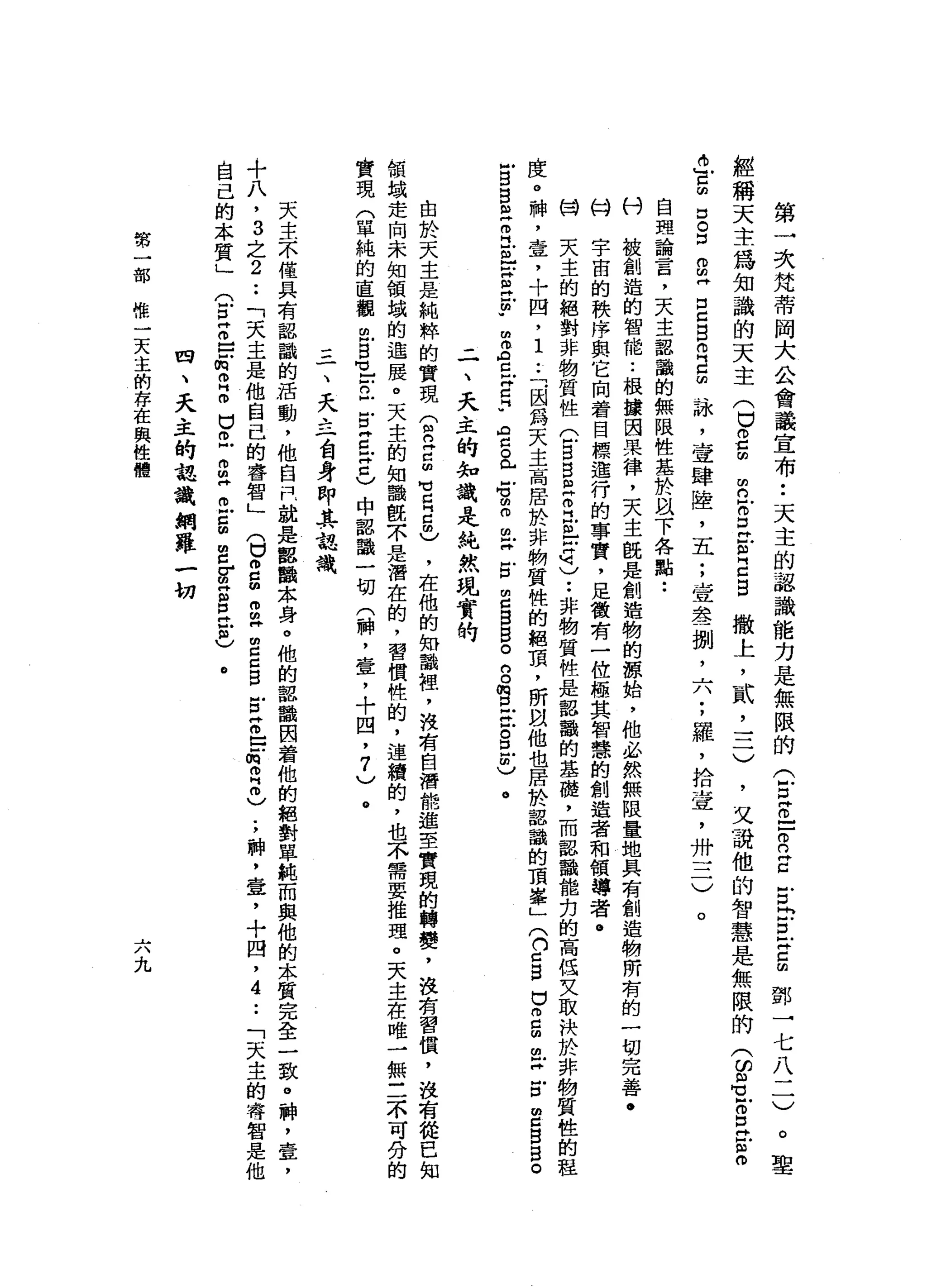 第
一
次
梵
蒂
岡
大
公
會
議
宣
布
••
天
主
的
認
識
能
力
是
無
限
的
公
早
已
-
R
Z
古
自
D
Z
E
鄧
一
七
八
二
)
撒
上
，
貳
'
三
)
聖
經
稱
天
主
為
知
識
的
天
主
(
口
。
5
-
a
g
口
。
口
2
再
口
口
自
己
5
詠
'
壹
肆
陸
，
五
;
壹
念
一
捌
'
六
;
羅
，
拾
壺
，
卅
三
)
自
理
論
言
，
天
主
懿
識
的
無
限
性
基
於
以
下
各
點
••
刊
被
創
造
的
智
能
••
根
攘
因
果
律
，
天
主
晚
是
創
造
物
的
諒
始
，
他
必
然
無
限
量
地
具
有
創
造
物
所
有
的
一
切
完
善
﹒
的
字
宙
的
秩
序
與
它
向
著
目
標
進
行
的
事
實
，
足
徵
有
一
位
極
其
智
慧
的
創
造
者
和
領
導
者
。
闊
天
主
的
絕
對
非
物
質
性
(
5
5
個
芷
江
阻
古
巴••
非
物
質
性
是
認
韻
的
基
礎
，
而
認
識
能
克
的
高
低
叉
取
快
於
非
物
質
性
的
程
度
。
神
，
壹
，
十
四
，
1
..
「
.
因
為
天
主
高
居
於
非
物
質
性
的
絕
頂
，
所
以
他
也
居
於
詔
識
的
頂
宰
」(
n
c
g口
而
已
扭
扭X
E
E
B
B
。
叫
白
白
色
而
已
也
戶S
H
E
-
m
Z
C
X
E
U
【
右
。
門
戶
戶
。
曲
。
m
X
E
E
B
B
。
g
m
旦
旦
。
E
m
)
。
-
一
、
天
主
的
知
識
是
純
然
現
實
的
m
n
W
D
E自
己
目
，
又
誡
他
的
智
慧
是
無
限
的
3
3
Z
E
E
。
。
由
於
天
主
是
純
粹
的
實
現
(
間
已E
M
E
E
m
)，
在
他
的
知
識
裡
，
波
有
自
潛
能
遲
至
實
現
的
轉
變
，
沒
有
習
債
，
沒
有
從
已
知
領
城
走
向
未
知
領
峨
的
進
展
。
天
主
的
知
議
靚
京
是
潛
在
的
，
習
價
稚
的
，
連
續
的
，
也
不
需
要
推
理
。
天
主
在
唯
一
無
三
不
可
分
的
實
現
(
單
純
的
直
觀
巴
巴
-
E
E
Z
X
口
)
中
認
識
一
切
(
神
，
壹
，
十
四
，
7
)
。
三
一
、
夭
去
一
台
身
即
其
認
識
天
主
不
僅
具
有
認
識
的
活
動
，
他
自
戶
就
是
都
攝
本
身
。
他
的
認
融
因
看
他
的
絕
對
單
純
而
與
他
的
本
質
完
全
一
致
。
神
，
壺
，
+
八
，
3
之
2
••
「
天
主
是
他
自
己
的
睿
智
」
(
口m
g
m
m
m
丹
m
C
C
S
E
Z
E
m
m
2
)
;
神
，
壹
，
十
四
，
4
••
「
天
主
的
存
智
是
他
自
己
的
本
質
」
(
E
Z
E
m叩
門
。
口
已
m
旦
旦
E
E
F
E
E
-
個
)
。
四
、
天
主
的
認
識
網
羅
一
切
第
一
部
惟
一
天
主
的
存
在
與
健
體
六
九
 