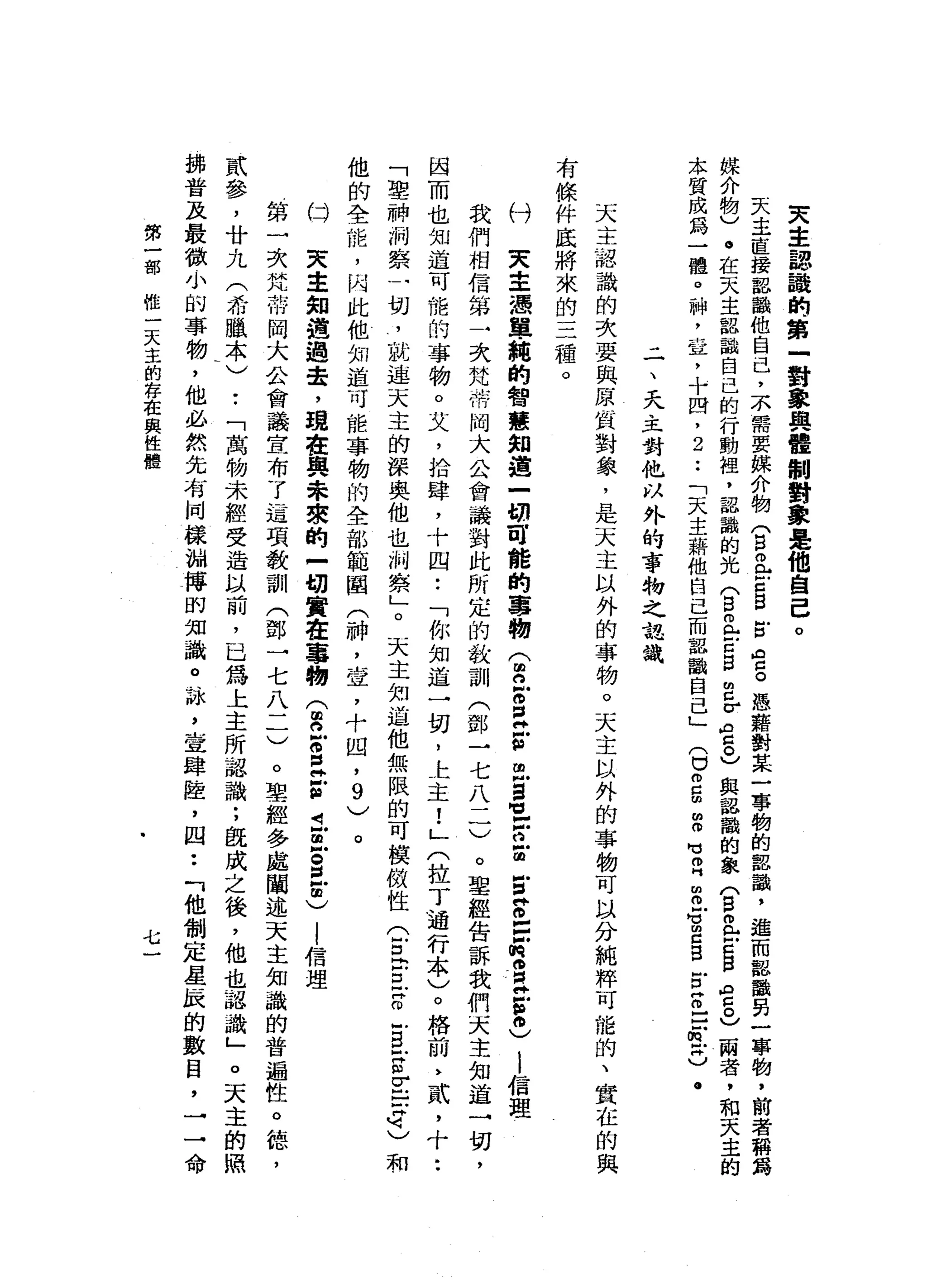 夫
主
認
議
的
第
一
對
象
與
體
制
對
象
是
他
自
己
。
天
主
直
接
認
識
他
自
己
，
不
需
要
媒
介
物
(
自
已E
B
E
G
S
憑
藉
對
某
一
事
物
的
部
識
，
進
而
認
識
另
一
事
物
，
前
者
稱
為
媒
介
物
)
。
在
天
主
部
論
自
己
的
行
動
捏
，
認
識
的
光
(
B且
古
巴
巴
σ
宮
。
)
與
認
識
的
象
(
白
色E
B
ρ
g
υ
兩
者
，
和
天
主
的
本
質
成
為
一
體
。
神
，
章
，
十
四
，
2
••
「
天
主
藉
他
自
己
而
認
識
自
己
」
(
口
m
g
m
O
M
M
O
H
m
m
g
m
c
g
門
口S
E
t
c
.
二
、
天
主
對
他
以
外
的
事
物
之
認
識
天
主
認
識
的
次
要
與
原
川
省
對
象
，
是
天
主
以
外
的
事
物
。
天
主
以
外
的
事
物
可
以
分
純
粹
可
能
的
、
實
在
的
與
有
條
件
底
將
來
的
三
種
。
付
叉
車
憑
單
純
的
智
慧
知
道
一
明
可
能
的
事
物
(
2
M
O
E
古
巴
=
-
z
z
z
z
z
z
o
E宮
。
)
l
信
理
我
們
相
信
第
一
次
梵
蒂
岡
大
公
會
議
對
此
所
定
的
教
訓
(
鄧
→
七
八
一
一
)
。
聖
經
告
訴
我
們
天
主
知
道
一
切
，
因
而
也
知
道
可
能
的
事
物
。
艾
，
拾
肆
，
十
四
••
「
你
知
道
一
切
，
上
主
!
」
(
拉
丁
通
行
本
〉
。
格
前
》
貳
，
十
••
「
聖
神
祠
察
一
切
，
說
連
天
主
的
深
奧
他
也
制
察
」
。
天
主
知
道
他
無
限
的
可
模
傲
性
(
冒
出
口
百
-
E
S
E
-
q〉
和
他
的
全
能
，
內
此
他
知
道
可
能
事
物
的
全
部
範
闡
(
神
，
壺
，
十
凹
，
9
)
。
臼
天
主
知
道
過
是
，
現
在
興
未
攘
的
-
切
實
在
事
物
(
2
z
z
z
t
旦
S
E
)
|
信
理
第
一
次
梵
雨
同
大
合
會
議
宣
布
了
這
項
教
訓
(
鄧
一
七
八
一
一
)
。
聖
經
多
處
闡
述
天
主
知
識
的
普
遍
性
。
德
，
貳
參
，
廿
九
(
希
臘
本
)
•.
「
萬
物
未
經
受
造
以
前
，
已
為
上
主
所
認
識
;
飯
成
之
後
，
他
也
認
識
」
。
天
主
的
照
掛
普
及
最
微
小
的
事
物
，
他
必
然
先
有
同
樣
蝴
搏
的
知
識
。
詠
'
宣
肆
陸
，
四
••
「
他
制
定
星
辰
的
數
目
，
→
一
命
第
一
部
經
一
天
主
的
存
在
與
性
體
七
 
