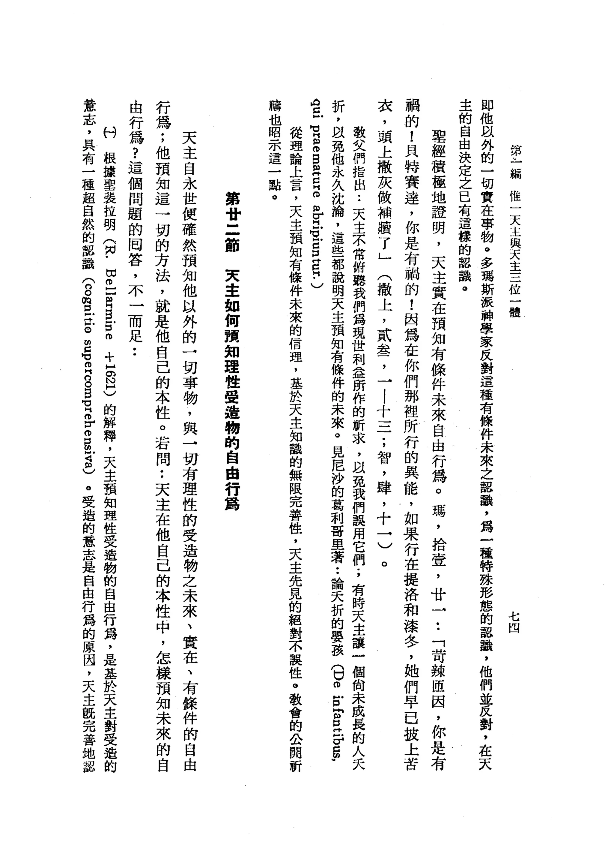 一
計
乍
一
編
惟
一
天
主
與
天
主
三
位
一
體
七凹
即
他
跟
外
的
一
切
實
在
事
物
。
多
瑪
斯
派
神
學
家
反
對
這
種
有
條
件
未
來
之
認
識
，
為
一
種
特
雄
形
態
的
認
識
，
他
們
並
反
對
，
在
天
主
的
自
由
決
定
之
已
有
這
樣
的
認
識
。
聖
經
積
極
地
證
明
，
天
主
實
在
預
知
有
條
件
未
來
自
由
行
為
。
瑪
'
拾
壹
'
廿
→
••
「
苛
兢
囡
囡
，
你
是
有
繭
的
!
具
特
賽
達
，
你
是
有
繭
的
!
因
為
在
你
們
那
裡
所
行
的
真
能
，
如
果
行
在
提
洛
和
漆
冬
，
她
們
早
已
按
上
苦
衣
，
頭
上
撒
灰
做
補
贖
了
」
(
撒
上
，
貳
盞
，
一
|
十
一
于
，
智
，
肆
，
十
→
)
。
教
父
們
指
出
.•
天
主
不
常
俯
聽
我
們
為
現
世
利
益
所
作
的
祈
求
，
以
免
我
們
誤
用
它
們
.
，
有
時
天
主
讓
一
個
尚
未
成
長
的
人
夭
折
，
故
免
他
永
久
沈
捕
，
這
些
都
說
明
天
主
預
知
有
條
件
的
未
來
。
見
尼
沙
的
葛
和
哥
旦
著••
論
夭
折
的
嬰
孩
(
U
O戶
口
同g
z
r
g
p
A
H且
也
同
個
個B
m
H
口
峙
。
但
-
u
H
M
U
E
P
H
C
H
﹒
〉
從
理
論
上
言
，
天
主
預
知
有
條
件
未
來
的
信
理
，
基
於
天
主
知
識
的
無
限
完
善
性
，
天
主
先
見
的
絕
對
不
誤
性
。
教
會
的
公
開
祈
禱
也
昭
示
這
一
點
。第
廿
三
節
東
主
如
何
預
知
理
性
受
這
暢
的
自
由
行
為
天
主
自
永
世
便
確
然
預
知
他
以
外
的
→
切
事
物
，
與
一
切
有
理
性
的
受
造
物
之
未
來
、
實
在
、
有
餘
件
的
自
由
行
為
;
他
預
知
這
一
切
的
方
法
，
就
是
他
自
己
的
本
性
。
若
問
:
天
主
在
他
自
己
的
本
性
中
，
怎
樣
預
知
未
來
的
自
由
行
為
?
這
個
問
題
的
岡
答
，
不
一
而
足
••
科
根
攘
聖
裴
拉
明
(
M
N
﹒
切
已
U
H
B
戶
口
。
+
H
S
H
)的
解
釋
，
天
主
預
知
理
性
受
造
物
的
自
由
行
為
，
是
基
於
天
主
對
受
遁
的
意
志
，
具
有
一
種
起
自
然
的
認
識
(
g
m
E丘
。
E
M
M 叩
門
口
。B
M
H
H 各
個
B
Z
個
)
。
受
造
的
意
志
是
自
由
行
爵
的
原
因
，
天
主
觀
完
善
地
認
 