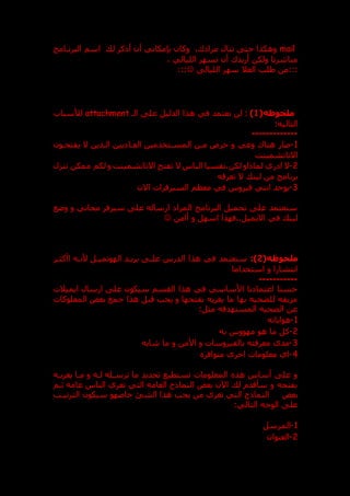 mail
‫ل‬ ‫أذكر‬ ‫أن‬ ‫بنمكاني‬ ‫وكان‬ ،‫ك‬ ‫مرا‬ ‫تنال‬ ‫حت‬ ‫وهكذا‬
‫البرندامج‬ ‫اسم‬
‫الليالي‬ ‫تسهر‬ ‫أن‬ ‫أريدك‬ ‫ولكن‬ ‫مباشرتا‬
،
:::
‫الليال‬ ‫سهر‬ ‫العال‬ ‫طلب‬ ‫من‬

:::
(‫ملحوظه‬
1
)
‫ال‬ ‫عل‬ ‫الدليل‬ ‫هذا‬ ‫في‬ ‫نعتمد‬ ‫لن‬ :
‫د‬
attachment
‫لألسباب‬
:‫التاليه‬
---------
----
1
-
‫يفتحدون‬ ‫ال‬ ‫الدذين‬ ‫يين‬ ‫العدا‬ ‫المسدتخدمين‬ ‫مدن‬ ‫حرص‬ ‫و‬ ‫وعي‬ ‫هناك‬ ‫صار‬
‫االتاتشمينت‬
2
-
‫ر‬ ‫ا‬ ‫ال‬
‫تنزل‬ ‫ممكن‬ ‫لكم‬ ‫و‬ ‫االتاتشمينت‬ ‫تفتح‬ ‫ال‬ ‫الناس‬ ‫نفسيا‬،‫لكن‬ ‫لماذاو‬ ‫ي‬
‫تعرقه‬ ‫ال‬ ‫لين‬ ‫من‬ ‫برنامج‬
3
-
‫االن‬ ‫السيرفرات‬ ‫معظم‬ ‫في‬ ‫فيروس‬ ‫انتي‬ ‫يوجد‬
‫وعع‬ ‫و‬ ‫مجاني‬ ‫سيرفر‬ ‫عل‬ ‫ارساله‬ ‫المرا‬ ‫البرنامج‬ ‫تحميل‬ ‫عل‬ ‫سنعتمد‬
‫أامن‬ ‫و‬ ‫اسهل‬ ‫فهذا‬..‫االيميل‬ ‫في‬ ‫لين‬

(‫ملحوظه‬
2
:)
‫ا‬ ‫هذا‬ ‫في‬ ‫سنعتمد‬
‫اأكثدر‬ ‫ألنده‬ ‫الهوتميدل‬ ‫بريدد‬ ‫علد‬ ‫لدرس‬
‫استخداما‬ ‫و‬ ‫انتشارا‬
-----------
‫ايميالت‬ ‫ارسال‬ ‫عل‬ ‫سيكون‬ ‫القسم‬ ‫هذا‬ ‫في‬ ‫األساسي‬ ‫نا‬ ‫اعتما‬ ‫حسنا‬
‫المعلوكات‬ ‫بعض‬ ‫جمع‬ ‫هذا‬ ‫قبل‬ ‫يجب‬ ‫و‬ ‫بفتحها‬ ‫يغريه‬ ‫ما‬ ‫بها‬ ‫للضحيه‬ ‫مزيفه‬
:‫مثل‬ ‫المستهدفه‬ ‫الضحيه‬ ‫عن‬
1
-
‫هواياته‬
2
-
‫به‬ ‫مهووس‬ ‫هو‬ ‫ما‬ ‫كل‬
3
-
‫معرفته‬ ‫مدى‬
‫شابه‬ ‫ما‬ ‫و‬ ‫األمن‬ ‫و‬ ‫بالفيروسات‬
4
-
‫متوافر‬ ‫اخرى‬ ‫معلومات‬ ‫اي‬
‫يغريده‬ ‫مدا‬ ‫و‬ ‫لده‬ ‫ترسدله‬ ‫ما‬ ‫تحديد‬ ‫تستطيع‬ ‫المعلومات‬ ‫هذ‬ ‫أساس‬ ‫عل‬ ‫و‬
‫ثدم‬ ‫عامة‬ ‫الناس‬ ‫تغري‬ ‫التي‬ ‫العامه‬ ‫النماذج‬ ‫بعض‬ ‫اآلن‬ ‫ل‬ ‫سأقدم‬ ‫و‬ ‫بفتحه‬
‫بعض‬
‫الترتيدب‬ ‫سيكون‬ ‫خاصهو‬ ‫الشق‬ ‫هذا‬ ‫يحب‬ ‫من‬ ‫تغري‬ ‫التي‬ ‫النماذج‬
‫ال‬ ‫الوجه‬ ‫عل‬
:‫تالي‬
1
-
‫المرسل‬
2
-
‫العنوان‬
 