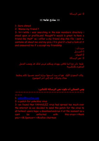 3
-
‫نص‬
‫الرسالة‬
:::
‫عامه‬ ‫نماذج‬
:::
1- Sara ahmed
2- Wanna my friend ?
3- hi>>while i was searching in the msn members directory i
stood upon ur profile,and thought"it would b great to have a
friend like that!" so i offer u my friend ship..this file i sent u
contains all about me and my pics..i'll b glad if u had a look at it
and answered me if u accept my friendship
: ‫أن‬ ‫حي‬
1
-
‫المرسل‬
2
-
‫العنوان‬
3
-
‫الرسالة‬ ‫نص‬
‫ي‬ ‫يهو‬ ‫تالقي‬ ‫لما‬ ‫جدا‬ ‫ر‬ ‫نا‬ ‫طبعا‬
‫ويتكلم‬
‫الجمل‬ ‫وععت‬ ‫قد‬ ‫لذل‬ ‫عربي‬
‫الجاهزة‬
‫باإل‬
‫نكليزية‬
‫وتظبط‬ ‫تكلم‬ ‫نفسها‬ ‫احمد‬ ‫سارة‬ ‫اسمها‬ ‫بنت‬ ‫ان‬ ‫هو‬ ‫األول‬ ‫النموذج‬ ‫وكان‬
‫الموعوع‬ ‫آخر‬ ‫إل‬ ‫كد‬ ‫وحركات‬ ‫معاك‬
:‫كالتالى‬ ‫الرسالة‬ ‫نص‬ ‫يكون‬ ‫أن‬ ‫الممكن‬ ‫ومن‬
=
-
=
-
=
-
=
-
=
-
=
-
=
-
=
-
=
-
=
-
=
-
=
-
=
-
=
-
=
-
=
-
=
-
=
-
=
-
=
-
=
-
=
-
=
-
=
-
=
-
=
-
=
-
=
-
=
-
=
1- admin@mcafee.com
2- a patch for yaha.klez virus
3- we found that YAHA.KLEZ virus had spread too much over
the internet so we decided to send this patch for the virus to
all hotmail users..hope u download and run it at the moment so u
cant be enfected with this virus>>thank
you>>M.Spencer>>Mcafee chairman
 