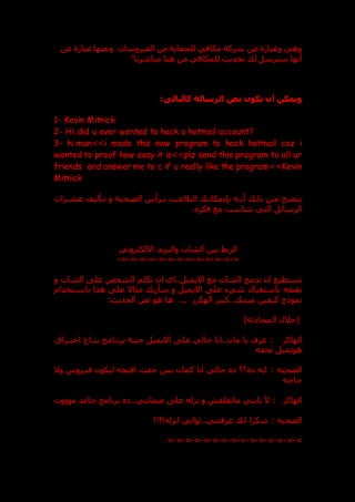 ‫عن‬ ‫عبارة‬ ‫ونصها‬ ‫الفيروسات‬ ‫من‬ ‫للحماية‬ ‫مكافي‬ ‫شركة‬ ‫عن‬ ‫وعبارة‬ ‫وهي‬
‫سترسل‬ ‫أنها‬
‫للمك‬ ‫تحدي‬ ‫ل‬
‫ا‬
‫مباشرتا‬ ‫هنا‬ ‫من‬ ‫في‬
:‫كالتالى‬ ‫الرسالة‬ ‫نص‬ ‫يكون‬ ‫أن‬ ‫ويمكن‬
1- Kevin Mitnick
2- Hi..did u ever wanted to hack a hotmail account?
3- hi man>>i made this new program to hack hotmail coz i
wanted to proof how easy it is>>plz send this program to all ur
friends and answer me to c if u really like the program>>Kevin
Mitnick
‫الضدحية‬ ‫درأس‬
‫د‬‫ب‬ ‫التالعدب‬ ‫بنبمكاند‬ ‫ده‬
‫د‬‫أن‬ ‫ذلد‬ ‫مدن‬ ‫يتضدح‬
‫درات‬
‫د‬‫عش‬ ‫تدأليف‬ ‫و‬
‫فكر‬ ‫مع‬ ‫تتناسب‬ ‫التي‬ ‫الرسائل‬
.
‫ال‬ ‫بين‬ ‫الربط‬
‫االلكتروني‬ ‫والبريد‬ ‫شات‬
=
-
=
-
=
-
=
-
=
-
=
-
=
-
=
-
=
-
=
-
=
-
=
-
=
-
‫الشخ‬ ‫تكلم‬ ‫ان‬ ‫اي‬..‫االيميل‬ ‫مع‬ ‫الشات‬ ‫تدمج‬ ‫ان‬ ‫تستطيع‬
‫و‬ ‫الشات‬ ‫عل‬ ‫ص‬
‫ش‬ ‫باستقبال‬ ‫تقنعه‬
‫يء‬
‫باسدتخدام‬ ‫هذا‬ ‫عل‬ ‫مثاال‬ ‫سأري‬ ‫و‬ ‫االيميل‬ ‫عل‬
.. ‫ميتن‬ ‫كيفين‬ ‫نموذج‬
‫الهكر‬ ‫كبير‬
...
: ‫الحدي‬ ‫نص‬ ‫هو‬ ‫ها‬
)‫ثه‬ ‫المحا‬ ‫(خالل‬
‫الهاكر‬
:
‫اختدراق‬ ‫بتداع‬ ‫برندامج‬ ‫حتدة‬ ‫االيميل‬ ‫عل‬ ‫جالي‬ ‫انا‬..‫مان‬ ‫يا‬ ‫عرف‬
‫تحفه‬ ‫هوتميل‬
‫الضحيه‬
:
‫وال‬ ‫فيدروس‬ ‫ليكون‬ ‫افتحه‬ ‫خفت‬ ‫بس‬ ‫كمان‬ ‫انا‬ ‫جالي‬ ‫؟؟‬ ‫ايه‬
‫حاجه‬
‫الهاكر‬
:
‫موووت‬ ‫جامد‬ ‫برنامج‬ ..‫عمانتي‬ ‫عل‬ ‫نزله‬ ‫و‬ ‫ماتقلق‬ ‫يابني‬ ‫أل‬
‫الضحيه‬
:
!!!!‫انزله‬ ‫ثواني‬..‫عرفتني‬ ‫ان‬ ‫شكرا‬
=
-
=
-
=
-
=
-
=
-
=
-
=
-
=
-
=
-
=
-
=
-
=
-
=
-
=
-
=
 