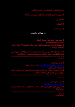 :‫التالي‬ ‫النست‬ ‫عل‬ ‫الخاصه‬ ‫النماذج‬ ‫ستكون‬
1
-
)‫ماذا؟‬ ‫يحب‬ ‫لمن‬ ‫الرساله(اقصد‬ ‫هذ‬ ‫مثل‬ ‫توجه‬ ‫لمن‬
2
-
‫المرسل‬
3
-
‫العنوان‬
4
-
‫الكالم‬ ‫نص‬
:::
‫خاصة‬ ‫نماذج‬
:::
1
-
‫ياب‬ ‫عمرو‬ ‫يحب‬
‫المثال‬ ‫سبيل‬ ‫عل‬
2
-
mailer@mazika.com
3
-
‫ع‬ ‫اغنيه‬ ‫يسمع‬ ‫من‬ ‫اول‬ ‫تكون‬ ‫نفس‬
‫كدون‬ ‫و‬ ‫خل‬ ‫ا‬.!‫؟؟‬ ‫الجديدد‬ ‫ياب‬ ‫مرو‬
‫يحملها‬ ‫واحد‬ ‫اول‬
4
-
‫تدوس‬ ‫ممكن‬..!‫؟؟‬ ‫الجديد‬ ‫ياب‬ ‫عمرو‬ ‫اغنيه‬ ‫يسمع‬ ‫من‬ ‫اول‬ ‫تكون‬ ‫نفس‬
‫كوم‬.‫تحياتي>>مزيكا‬..‫تسمعها‬ ‫و‬ ‫االغنيه‬ ‫تحمل‬ ‫و‬ ‫اللين‬ ‫عل‬
=
-
=
-
=
-
=
-
=
-
=
-
=
-
=
-
=
-
=
-
=
-
=
-
=
-
=
-
=
-
=
-
=
-
=
-
=
-
=
-
=
-
=
-
=
-
=
-
=
-
=
-
=
-
=
-
=
-
=
1
-
‫القدم‬ ‫كر‬ ‫بيحب‬
2
-
samir@egyptianplayers.com
‫المثال‬ ‫سبيل‬ ‫عل‬
3
-
‫العالم‬ ‫كأس‬ ‫اهداف‬
4
-
‫الدذي‬ ‫الملف‬ ‫هذا‬ ‫لتحميل‬ ‫ندعوك‬ ‫فنحن‬..‫القدم‬ ‫كر‬ ‫عشاق‬ ‫من‬ ‫كنت‬ ‫اذا‬
‫العالم‬ ‫كأس‬ ‫اهداف‬ ‫احل‬ ‫يحوي‬
2002
=
-
=
-
=
-
=
-
=
-
=
-
=
-
=
-
=
-
=
-
=
-
=
-
=
-
=
-
=
-
=
-
=
-
=
-
=
-
=
-
=
-
=
-
=
-
=
-
=
-
=
-
=
-
=
-
=
-
=
1
-
‫امام‬ ‫م‬ ‫حا‬ ‫بيحب‬
2
-
koki@hazememam.net
3
-
‫احل‬ ‫حمل‬ ‫و‬ ‫خل‬ ‫ا‬
‫المصريه‬ ‫الكر‬ ‫ساحر‬.. ‫المعجز‬ ‫االعب‬ ‫لقطات‬ ‫و‬ ‫صور‬
!!‫امام‬ ‫م‬ ‫حا‬
=
-
=
-
=
-
=
-
=
-
=
-
=
-
=
-
=
-
=
-
=
-
=
-
=
-
=
-
=
-
=
-
=
-
=
-
=
-
=
-
=
-
=
-
=
-
=
-
=
-
=
-
=
-
=
-
=
-
=
‫أخير‬ ‫كلمه‬
‫ة‬
 