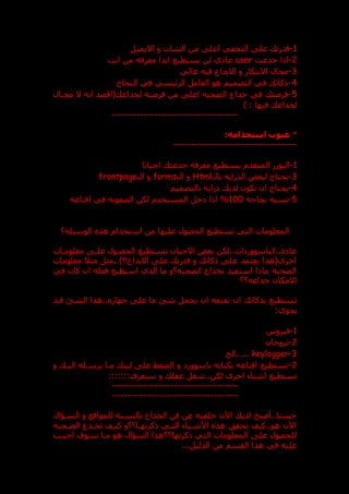 1
-
‫االيميل‬ ‫و‬ ‫الشات‬ ‫من‬ ‫اعل‬ ‫التخفي‬ ‫عل‬ ‫قدرت‬
2
-
‫خدعت‬ ‫اذا‬
user
‫اب‬ ‫يستطيع‬ ‫لن‬ ‫ي‬ ‫عا‬
‫انت‬ ‫من‬ ‫معرفه‬ ‫دا‬
3
-
‫عالي‬ ‫فيه‬ ‫االبداع‬ ‫و‬ ‫االبتكار‬ ‫مجال‬
4
-
‫النجاح‬ ‫في‬ ‫الرئيسي‬ ‫العامل‬ ‫هو‬ ‫التصميم‬ ‫في‬ ‫ذكائ‬
5
-
‫مجدال‬ ‫ال‬ ‫انه‬ ‫(اقصد‬ ‫لخداع‬ ‫فرصته‬ ‫من‬ ‫اعل‬ ‫الضحيه‬ ‫خداع‬ ‫في‬ ‫فرصت‬
) : ‫فيها‬ ‫لخداع‬
-----------------------------------------
*
:‫استخدامه‬ ‫عيوب‬
---------------------
--------------------
1
-
‫احيانا‬ ‫خدعت‬ ‫معرفة‬ ‫يستطيع‬ ‫المتقدم‬ ‫ر‬ ‫اليو‬
3
-
‫بال‬ ‫الدرايه‬ ‫لبعض‬ ‫يحتاج‬
Html
‫ال‬ ‫و‬
forms
‫ال‬ ‫و‬
frontpage
4
-
‫بالتصميم‬ ‫رايه‬ ‫لدي‬ ‫تكون‬ ‫ان‬ ‫يحتاج‬
5
-
‫نجاحه‬ ‫نسبه‬
100
%
‫اقناعه‬ ‫في‬ ‫الصعوبه‬ ‫لكن‬ ‫المستخدم‬ ‫خل‬ ‫اذا‬
‫استخد‬ ‫من‬ ‫عليها‬ ‫الحصول‬ ‫تستطيع‬ ‫التي‬ ‫المعلومات‬
‫الوسيله؟‬ ‫هذ‬ ‫ام‬
‫معلومدات‬ ‫علد‬ ‫الحصدول‬ ‫تسدتطيع‬ ‫االحيان‬ ‫بعض‬ ‫لكن‬..‫ات‬ ‫الباسوور‬..‫ة‬ ‫عا‬
‫معلومات‬ ‫مثال‬ ‫مثل‬..)!!‫االبداع‬ ‫عل‬ ‫قدرت‬ ‫و‬ ‫ذكائ‬ ‫عل‬ ‫يعتمد‬ ‫اخرى(هذا‬
‫في‬ ‫كان‬ ‫ان‬ ‫فعله‬ ‫استطيع‬ ‫الذي‬ ‫ما‬ ‫الضحيه؟و‬ ‫بخداع‬ ‫استفيد‬ ‫ماذا‬ ‫الضحيه‬
‫خداعه؟؟‬ ‫االمكان‬
‫يحمل‬ ‫ان‬ ‫تقنعه‬ ‫ان‬ ‫بذكائ‬ ‫تستطيع‬
‫قدد‬ ‫الشق‬ ‫هذا‬.. ‫جها‬ ‫عل‬ ‫ما‬ ‫شق‬
:‫يحوي‬
1
-
‫فيروس‬
2
-
‫تروجان‬
3
-
keylogger
‫الخ‬.....
2
-
‫و‬ ‫اليد‬ ‫يرسدله‬ ‫مدا‬ ‫لين‬ ‫عل‬ ‫الضغط‬ ‫و‬ ‫باسوور‬ ‫بكتابه‬ ‫اقناعه‬ ‫تستطيع‬
:::::::‫ستعرف‬ ‫و‬ ‫عقل‬ ‫شغل‬..‫لكن‬ ‫اخرى‬ ‫اشياء‬ ‫تستطيع‬
-----------------------------------------
-----------------------------
------------
‫السداال‬ ‫و‬ ‫للمواقع‬ ‫بالنسبه‬ ‫الخداع‬ ‫فن‬ ‫عن‬ ‫خلفيه‬ ‫اآلن‬ ‫لدي‬ ‫أصبح‬..‫حسنا‬
‫الضدحيه‬ ‫تخددع‬ ‫كيدف‬ ‫ذكرتهدا؟؟و‬ ‫التدي‬ ‫األشدياء‬ ‫هذ‬ ‫تحقت‬ ‫كيف‬..‫هو‬ ‫اآلن‬
‫اجيدب‬ ‫سدوف‬ ‫مدا‬ ‫هو‬ ‫الساال‬ ‫ذكرتها؟؟هذا‬ ‫التي‬ ‫المعلومات‬ ‫عل‬ ‫للحصول‬
...‫الدليل‬ ‫من‬ ‫القسم‬ ‫هذا‬ ‫في‬ ‫عليه‬
 
