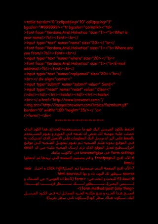 <table border="0 "cellpadding="10" cellspacing="1"
bgcolor="#999999<>"tr bgcolor="cornsilk<>"td>
<font face="Verdana,Arial,Helvetica "size="1 >"
< b>What is
your name/<?b/<>font<>br>/
<input type="text" name="name" size="20<>/ "br>/
<font face="Verdana,Arial,Helvetica" size="1<>"b>Where are
you from/<?b/<>font<>br>/
<input type="text "name="where" size="20<>/ "br>
<font face="Verdana,Arial,Helvetica" size="1<>"b>E-mail
address/<?b/<>font<>br>/
<input type="text "name="replyemail" size="20<>"br>/
<br<>/ div align="center>"
<input type="submit" name="submit" value=" Send>"
<input type="reset" name="reset" value=" Clear>"
/<div/<>td/<>tr/<>table >
/< td/<>tr/<>table>
<br<>/ a href="http://www.bravenet.com>"/
<img src="http://images.bravenet.com/brpics/formbutt.gif"
border="0" width="100 "height="35/<>/ "a>
/<form/<>div>
=
-
=
-
=
-
=
-
=
-
=
-
=
-
=
-
=
-
=
-
=
-
=
‫الك‬ ‫هذا‬..‫للخداع‬ ‫سنستخدمه‬ ‫ما‬ ‫فهو‬ ‫الي‬ ‫المرسل‬ ‫بالكو‬ ‫احتفظ‬
‫الدذي‬ ‫و‬
‫المسدتخدم‬ ‫يقدوم‬ ‫و‬ ‫الفدورم‬ ‫فدي‬ ‫تضدعه‬ ‫ان‬ ‫بعدض‬ ‫ان‬ ‫مهمته‬ ‫عليه‬ ‫حصلت‬
‫به‬ ‫اشتركت‬ ‫الذي‬ ‫االيميل‬ ‫عل‬ ‫المعلومات‬ ‫الي‬ ‫يرسل‬ ‫ان‬ ‫الزر‬ ‫عل‬ ‫بالضغط‬
‫موقددع‬ ‫د‬
‫د‬‫ال‬ ‫دحيه‬
‫د‬‫الض‬ ‫بتحويددل‬ ‫دوم‬
‫د‬‫يق‬ ‫دم‬
‫د‬‫ث‬ ‫دحيه‬
‫د‬‫الض‬ ‫علددم‬ ‫ددون‬
‫د‬‫ب‬ ‫دع‬
‫د‬‫الموق‬ ‫دي‬
‫د‬‫ف‬
‫ال‬ ‫مدن‬ ‫عليده‬ ‫الضحيه‬ ‫ارسال‬ ‫تريد‬ ‫الذي‬ ‫الموقع‬ ‫تعديل‬ ‫آخر(تستطيع‬
email
form settings
‫موقع‬ ‫في‬
bravenet
‫بتاع‬ ‫االكونت‬ ‫في‬
6
-
‫ال‬ ‫افتح‬ ‫اآلن‬
frontpage
‫احفظها‬ ‫ثم‬ ‫تريدها‬ ‫التي‬ ‫الصفحه‬ ‫بتصميم‬ ‫قم‬ ‫و‬
‫ك‬
html
7
-
‫اعمدل‬ ‫ثدم‬ ‫صدممتها‬ ‫التدي‬ ‫الصفحه‬ ‫افتح‬ ‫اآلن‬
right
click
‫اختدار‬ ‫و‬
view
source
‫ال‬ ‫بها‬ ‫و‬ ‫با‬ ‫النوت‬ ‫ل‬ ‫سيظهر‬
html source
8
-
‫اعغط‬
f3
< :‫عن‬ ‫ابح‬ ‫و‬ ‫للبح‬
form
‫و‬ ‫الشمال‬ ‫من‬ >‫القوس‬ ‫ان‬ ‫(الحظ‬
:‫لهددددددددذا‬ ‫قريددددددددب‬ ‫سددددددددطر‬ ‫لدددددددد‬ ‫سدددددددديظهر‬..)‫اليمين‬ ‫لدددددددديس‬
<
form method=post (any thing
>)
‫دل‬
‫د‬‫المرس‬ ‫الكدو‬ ‫دي‬
‫د‬‫ف‬ ‫لده‬ ‫المماثدل‬ ‫دزء‬
‫د‬‫الج‬ ‫مكانده‬ ‫عدع‬ ‫و‬ ‫دزء‬
‫د‬‫الج‬ ‫هدذا‬ ‫امسدح‬
:)‫تقريبا‬ ‫سطر‬ ‫ثاني‬ ‫كهذا(سيكون‬ ‫سطر‬ ‫هناك‬ ‫سيكون‬.. ‫الي‬
 