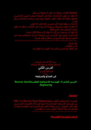 ‫ال‬
boxes
‫ل‬
‫ينظر‬ ‫من‬ ‫يعرفها‬ ‫ال‬ ‫لكن‬ ‫انت‬ ‫تعرفها‬ ‫كلمات‬
2
-
‫و‬ ‫يين‬ ‫العدا‬ ‫ر‬ ‫اليدو‬ ‫لترهب‬ ‫الصفحه‬ ‫في‬ ‫ايحاء‬ ‫هناك‬ ‫ائما‬ ‫يكون‬ ‫ان‬ ‫حاول‬
‫بدرق‬ ‫و‬ ‫جماجم‬ ‫و‬ ‫مرعبه‬ ‫بموسيق‬ ‫املئها‬..‫خطير‬ ‫هاكر‬ ‫ان‬ ‫يظنوا‬ ‫لجعلهم‬
‫و‬ ‫ونار‬
‫الداخلين‬ ‫عل‬ ‫رائع‬ ‫نفسي‬ ‫تأثير‬ ‫لهذا‬ ‫سيكون‬..‫ماشابه‬
3
-
‫اذا‬ ‫بسيط‬ ‫تصميم‬ ‫يكون‬ ‫ان‬ ‫حاول‬
‫يكون‬ ‫ان‬ ‫حاول‬ ‫و‬..‫االيحاء‬ ‫في‬ ‫ترغب‬ ‫لم‬
‫المستطاع‬ ‫بقدر‬ ‫التحميل‬ ‫خفيف‬
4
-
‫جديد‬ ‫افكار‬ ‫إلستنباط‬ ‫حول‬ ‫ما‬ ‫كل‬ ‫من‬ ‫تستفيد‬ ‫ان‬ ‫حاول‬
5
-
‫فدي‬ ‫عه(سدتجد‬ ‫خا‬ ‫اخدرى‬ ‫صدفحات‬ ‫عدن‬ ‫االنترندت‬ ‫في‬ ‫ابح‬،..‫أخيرا‬ ‫و‬
‫نفس‬ ‫طور‬ ‫و‬ ‫تعلم‬ ‫و‬ ‫للسورس‬ ‫انظر‬ ‫الجيوسيتيز)و‬
-
=
--
=
-
=
--
=
-
=
-
=
-
=
-
=
-
=
-
=
-
=
-
=
-
=
-
=
-
=
-
=
-
=
-
=
-
=
-
=
-
=
-
=
-
=
-
=
-
=
‫تحياتي‬ ‫مع‬
‫التهامي‬ ‫ياسر‬
‫الدرس‬ ‫مع‬ ‫اللقاء‬ ‫ال‬
‫الثاني‬
4
-
‫الهندسية‬
‫العكسية‬
‫الرحيم‬ ‫الرحمن‬ ‫هللا‬ ‫سم‬
‫وبركاته‬ ‫هللا‬ ‫ورحمة‬ ‫عليكم‬ ‫السالم‬
‫الثاني‬ ‫الدرس‬
: ‫الدرس‬ ‫هذا‬ ‫في‬
‫نبدأ‬
‫والمراوغة‬ ‫الخداع‬ ‫فن‬
‫الثاني‬ ‫الدرس‬
4
-
‫العكسيه‬ ‫االجتماعيه‬ ‫الهندسه‬
Reverse Social
Engineering
.
*
:‫مقدمه‬
‫العكسديه‬ ‫االجتماعيه‬ ‫الهندسه‬
Reverse Social Engineering
‫ال‬ ‫او‬
RSE
‫االساسدي‬ ‫االعتمدا‬ ‫ألن‬ ‫كثيرا‬ ‫احبها‬ ‫أنا‬ ‫و‬ ‫للخداع‬ ‫االحترافيه‬ ‫الوسائل‬ ‫من‬
‫ان‬ ‫أرجوا‬ ‫و‬.‫النهايه‬ ‫في‬ ‫المنتصر‬ ‫هو‬ ‫اعل‬ ‫مهارته‬ ‫من‬ ‫و‬ ، ‫المهار‬ ‫عل‬ ‫فيها‬
‫ا‬ ‫بقدر‬ ‫الصعب‬ ‫المجال‬ ‫هذا‬ ‫في‬ ‫افيدكم‬
..‫ستطاعتي‬
---------------------------------------------------------
‫العكسيه؟‬ ‫الهندسه‬ ‫هي‬ ‫ما‬
 