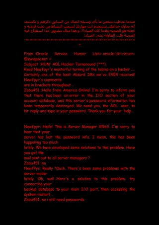 ‫تكتشف‬ ‫و‬ ‫ذكرهم‬ ‫السابت‬ ‫من‬ ‫اتصال‬ ‫وسيله‬ ‫بأي‬ ‫ما‬ ‫شخص‬ ‫تخاطب‬ ‫عندما‬
‫و‬ ‫قدميه‬ ‫تحت‬ ‫من‬ ‫البساط‬ ‫لسحب‬ ‫مهارت‬ ‫انت‬ ‫تستخدم‬.. ‫خداع‬ ‫يحاول‬ ‫انه‬
‫م‬ ‫هذا‬ ‫و‬..!! ‫الصيا‬ ‫كان‬ ‫بعدما‬ ‫الضحيه‬ ‫هو‬ ‫جعله‬
‫فيه‬ ‫استطاع‬ ‫جدا‬ ‫مشهور‬ ‫ثال‬
: ‫الصيا‬ ‫عل‬ ‫الطاوله‬ ‫قلب‬ ‫الضحيه‬
=
-
=
-
=
-
=
-
=
-
=
-
=
-
=
-
=
-
=
-
=
-
=
-
=
-
=
-
=
-
=
-
=
-
=
-
=
-
=
-
=
-
=
-
=
-
=
-
=
-
=
-
=
-
=
From :Oracle Service Humor List< oracle-list-return-
@synapse.net >
Subject :HUM: AOL Hacker Turnaround )***(
Read Newfpyr's masterful turning of the tables on a hacker ...
Certainly one of the best Absurd IMs we've EVER received!
Newfpyr's comments
are in brackets throughout .
Zabu451 :Hello from America Online! I'm sorry to inform you
that there has been an error in the I/O section of your
account database, and this server's password information has
been temporarily destroyed. We need you, the AOL user, to
hit reply and type in your password. Thank you for your help .
Newfpyr: Hello! This is Server Manager #563. I'm sorry to
hear that your
server has lost the password info. I mean, this has been
happening too much
lately. We have developed some solutions to this problem. Have
you got the
mail sent out to all server managers ?
Zabu451: no
NewfPyr: Really ?Ouch. There's been some problems with the
server mailer
lately. Oh, well .Here's a solution to this problem: try
connecting your
backup database to your main I/O port, then accessing the
system restart .
Zabu451: no i still need passwords
 