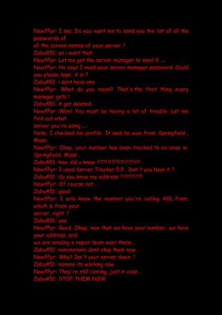 NewfPyr: I see. Do you want me to send you the list of all the
passwords of
all the screen names of your server ?
Zabu451: ya i want that
NewfPyr: Let me get the server manager to send it ...
NewfPyr: He says I need your server manager password. Could
you please type it in ?
Zabu451: i dont have one
NewfPyr: What do you mean? That's the first thing every
manager gets !
Zabu451: it got deleted
NewfPyr :Wow! You must be having a lot of trouble. Let me
find out what
server you're using ...
Note: I checked his profile. It said he was from Springfield ,
Mass.
NewfPyr: Okay, your number has been tracked to an area in
Springfield, Mass .
Zabu451: how did u know !!??!?!?!?!?!!?!?!!!?
NewfPyr: I used Server Tracker 5.0 . Don't you have it ?
Zabu451 :do you know my address ?!?!!?!?!?!
NewfPyr: Of course not .
Zabu451: good
NewfPyr: I only know the number you're calling AOL from,
which is from your
server, right ?
Zabu451: yes
NewfPyr: Good .Okay, now that we have your number, we have
your address, and
we are sending a repair team over there .
Zabu451: nonononono dont stop them now
NewfPyr: Why? Isn't your server down ?
Zabu451: nonono its working now
NewfPyr: They're still coming, just in case .
Zabu451: STOP THEM NOW
 