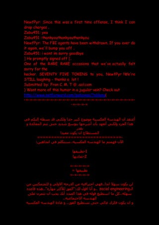 NewfPyr: Since this was a first time offense, I think I can
drop charges .
Zabu451: yea
Zabu451 :thankyouthankyouthankyou
NewfPyr: The FBI agents have been withdrawn. If you ever do
it again, we'll bump you off .
Zabu451: i wont im sorry goodbye
[ He promptly signed off ].
One of the RARE RARE occasions that we've actually felt
sorry for the
hacker. SEVENTY FIVE TOKENS to you, NewfPyr !We're
STILL laughing - thanks a lot !
Submitted by: Fran C. M. T @ .aol.com
( Want more of this humor in a jugular vein? Check out
http://www.netforward.com/poboxes/?ablang)
-
==
-
=
-
=
-
=
-
=
-
=
-
=
-
=
-
=
-
=
-
=
-
=
-
=
-
=
-
=
-
=
-
=
-
=
-
=
-
=
-
=
-
=
-
=
-
=
-
=
-
=
-
=
-
=
-
=
-
=
-
‫في‬ ‫إليكم‬ ‫بسطه‬ ‫قد‬ ‫ولكني‬ ‫جدا‬ ‫كبير‬ ‫موعوع‬ ‫العكسية‬ ‫الهندسة‬ ‫ان‬ ‫أعتقد‬
‫أش‬ ‫بأن‬ ‫أتعهد‬ ‫ولكني‬ ‫الجزء‬ ‫هذا‬
‫المفائد‬ ‫تتم‬ ‫حت‬ ‫شديد‬ ‫بتوسع‬ ‫رحها‬
‫و‬ ‫ة‬
‫بقدر‬
‫مفيدا‬ ‫يكون‬ ‫ان‬ ‫المستطاع‬
-
========================
======
:‫اتجاهين‬ ‫في‬ ‫سنتكلم‬..‫العكسيه‬ ‫الهندسه‬ ‫ما‬ ‫فهمتم‬ ‫اآلن‬
1
-
‫تطبيقها‬
2
-
‫يها‬ ‫تفا‬
=
-
=
-
=
-
=
-
=
= ‫تطبيقها‬
=
-
=
-
=
-
=
-
=
‫من‬ ‫للمتمكنين‬ ‫و‬ ‫االول‬ ‫الدرجه‬ ‫من‬ ‫احترافيه‬ ‫فهي‬..‫ابدا‬ ‫سهال‬ ‫يكون‬ ‫لن‬
‫ال‬
social engineering
‫قاعد‬ ‫هذ‬.." ‫مهار‬ ‫لألكثر‬ ‫"الفو‬: ‫ل‬ ‫اقول‬ ‫أنا‬ ‫و‬..
‫ا‬ ‫ما‬ ‫كل‬..‫سهله‬
‫عل‬ ‫تتمرن‬ ‫ان‬ ‫يجب‬ ‫أن‬ ‫الصد‬ ‫هذا‬ ‫في‬ ‫قوله‬ ‫ستطيع‬
..‫االجتماعيه‬ ‫الهندسه‬
‫العكسيه‬ ‫الهندسه‬ ‫ة‬ ‫عا‬ ‫و‬ .. ‫الفو‬ ‫تستطيع‬ ‫حت‬ ‫عالي‬ ‫فكرك‬ ‫يكون‬ ‫ان‬ ‫و‬
 