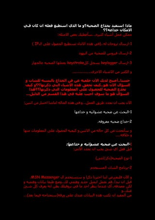‫فحي‬ ‫كان‬ ‫ان‬ ‫فعله‬ ‫استطيع‬ ‫الذي‬ ‫ما‬ ‫الضحيه؟و‬ ‫بخداع‬ ‫استفيد‬ ‫ماذا‬
‫خداعه؟؟‬ ‫االمكان‬
.. ‫كثير‬ ‫أشياء‬ ‫عمل‬ ‫ممكن‬
:‫االمثله‬ ‫بعض‬ ‫سأعطي‬.
1
-
‫ال‬ ‫عل‬ ‫الحصول‬ ‫تستطيع‬ ‫االثناء‬ ‫هذ‬ ‫(في‬..‫له‬ ‫تروجان‬ ‫ارسال‬
IP
)
2
-
‫فيروس‬ ‫ارسال‬
‫اليهو‬ ‫من‬ ‫للضحية‬
3
-
‫ارسال‬
keylogger
‫كل‬ ‫يسجل‬
keystroke
‫عالجها‬ ‫الضحيه‬ ‫يعملها‬
..‫االخرى‬ ‫االشياء‬ ‫من‬ ‫الكثير‬ ‫و‬
..............
‫الخدا‬ ‫فن‬ ‫عن‬ ‫خلفيه‬ ‫اآلن‬ ‫لديك‬ ‫أصبح‬..‫حسنا‬
‫و‬ ‫للشات‬ ‫بالنسبه‬ ‫ع‬
‫كيف‬ ‫ذكرتها؟؟و‬ ‫التي‬ ‫األشياء‬ ‫هذه‬ ‫تحق‬ ‫كيف‬..‫هو‬ ‫اآلن‬ ‫السؤال‬
‫ذكرتها؟؟هذا‬ ‫التي‬ ‫المعلومات‬ ‫على‬ ‫للحصول‬ ‫الضحيه‬ ‫تخدع‬
...‫الدليل‬ ‫من‬ ‫القسم‬ ‫هذا‬ ‫في‬ ‫عليه‬ ‫اجيب‬ ‫سوف‬ ‫ما‬ ‫هو‬ ‫السؤال‬
:‫اثنين‬ ‫من‬ ‫اختيار‬ ‫امامنا‬ ‫الحاله‬ ‫هذ‬ ‫في‬ ‫و‬...‫العمل‬ ‫طريت‬ ‫نحد‬ ‫ان‬ ‫يجب‬ ‫اآلن‬
1
-
‫البح‬
‫خداعها‬ ‫و‬ ‫عشوائيه‬ ‫عحيه‬ ‫عن‬
2
-
‫معروفه‬ ‫عحيه‬ ‫خداع‬
.
‫منها‬ ‫المعلومات‬ ‫عل‬ ‫الحصول‬ ‫كيفيه‬ ‫و‬ ‫االثنين‬ ‫من‬ ‫حاله‬ ‫كل‬ ‫عن‬ ‫سأتحدث‬ ‫و‬
....‫خالفه‬ ‫و‬
1
-
‫خداعها‬ ‫و‬ ‫عشوائيه‬ ‫ضحيه‬ ‫عن‬ ‫البحث‬
:
:‫اآلتي‬ ‫تحد‬ ‫ان‬ ‫يجب‬ ‫شق‬ ‫اي‬ ‫فعل‬ ‫قبل‬
1
-
) ‫انث‬/‫الضحيه(ذكر‬ ‫نوع‬
2
-
‫المستخدم‬ ‫الشات‬ ‫برنامج‬
‫فلنفتر‬ ‫اآلن‬ ‫و‬
‫ال‬ ‫سنستخدم‬ ‫و‬ ‫ذكرا‬ ‫اخترنا‬ ‫اننا‬ ‫ض‬
MSN Messenger
.
‫و‬ ‫وهميه‬ ‫بيانات‬ ‫طبعا‬ ‫وعع‬.. ‫ل‬ ‫وهمي‬ ‫جديد‬ ‫ايميل‬ ‫بعمل‬ ‫قم‬..‫تبدأ‬ ‫ان‬ ‫قبل‬
‫شدق‬ ‫كل‬ ‫يعرف‬ ‫انه‬ ‫يظن‬ ‫بروفيل‬ ‫في‬ ‫ما‬ ‫احد‬ ‫ينظر‬ ‫عندما‬ ‫أي‬..‫مصدقه‬ ‫لكن‬
‫و‬.. ‫عن‬
...)‫بعد‬ ‫فيما‬ ‫ورقه(ستحتاجه‬ ‫عل‬ ‫عندك‬ ‫البيانات‬ ‫هذ‬ ‫تكتب‬ ‫ان‬ ‫المفيد‬ ‫من‬
 