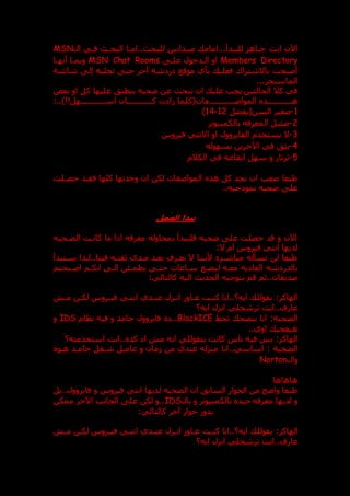 ‫انت‬ ‫اآلن‬
‫ال‬ ‫فدي‬ ‫البحد‬ ‫امدا‬.. ‫للبح‬ ‫ميددانين‬ ‫امام‬...‫للبددأ‬ ‫جداهز‬
MSN
Members Directory
‫علد‬ ‫الددخول‬ ‫او‬
MSN Chat Rooms
‫أنهدا‬ ‫وبمدا‬
‫موقع‬ ‫بأي‬ ‫فعلي‬ ‫باالشتراك‬ ‫أصبحت‬
‫شة‬ ‫ر‬
‫شاشة‬ ‫إل‬ ‫تجلبه‬ ‫حت‬ ‫آخر‬
‫الماسنجر‬
...
‫بعض‬ ‫او‬ ‫كل‬ ‫عليها‬ ‫ينطبت‬ ‫عحيه‬ ‫عن‬ ‫تبح‬ ‫ان‬ ‫علي‬ ‫يجب‬ ‫الحالتين‬ ‫كال‬ ‫في‬
‫المواصدددددددددددد‬ ‫دددددددددددذ‬
‫د‬‫ه‬
:..)!!‫اسددددددددددددهل‬ ‫كددددددددددددان‬ ‫ت‬ ‫ا‬ ‫فات(كلما‬
1
-
‫السن(يفضل‬ ‫صغير‬
12
-
14
)
2
-
‫بالكمبيوتر‬ ‫المعرفه‬ ‫عئيل‬
3
-
‫فيروس‬ ‫االنتي‬ ‫او‬ ‫الفايروول‬ ‫يستخدم‬ ‫ال‬
4
-
‫بسهوله‬ ‫اآلخرين‬ ‫في‬ ‫يثت‬
5
-
‫الكالم‬ ‫في‬ ‫ايقاعه‬ ‫سهل‬ ‫و‬ ‫ثرثار‬
‫حصدلت‬ ‫فقدد‬ ‫كلها‬ ‫وجدتها‬ ‫ان‬ ‫لكن‬ ‫المواصفات‬ ‫هذ‬ ‫كل‬ ‫تجد‬ ‫ان‬ ‫صعب‬ ‫طبعا‬
..‫نموذجيه‬ ‫عحيه‬ ‫عل‬
‫ن‬
‫العمل‬ ‫بدا‬
‫الضدحيه‬ ‫كاندت‬ ‫ما‬ ‫اذا‬ ‫معرفه‬ ‫بمحاوله‬ ‫فلنبدأ‬ ‫عحيه‬ ‫عل‬ ‫حصلت‬ ‫قد‬ ‫و‬ ‫اآلن‬
:‫ال‬ ‫ام‬ ‫فيروس‬ ‫انتي‬ ‫لديها‬
‫سدنبدأ‬ ‫لدذا‬..‫فينا‬ ‫ثقتده‬ ‫مددى‬ ‫بعدد‬ ‫نعدرف‬ ‫ال‬ ‫ألنندا‬ ‫مباشدر‬ ‫نسأله‬ ‫لن‬ ‫طبعا‬
‫معده‬ ‫يه‬ ‫العا‬ ‫شه‬ ‫بالدر‬
‫لبضدع‬
‫اصدبحتم‬ ‫انكدم‬ ‫الد‬ ‫يطمدئن‬ ‫حتد‬ ‫سداعات‬
‫كا‬ ‫اليه‬ ‫الحدي‬ ‫بتوجيه‬ ‫قم‬ ‫ثم‬..‫صديقان‬
:‫لتالي‬
‫الهاكر‬
:
‫مد‬ ‫لكدن‬ ‫فيدروس‬ ‫انتدي‬ ‫عنددي‬ ‫اندزل‬ ‫عداو‬ ‫كندت‬ ‫انا‬..‫ايه؟‬ ‫بقولل‬
‫ايه؟‬ ‫انزل‬ ‫ترشحلي‬ ‫انت‬..‫عارف‬
‫الضحية‬
:
‫تحط‬ ‫بنصح‬ ‫انا‬
BlackICE
‫نظام‬ ‫فيه‬ ‫و‬ ‫جامد‬ ‫فايروول‬ ..
IDS
‫و‬
..‫اوي‬ ‫هيعجب‬
:‫الهاكر‬
‫استخدمته؟‬ ‫انت‬.. ‫كد‬ ‫ا‬ ‫م‬ ‫انه‬ ‫بتقوللي‬ ‫كانت‬ ‫ناس‬ ‫فيه‬ ‫بس‬
‫الضحية‬
:
‫انا‬..‫اساسي‬
‫هدو‬ ‫جامدد‬ ‫شدغل‬ ‫عامدل‬ ‫و‬ ‫مان‬ ‫من‬ ‫عندي‬ ‫منزله‬
‫وال‬
Norton
‫هاهاها‬
‫بل‬..‫فايروول‬ ‫و‬ ‫فيروس‬ ‫انتي‬ ‫لديها‬ ‫الضحيه‬ ‫ان‬ ‫السابت‬ ‫الحوار‬ ‫من‬ ‫واعح‬ ‫طبعا‬
‫بال‬ ‫و‬ ‫بالكمبيوتر‬ ‫جيد‬ ‫معرفه‬ ‫لديها‬ ‫و‬
IDS
‫ممكن‬ ‫اآلخر‬ ‫الجانب‬ ‫عل‬ ‫لكن‬ ‫و‬..
:‫كالتالي‬ ‫آخر‬ ‫حوار‬ ‫يدور‬
‫الهاكر‬
:
‫اندزل‬ ‫عداو‬ ‫كندت‬ ‫انا‬..‫ايه؟‬ ‫بقولل‬
‫مد‬ ‫لكدن‬ ‫فيدروس‬ ‫انتدي‬ ‫عنددي‬
‫ايه؟‬ ‫انزل‬ ‫ترشحلي‬ ‫انت‬..‫عارف‬
 