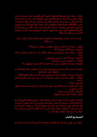 ‫اند‬ ‫و‬ ‫صدديقه‬ ‫اند‬ ‫األمن)اوهمده‬ ‫بدأمور‬ ‫الضحيه(الجاهله‬ ‫مع‬ ‫حديث‬ ‫خالل‬
‫اند‬ ‫اخبدر‬ ‫ثم‬..‫حد‬ ‫عند‬ ‫موجو‬ ‫م‬ ‫هاكينج‬ ‫برامج‬ ‫لدي‬ ‫ان‬ ‫و‬ ‫خطير‬ ‫هاكر‬
‫ه‬
‫واحد‬ ‫بتاع‬ ‫جها‬ ‫اي‬ ‫بيه‬ ‫يخترق‬ ‫يقدر‬ ‫تحفه‬ ‫برنامج‬ ‫له‬ ‫سترسل‬ ‫صديق‬ ‫ألنه‬
‫ال‬ ‫عل‬
MSN
‫فيدروس‬ ‫االنتدي‬ ‫الهداكينج‬ ‫برامج‬ ‫ألن‬ ‫مايقلق‬ ‫قوله‬ ‫طبعا‬ ‫و‬
) ‫يقفلدده‬ ‫فيفضددل‬ ‫بيجيبهددا‬
‫هددذ‬ ‫سددتنجح‬ ‫هللا‬ ‫بددنذن‬ ‫اندده‬ ‫اعدددك‬ ‫انددا‬ ‫و‬
‫موت‬ ‫كتير‬ ‫الطريقه(عملتها‬
‫اليهو‬ ‫مع‬
‫طريقده‬ ‫علد‬ ‫يعتمد‬ ‫الموعوع‬ ‫لكن‬..)
‫الحد‬
:‫مثال‬ ‫ل‬ ‫سأور‬ ‫و‬ ‫ي‬
‫(بعد‬
‫ما‬
‫جامد‬ ‫هاكر‬ ‫ان‬ ‫و‬ ‫اصدقاء‬ ‫انكم‬ ‫اقنعته‬ ‫و‬ ‫الضحيه‬ ‫مع‬ ‫تحدثت‬ ‫انت‬
)‫الخ‬..‫و‬..‫و‬
‫الهاكر‬
‫ت‬ :
‫؟؟‬ ‫مر‬ ‫أ‬ ‫و‬ ‫ك‬ ‫جها‬ ‫لوقتي‬ ‫اخترق‬ ‫اقدر‬ ‫انا‬ ‫ان‬ ‫عرف‬
‫الضحيه‬
:
:!!‫بجد؟؟‬
s
!!‫ااي؟؟‬ ‫ا‬
: ‫الهاكر‬
‫اي‬ ‫بيه‬ ‫تخترق‬ ‫تقدر‬،‫حد‬ ‫عند‬ ‫تالقيه‬ ‫ممكن‬ ‫م‬ ‫برنامج‬ ‫حته‬ ‫عندي‬
‫جها‬
‫الض‬
‫حية‬
:
!!‫بجد؟؟‬
..‫ابعتهولي‬ ‫النبي‬ ‫و‬ ‫طب‬
: ‫الهاكر‬
-
!!!‫المهنه‬ ‫سر‬ ‫ياعم‬ ‫ال‬
‫الضحيه‬
:
‫ابعتهولي‬ ‫النبي‬ ‫اصحاب؟؟و‬ ‫احنا‬ ‫م‬..‫خاطري‬ ‫عشان‬

‫و‬ ‫في‬ ‫واثقا‬ ‫كان‬ ‫وافقت‬ ‫ما‬ ‫اذا‬ ‫حت‬ ‫فتر‬ ‫تمنع‬ ‫بل‬..‫باالرسال‬ ‫ر‬ ‫تبا‬ ‫ال‬..‫(طبعا‬
)‫البرنامج‬ ‫عل‬ ‫متلهفا‬
‫الضحيه‬
:
‫يعني‬..‫البرنامج‬ ‫ابعت‬ ‫خاطري‬ ‫عشان‬
‫اترجاك‬ ‫م‬ ‫ال‬
plzzzzzz
: ‫الهاكر‬
‫اعرفد‬ ‫م‬ ‫ال‬ ‫بدس‬.!‫بس‬ ‫حبيبي‬ ‫انت‬ ‫عشان‬..‫عم‬ ‫يا‬ ‫ماشي‬ ‫خالص‬
‫حاجه‬
‫الضحيه‬
:
‫ايه؟؟‬
‫أنت‬
:
‫تقفل‬ ‫تستخدمه‬ ‫و‬ ‫تنزله‬ ‫ما‬ ‫قبل‬ ‫م‬ ‫ال‬ ‫يعني‬..‫هاكينج‬ ‫بتاع‬ ‫البرنامج‬
‫فيروس‬ ‫االنتي‬
‫الضحيه‬
:
‫ابعته‬ ‫بس‬ ‫ماشي‬
:‫الهاكر‬
‫ابعتهول‬ ‫و‬ ‫ثواني‬..‫اوكيه‬
‫اما‬..‫الخيار‬ ‫ل‬ ‫طبعا‬
‫تعمل‬ ‫و‬ ‫معقد‬ ‫برنامج‬ ‫اي‬ ‫له‬ ‫تبع‬ ‫ان‬
wrap
‫او‬ ‫للتروجان‬
‫انه‬ ‫اخبر‬ ‫يعمل‬ ‫لم‬ ‫ان‬ ‫و‬ ‫مباشر‬ ‫البرنامج‬ ‫تبعت‬ ‫او‬..‫ستبعثه‬ ‫الذي‬ ‫البرنامج‬
‫و‬ ‫االرسال‬ ‫في‬ ‫البيانات‬ ‫بعض‬ ‫فقد‬ ‫قد‬ ‫البد‬
‫له‬ ‫وقل‬
‫سدتبعث‬ ‫ان‬
‫ه‬
‫ثانيدة‬ ‫اليده‬
‫لده‬ ‫ارسلت‬..‫بعدين‬ ‫له‬ ‫اقول‬ ‫ما‬ ‫بدل‬ ‫لكن‬ ‫كد‬ ‫عملت‬ ‫آخر(مر‬ ‫وقت‬ ‫في‬ ‫لكن‬
‫حوالي‬
5
) ‫اآلخر‬ ‫تلو‬ ‫الواحد‬ ‫تروجانات‬
‫ال‬
‫الثاني‬ ‫سيناريو‬
‫و‬ ‫كثيدرا‬ ‫يحبده‬ ‫الدذي‬ ‫الشق‬ ‫ما‬ ‫معرفه‬ ‫الضحيه‬ ‫مع‬ ‫حديث‬ ‫طريت‬ ‫عن‬ ‫حاول‬
 