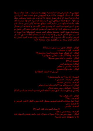 ‫مهووسه‬ ‫الضحيه‬ ‫ان‬ ‫هنا‬ ‫فلنفترض‬..‫به‬ ‫مهووس‬
‫بشارون‬
..
‫بسيط‬ ‫مثال‬ ‫هذا‬
‫به‬ ‫المهووس‬ ‫الشيء‬ ‫ما‬ ‫ي‬ ‫اليهو‬ ‫تسأل‬ ‫أن‬ ‫فعلي‬
‫و‬
‫عدن‬ ‫كثيدرا‬ ‫معه‬ ‫تحدث‬
‫شارون‬
‫لدي‬ ‫ان‬ ‫اخبر‬ ‫ثم‬
‫جديدة‬ ‫صورة‬
‫ط‬..‫بعد‬ ‫تنزل‬ ‫لم‬ ‫له‬
‫ب‬
‫من‬ ‫سيطلب‬ ‫عا‬
‫إرسالها‬
..
‫ا‬
‫م‬
‫ت‬
‫مباشر‬ ‫ترسلها‬ ‫ال‬ ‫لكن‬ ‫وافت‬ ‫ثم‬ ‫قليال‬ ‫نع‬
،
‫اي‬ ‫بارسال‬ ‫اوال‬ ‫قم‬
‫بيطلع‬ ‫سليم"اقصد‬ ‫غير‬ ‫يكون‬ ‫له‬ ‫ي‬ ‫عا‬ ‫ملف‬
error
‫قدم‬ ‫عنددك‬ ‫لديس‬ ‫(لدو‬ "
‫يعمدل‬ ‫لن‬..‫احفظده‬ ‫و‬ ‫االسدطر‬ ‫بعض‬ ‫وامسح‬ ‫با‬ ‫النوت‬ ‫في‬ ‫برنامج‬ ‫اي‬ ‫بفتح‬
‫لد‬ ‫سديظهر‬ ‫و‬ ‫البرنامج‬
error
‫و‬،‫يعمدل‬ ‫لدن‬ ‫طبعدا‬..‫البرنامج‬ ‫يفدتح‬ ‫ان‬ ‫بعدد‬،)
‫ان‬ ‫در‬
‫د‬‫اخب‬ ‫ثم‬.‫المشدكله‬ ‫دبب‬
‫د‬‫س‬ ‫فدي‬ ‫در‬
‫د‬‫بتفك‬ ‫نفسد‬ ‫اعمل‬،‫دذا‬
‫د‬‫به‬ ‫سديخبرك‬
‫االنتدي‬ ‫غلدت‬ ‫الملدف‬ ‫استخدام‬ ‫عند‬ ‫يجب‬ ‫انه‬ ‫و‬ ‫فيروس‬ ‫االنتي‬ ‫هو‬ ‫السبب‬
‫له‬ ‫ارسل‬ ‫المر‬ ‫هذ‬ ‫في‬ ‫و‬..‫اخرى‬ ‫نسخه‬ ‫له‬ ‫سترسل‬ ‫ان‬ ‫اخبر‬ ‫و‬ ‫فيروس‬
‫م‬ ‫مثال‬ ‫سأعطي‬ ‫و‬.. ‫تريد‬ ‫الذي‬ ‫البات‬
:‫اآلن‬ ‫ثه‬ ‫حا‬
: ‫الهاكر‬
!‫؟؟‬ ‫بين‬ ‫و‬ ‫بيني‬ ‫سر‬ ‫عل‬ ‫اقولل‬
‫الضحبه‬
:
...‫سيدي‬ ‫يا‬ ‫قول‬
‫الهاكر‬
:
‫عندي‬ ‫انا‬
‫لشارون‬ ‫صورة‬
!!! ‫مانزلت‬ ‫لسه‬
‫الضحبه‬
:
‫تبعتهالي؟‬ ‫ممكن‬..‫طب‬..!!‫وهللا؟؟‬
‫الهاكر‬
:
!‫بشرط‬ ‫بس‬ ‫مان‬ ‫يا‬ ‫ماشي‬
‫الضحبه‬
-
‫ايه؟؟‬
1
:‫الهاكر‬
‫لحد‬ ‫متديهاش‬
‫الضحبه‬
:
‫معلم‬ ‫يا‬ ‫ماشي‬
‫الهاكر‬
:
‫ث‬ ‫طب‬
‫هبعتها‬ ‫واي‬
)‫العطالن‬ ‫الملف‬ ‫له‬ ‫(ارسل‬
‫الضحبه‬
:
‫؟‬ ‫مابيشتغل‬ ‫؟؟‬ ‫ايه‬
: ‫الهاكر‬
‫اي؟؟‬ ‫ا‬
‫يمكن‬ ‫ال‬ ..
!
‫الضحبه‬
:
‫يني‬ ‫بيد‬
error
:‫الهاكر‬
‫تمام‬ ‫عندي‬ ‫شغال‬ ‫جد؟؟انا‬ ‫بتتكلم‬ ‫انت‬
‫الضحبه‬
:
‫شغال‬ ‫م‬ ‫بس‬.. ‫معرف‬
)!!‫يتأكد‬ ‫عشان‬ ‫كمان‬ ‫مر‬ ‫الخربان‬ ‫الملف‬ ‫تبعت‬ ‫الدور‬ ‫تسب‬ ‫عاو‬ ‫لو‬ ‫(ممكن‬
‫اله‬
: ‫اكر‬
‫ليه‬ ‫عرفت‬.. ‫اا‬
‫الضحبه‬
-
:
‫ل‬
‫يه؟؟‬
‫انت‬
:
‫و‬ ‫فيروس‬ ‫االنتي‬ ‫اقفل‬..‫بص‬... ‫كد‬ ‫بيعمل‬ ‫فيروس‬ ‫االنتي‬ ‫ساعات‬ ‫اصل‬
‫تاني‬ ‫هبعتوا‬ ‫انا‬
‫الضحبه‬
:
‫ماشي‬
)!! ‫المر‬ ‫هذ‬ ‫التروجان‬ ‫(ارسل‬
‫الضحبه‬
:
‫شغال‬ ‫م‬ ‫برعه‬
‫الهاكر‬
:
‫فيه‬ ‫اشوف‬ ‫هبق‬..‫حاجه‬ ‫فيه‬ ‫ك‬ ‫جها‬ ‫ان‬ ‫يبدوا‬ !! ‫بأ‬ ‫معرف‬.. ‫يوو‬
‫ابعتهو‬ ‫و‬ ‫ايه‬
!!‫بعدين‬ ‫تاني‬ ‫ل‬
 