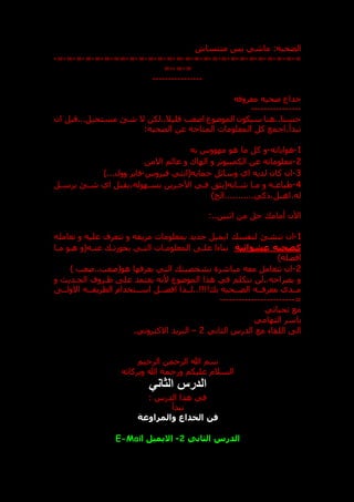 ‫الضحبه‬
:
‫متنساش‬ ‫بس‬ ‫ماشي‬
=
-
=
-
=
-
=
-
=
-
=
-
=
-
=
-
=
-
=
-
=
-
=
-
=
-
=
-
=
-
=
-
=
-
=
-
=
-
==
-
=
-
=
-
=
-
=
-
=
-
=
-
=
-
=
--
=
----------------
‫معروفه‬ ‫عحيه‬ ‫خداع‬
----------------
‫ان‬ ‫قبل‬...‫مستحيل‬ ‫شق‬ ‫ال‬ ‫لكن‬..‫قليال‬ ‫اصعب‬ ‫الموعوع‬ ‫سيكون‬ ‫هنا‬..‫حسنا‬
:‫الضحيه‬ ‫عن‬ ‫المتاحه‬ ‫المعلومات‬ ‫كل‬ ‫اجمع‬،‫تبدأ‬
1
-
‫هواياته‬
-
‫به‬ ‫مهووس‬ ‫هو‬ ‫ما‬ ‫كل‬ ‫و‬
2
-
‫االمن‬ ‫عالم‬ ‫و‬ ‫الهاك‬ ‫و‬ ‫الكمبيوتر‬ ‫عن‬ ‫معلوماته‬
3
-
‫فيروس‬ ‫حمايه(انتي‬ ‫وسائل‬ ‫اي‬ ‫لديه‬ ‫كان‬ ‫ان‬
-
)...‫وول‬ ‫فاير‬
4
-
‫يرسدل‬ ‫شدق‬ ‫اي‬ ‫يقبل‬،‫بسدهوله‬ ‫اآلخدرين‬ ‫فدي‬ ‫شدابه(يثت‬ ‫مدا‬ ‫و‬ ‫طباعده‬
)‫الخ‬...........‫ذكي‬،‫اهبل‬،‫له‬
‫اآلن‬
‫أمام‬
:..‫اثنين‬ ‫من‬ ‫حل‬
1
-
‫ا‬ ‫لنفس‬ ‫تنشق‬ ‫ان‬
‫تعامله‬ ‫و‬ ‫عليه‬ ‫تتعرف‬ ‫و‬ ‫مزيفه‬ ‫بمعلومات‬ ‫جديد‬ ‫يميل‬
‫عشوائي‬ ‫كضحيه‬
‫ة‬
‫مدا‬ ‫هدو‬ ‫عنده(و‬ ‫تد‬ ‫بحو‬ ‫التدي‬ ‫المعلومدات‬ ‫علد‬ ‫بناءا‬
)‫افضله‬
2
-
) ‫صعب‬..‫هو(صعب‬ ‫يعرفها‬ ‫التي‬ ‫بشخصيت‬ ‫مباشرة‬ ‫معه‬ ‫تتعامل‬ ‫ان‬
‫و‬ ‫الحددي‬ ‫ظدروف‬ ‫عل‬ ‫يعتمد‬ ‫ألنه‬ ‫الموعوع‬ ‫هذا‬ ‫في‬ ‫نتكلم‬ ‫لن‬..‫بصراحه‬ ‫و‬
!!!! ‫ب‬ ‫الضددحيه‬ ‫معرفدده‬ ‫مدددى‬
‫االولدد‬ ‫الطريقدده‬ ‫اسددتخدام‬ ‫افضددل‬ ‫لددذا‬..
=
------------------------
‫تحياتي‬ ‫مع‬
‫التهامي‬ ‫ياسر‬
‫الدرس‬ ‫مع‬ ‫اللقاء‬ ‫ال‬
‫الثاني‬
2
–
‫االكتروني‬ ‫البريد‬
.
‫الرحيم‬ ‫الرحمن‬ ‫هللا‬ ‫سم‬
‫وبركاته‬ ‫هللا‬ ‫ورحمة‬ ‫عليكم‬ ‫السالم‬
‫الثاني‬ ‫الدرس‬
: ‫الدرس‬ ‫هذا‬ ‫في‬
‫نبدأ‬
‫والمراوغة‬ ‫الخداع‬ ‫فن‬
‫الثان‬ ‫الدرس‬
‫ي‬
2
-
‫االيميل‬
E-Mail
 