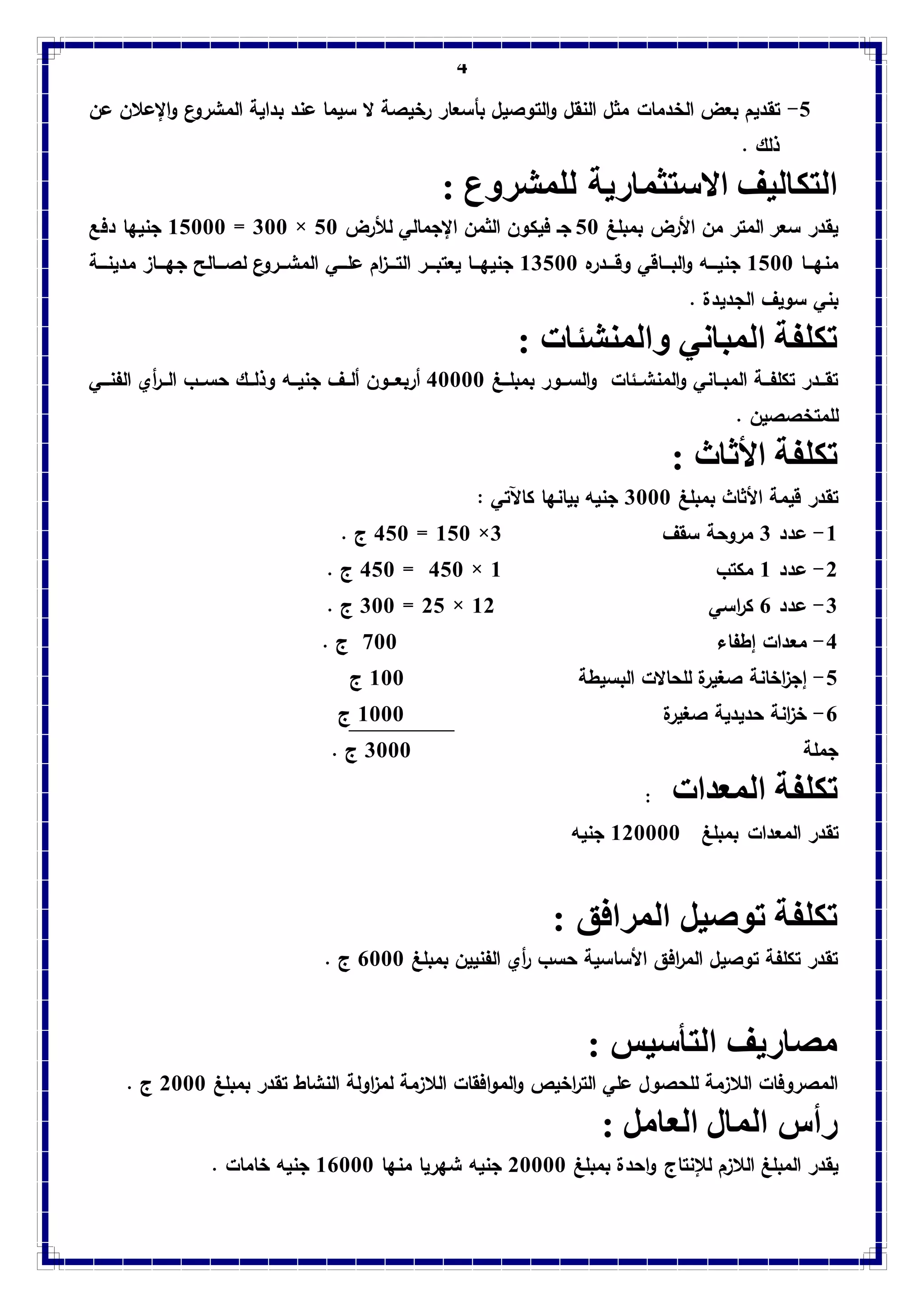 4
5-‫الخدمات‬ ‫بع‬ ‫تقديم‬‫عن‬ ‫اإلعالن‬‫و‬ ‫ع‬‫المشرو‬ ‫بداية‬ ‫عند‬ ‫سيما‬ ‫ال‬ ‫رخيصة‬ ‫بأسعار‬ ‫التوصيل‬‫و‬ ‫النقل‬ ‫مثل‬
. ‫ذلك‬
: ‫للمشروع‬ ‫االستثمارية‬ ‫التكاليف‬
‫بمبلغ‬ ‫األر‬ ‫من‬ ‫المتر‬ ‫سعر‬ ‫يقدر‬53‫لألر‬ ‫اإلجمالي‬ ‫الثمن‬ ‫فيكون‬ ‫جو‬53×033=15333‫دفع‬ ‫ا‬ ‫جني‬
‫وووا‬ ‫من‬1533‫ووودره‬‫و‬‫وق‬ ‫ووواقي‬‫و‬‫الب‬‫و‬ ‫وووه‬‫و‬‫جني‬10533‫وووي‬‫و‬‫عل‬ ‫ام‬‫ز‬‫ووو‬‫و‬‫الت‬ ‫ووور‬‫و‬‫يعتب‬ ‫وووا‬ ‫جني‬‫وووة‬‫و‬‫مدين‬ ‫ووواز‬‫و‬ ‫ج‬ ‫وووالح‬‫و‬‫لص‬ ‫ع‬‫المشووورو‬
. ‫الجديدة‬ ‫سويي‬ ‫بني‬
: ‫والمنشئات‬ ‫المباني‬ ‫تكلفة‬
‫ووغ‬‫و‬‫بمبل‬ ‫ووور‬‫و‬‫الس‬‫و‬ ‫ووئات‬‫و‬‫المنش‬‫و‬ ‫وواني‬‫و‬‫المب‬ ‫ووة‬‫و‬‫تكلف‬ ‫وودر‬‫و‬‫تق‬43333‫أر‬‫ووون‬‫و‬‫بع‬‫الفنوووي‬ ‫أي‬‫ر‬‫وو‬‫و‬‫ال‬ ‫ووب‬‫و‬‫حس‬ ‫ووك‬‫و‬‫وذل‬ ‫ووه‬‫و‬‫جني‬ ‫ووي‬‫و‬‫أل‬
. ‫للمتخصصين‬
: ‫األثاث‬ ‫تكلفة‬
‫بمبلغ‬ ‫األثاث‬ ‫قيمة‬ ‫تقدر‬0333: ‫كاآلتي‬ ‫ا‬ ‫بيان‬ ‫جنيه‬
1-‫عدد‬0‫سق‬ ‫مروحة‬‫ي‬0×153=453. ‫ج‬
2-‫عدد‬1‫مكتب‬1×453=453. ‫ج‬
0-‫عدد‬6‫اسي‬‫ر‬‫ك‬12×25=033. ‫ج‬
4-‫إطفاء‬ ‫معدات‬733. ‫ج‬
5-‫البسيطة‬ ‫للحاالت‬ ‫صغيرة‬ ‫اخانة‬‫ز‬‫إج‬133‫ج‬
6-‫صغيرة‬ ‫حديدية‬ ‫انة‬‫ز‬‫خ‬1333‫ج‬
‫جملة‬0333. ‫ج‬
‫تكلفة‬‫المعدات‬:
‫تقدر‬‫المعدات‬‫بمبلغ‬123333‫جنيه‬
: ‫المرافق‬ ‫توصيل‬ ‫تكلفة‬
‫بمبلغ‬ ‫الفنيين‬ ‫أي‬‫ر‬ ‫حسب‬ ‫األساسية‬ ‫افق‬‫ر‬‫الم‬ ‫توصيل‬ ‫تكلفة‬ ‫تقدر‬6333. ‫ج‬
: ‫التأسيس‬ ‫مصاريف‬
‫المو‬‫و‬ ‫اخير‬‫ر‬‫الت‬ ‫علي‬ ‫للحصول‬ ‫الالزمة‬ ‫المصروفات‬‫بمبلغ‬ ‫تقدر‬ ‫النشاط‬ ‫اولة‬‫ز‬‫لم‬ ‫الالزمة‬ ‫افقات‬2333. ‫ج‬
: ‫العامل‬ ‫المال‬ ‫رأس‬
‫لإل‬ ‫الالزم‬ ‫المبلغ‬ ‫يقدر‬‫نتاج‬‫بمبلغ‬ ‫احدة‬‫و‬23333‫جنيه‬‫ريا‬ ‫ش‬‫ا‬ ‫من‬16333‫خامات‬ ‫جنيه‬.
 