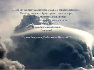«Вера без дел мертва», написано в одной влиятельной книге.
Пусть же твои дела будут происходить от веры,
будут движимы и наполнены верой.
Тогда результат обязательно произведет
Новую ВЕРУ!
И ты обязательно будешь
Счастлив!
С днем Рожденья, Победитель Николай!!!
 
